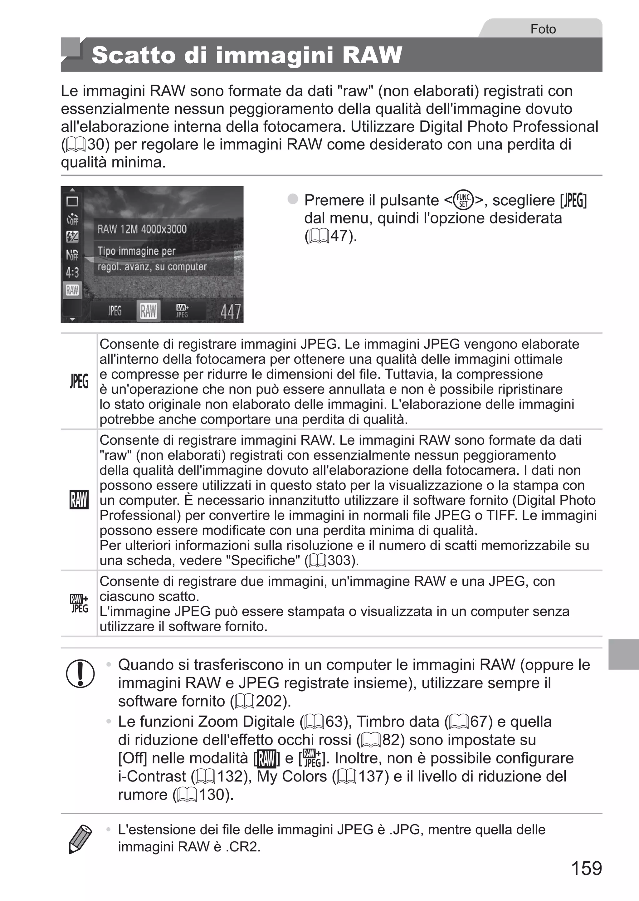 159
Foto
Scatto di immagini RAW
Le immagini RAW sono formate da dati raw (non elaborati) registrati con
essenzialmente nessun peggioramento della qualità dell'immagine dovuto
all'elaborazione interna della fotocamera. Utilizzare Digital Photo Professional
(= 30) per regolare le immagini RAW come desiderato con una perdita di
qualità minima.
zz Premere il pulsante m, scegliere [ ] 	
dal menu, quindi l'opzione desiderata
(= 47).
Consente di registrare immagini JPEG. Le immagini JPEG vengono elaborate
all'interno della fotocamera per ottenere una qualità delle immagini ottimale
e compresse per ridurre le dimensioni del file. Tuttavia, la compressione
è un'operazione che non può essere annullata e non è possibile ripristinare
lo stato originale non elaborato delle immagini. L'elaborazione delle immagini
potrebbe anche comportare una perdita di qualità.
Consente di registrare immagini RAW. Le immagini RAW sono formate da dati
raw (non elaborati) registrati con essenzialmente nessun peggioramento
della qualità dell'immagine dovuto all'elaborazione della fotocamera. I dati non
possono essere utilizzati in questo stato per la visualizzazione o la stampa con
un computer. È necessario innanzitutto utilizzare il software fornito (Digital Photo
Professional) per convertire le immagini in normali file JPEG o TIFF. Le immagini
possono essere modificate con una perdita minima di qualità.
Per ulteriori informazioni sulla risoluzione e il numero di scatti memorizzabile su
una scheda, vedere Specifiche (= 303).
Consente di registrare due immagini, un'immagine RAW e una JPEG, con
ciascuno scatto.
L'immagine JPEG può essere stampata o visualizzata in un computer senza
utilizzare il software fornito.
•	Quando si trasferiscono in un computer le immagini RAW (oppure le
immagini RAW e JPEG registrate insieme), utilizzare sempre il
software fornito (= 202).
•	Le funzioni Zoom Digitale (= 63), Timbro data (= 67) e quella
di riduzione dell'effetto occhi rossi (= 82) sono impostate su
[Off] nelle modalità [ ] e [ ]. Inoltre, non è possibile configurare
i-Contrast (= 132), My Colors (= 137) e il livello di riduzione del
rumore (= 130).
•	 L'estensione dei file delle immagini JPEG è .JPG, mentre quella delle
immagini RAW è .CR2.
 