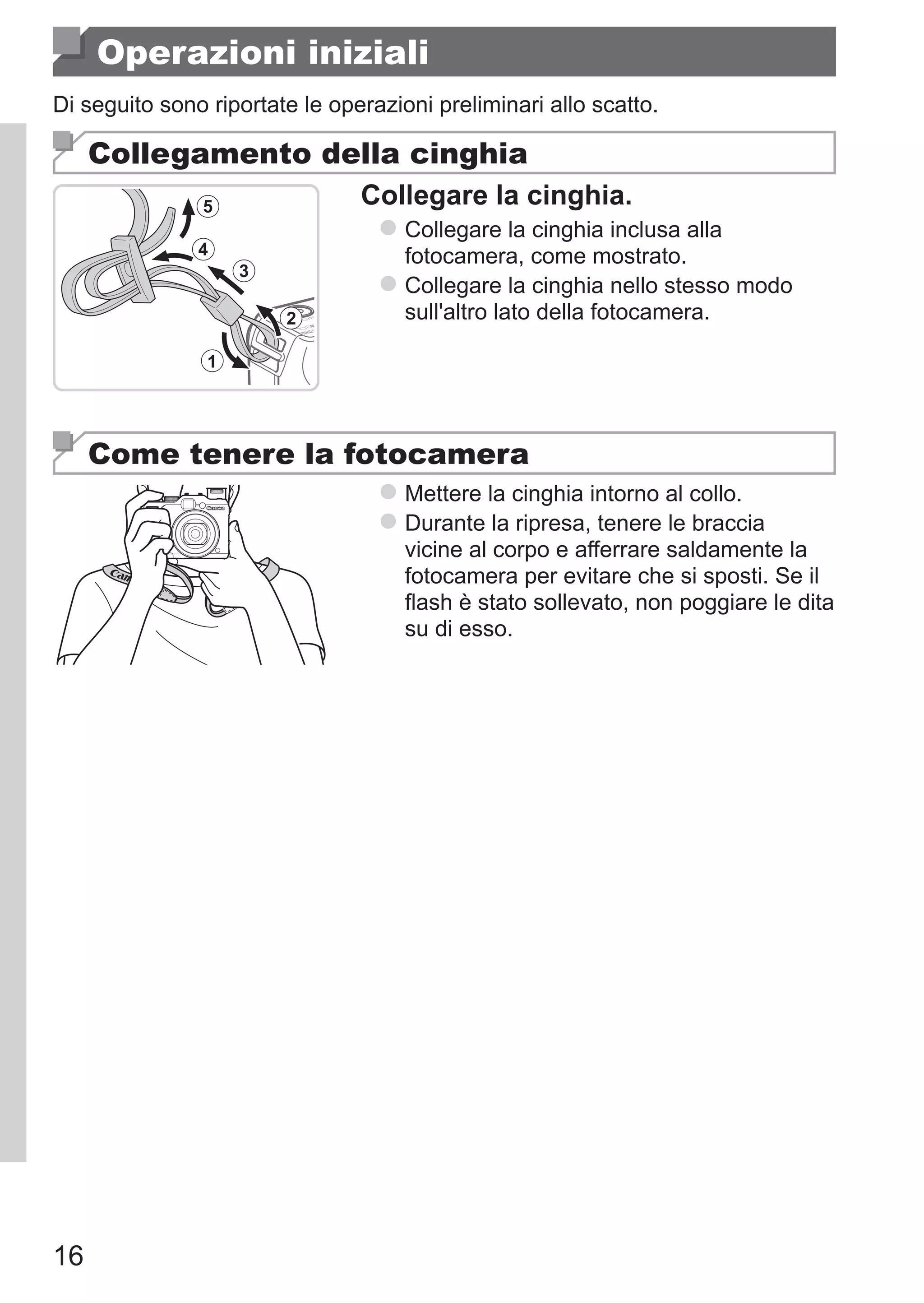 16
Operazioni iniziali
Di seguito sono riportate le operazioni preliminari allo scatto.
Collegamento della cinghia
Collegare la cinghia.
zz Collegare la cinghia inclusa alla
fotocamera, come mostrato.
zz Collegare la cinghia nello stesso modo
sull'altro lato della fotocamera.
Come tenere la fotocamera
zz Mettere la cinghia intorno al collo.
zz Durante la ripresa, tenere le braccia
vicine al corpo e afferrare saldamente la
fotocamera per evitare che si sposti. Se il
flash è stato sollevato, non poggiare le dita
su di esso.
 