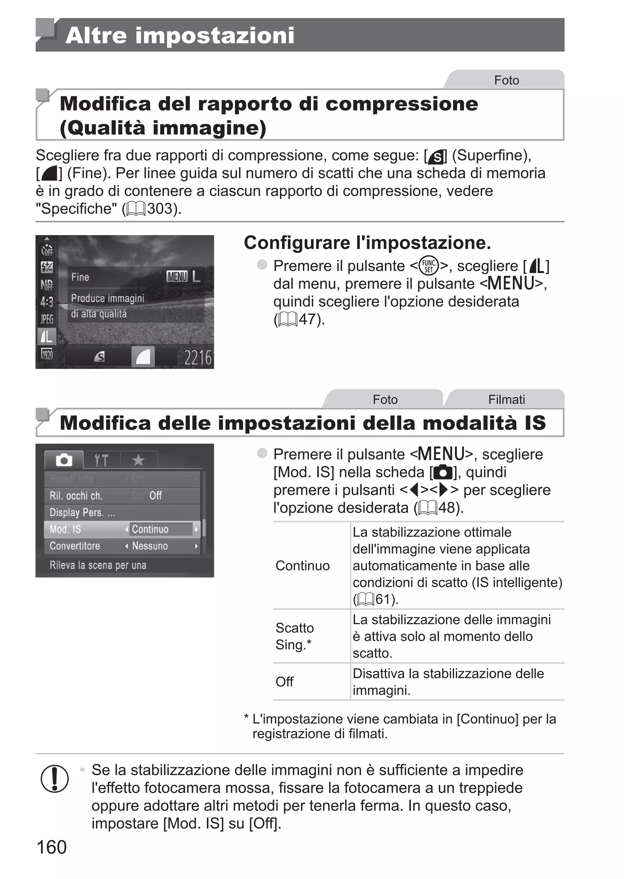 160
Altre impostazioni
Foto
Modifica del rapporto di compressione
(Qualità immagine)
Scegliere fra due rapporti di compressione, come segue: [ ] (Superfine),
[ ] (Fine). Per linee guida sul numero di scatti che una scheda di memoria
è in grado di contenere a ciascun rapporto di compressione, vedere
Specifiche (= 303).
Configurare l'impostazione.
zz Premere il pulsante m, scegliere [ ] 	
dal menu, premere il pulsante n,
quindi scegliere l'opzione desiderata
(= 47).
Foto Filmati
Modifica delle impostazioni della modalità IS
zz Premere il pulsante n, scegliere
[Mod. IS] nella scheda [4], quindi
premere i pulsanti qr per scegliere
l'opzione desiderata (= 48).
Continuo
La stabilizzazione ottimale
dell'immagine viene applicata
automaticamente in base alle
condizioni di scatto (IS intelligente)
(= 61).
Scatto
Sing.*
La stabilizzazione delle immagini
è attiva solo al momento dello
scatto.
Off
Disattiva la stabilizzazione delle
immagini.
*	L'impostazione viene cambiata in [Continuo] per la
registrazione di filmati.
•	Se la stabilizzazione delle immagini non è sufficiente a impedire
l'effetto fotocamera mossa, fissare la fotocamera a un treppiede
oppure adottare altri metodi per tenerla ferma. In questo caso,
impostare [Mod. IS] su [Off].
 