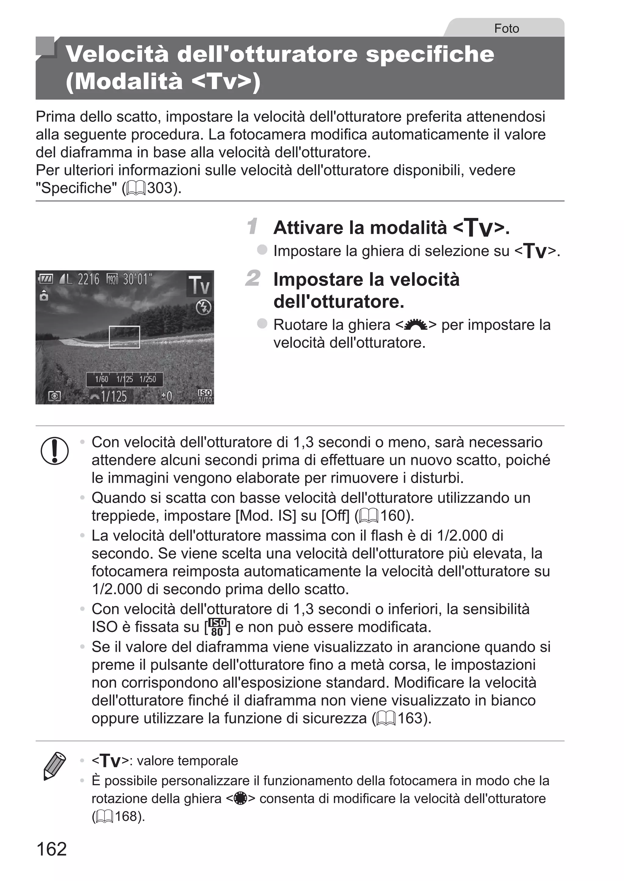 162
Foto
Velocità dell'otturatore specifiche
(Modalità Tv)
Prima dello scatto, impostare la velocità dell'otturatore preferita attenendosi
alla seguente procedura. La fotocamera modifica automaticamente il valore
del diaframma in base alla velocità dell'otturatore.
Per ulteriori informazioni sulle velocità dell'otturatore disponibili, vedere
Specifiche (= 303).
1	 Attivare la modalità M.
zz Impostare la ghiera di selezione su M.
2	 Impostare la velocità
dell'otturatore.
zz Ruotare la ghiera z per impostare la
velocità dell'otturatore.
•	Con velocità dell'otturatore di 1,3 secondi o meno, sarà necessario
attendere alcuni secondi prima di effettuare un nuovo scatto, poiché
le immagini vengono elaborate per rimuovere i disturbi.
•	Quando si scatta con basse velocità dell'otturatore utilizzando un
treppiede, impostare [Mod. IS] su [Off] (= 160).
•	La velocità dell'otturatore massima con il flash è di 1/2.000 di
secondo. Se viene scelta una velocità dell'otturatore più elevata, la
fotocamera reimposta automaticamente la velocità dell'otturatore su
1/2.000 di secondo prima dello scatto.
•	Con velocità dell'otturatore di 1,3 secondi o inferiori, la sensibilità
ISO è fissata su [ ] e non può essere modificata.
•	Se il valore del diaframma viene visualizzato in arancione quando si
preme il pulsante dell'otturatore fino a metà corsa, le impostazioni
non corrispondono all'esposizione standard. Modificare la velocità
dell'otturatore finché il diaframma non viene visualizzato in bianco
oppure utilizzare la funzione di sicurezza (= 163).
•	 M: valore temporale
•	 È possibile personalizzare il funzionamento della fotocamera in modo che la
rotazione della ghiera 7 consenta di modificare la velocità dell'otturatore
(= 168).
 