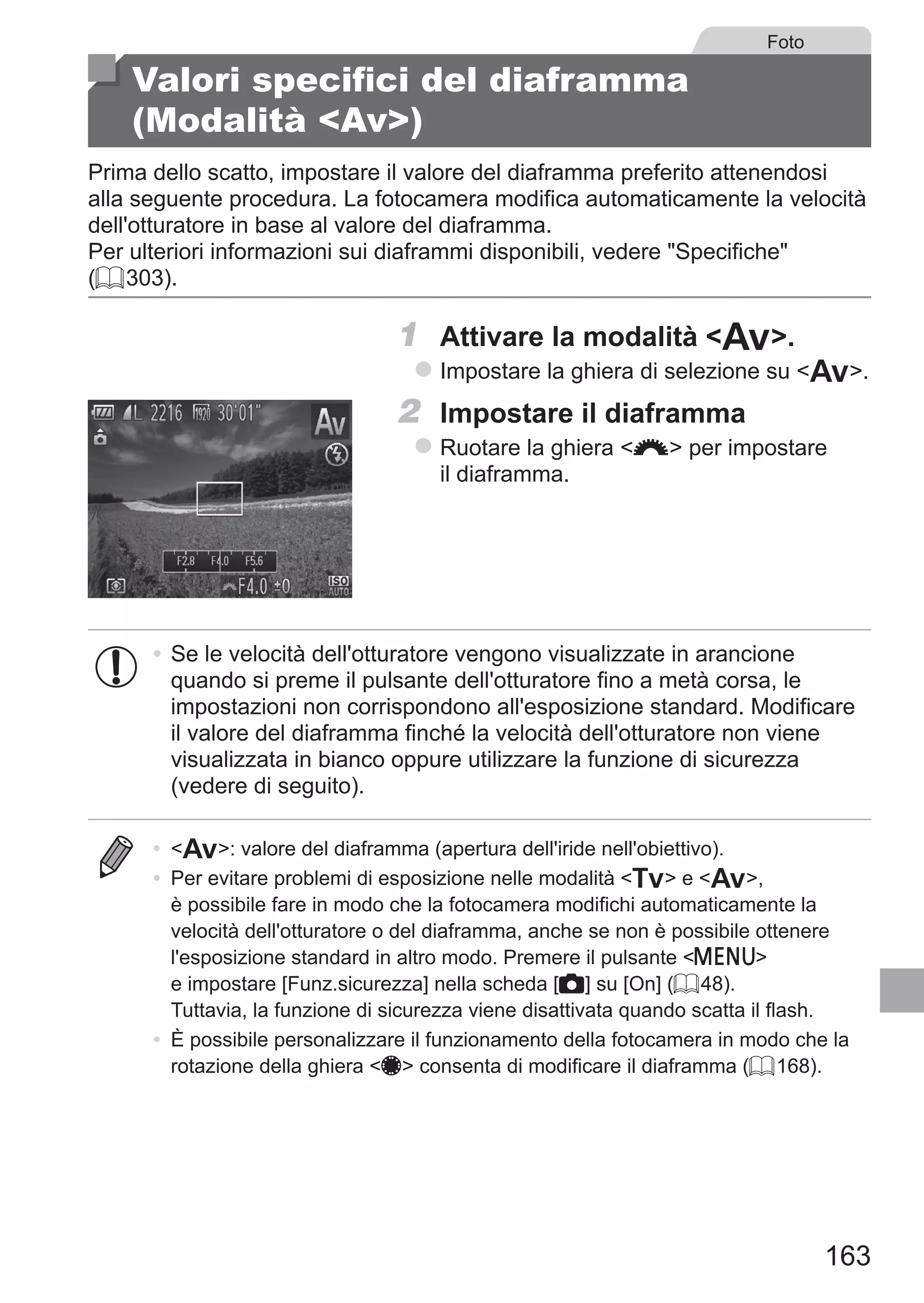 163
Foto
Valori specifici del diaframma
(Modalità Av)
Prima dello scatto, impostare il valore del diaframma preferito attenendosi
alla seguente procedura. La fotocamera modifica automaticamente la velocità
dell'otturatore in base al valore del diaframma.
Per ulteriori informazioni sui diaframmi disponibili, vedere Specifiche
(= 303).
1	 Attivare la modalità B.
zz Impostare la ghiera di selezione su B.
2	 Impostare il diaframma
zz Ruotare la ghiera z per impostare
il diaframma.
•	Se le velocità dell'otturatore vengono visualizzate in arancione
quando si preme il pulsante dell'otturatore fino a metà corsa, le
impostazioni non corrispondono all'esposizione standard. Modificare
il valore del diaframma finché la velocità dell'otturatore non viene
visualizzata in bianco oppure utilizzare la funzione di sicurezza
(vedere di seguito).
•	 B: valore del diaframma (apertura dell'iride nell'obiettivo).
•	 Per evitare problemi di esposizione nelle modalità M e B,
è possibile fare in modo che la fotocamera modifichi automaticamente la
velocità dell'otturatore o del diaframma, anche se non è possibile ottenere
l'esposizione standard in altro modo. Premere il pulsante n
e impostare [Funz.sicurezza] nella scheda [4] su [On] (= 48). 	
Tuttavia, la funzione di sicurezza viene disattivata quando scatta il flash.
•	 È possibile personalizzare il funzionamento della fotocamera in modo che la
rotazione della ghiera 7 consenta di modificare il diaframma (= 168).
 