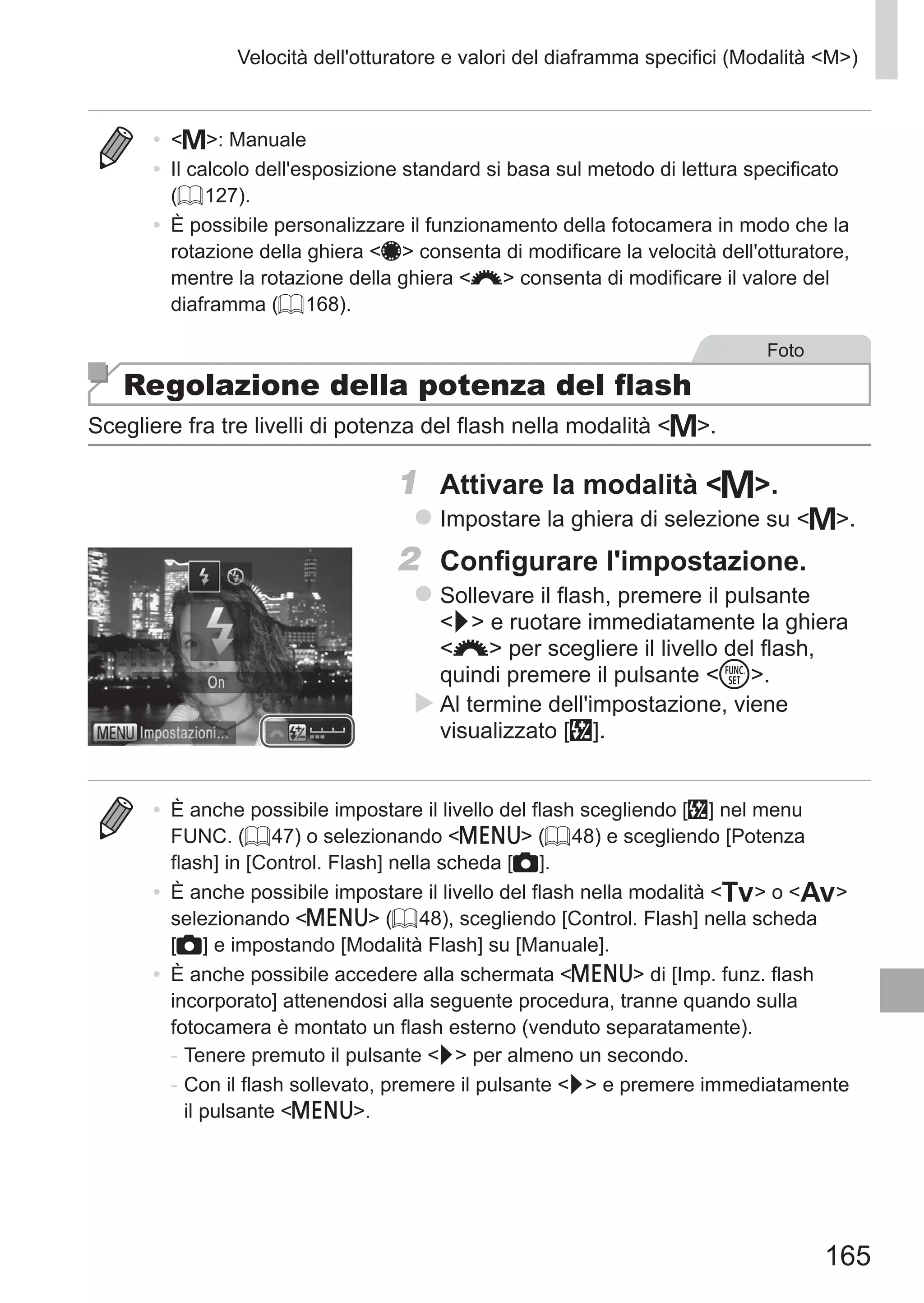 165
Velocità dell'otturatore e valori del diaframma specifici (Modalità M)
•	 D: Manuale
•	 Il calcolo dell'esposizione standard si basa sul metodo di lettura specificato
(= 127).
•	 È possibile personalizzare il funzionamento della fotocamera in modo che la
rotazione della ghiera 7 consenta di modificare la velocità dell'otturatore,
mentre la rotazione della ghiera z consenta di modificare il valore del
diaframma (= 168).
Foto
Regolazione della potenza del flash
Scegliere fra tre livelli di potenza del flash nella modalità D.
1	 Attivare la modalità D.
zz Impostare la ghiera di selezione su D.
2	 Configurare l'impostazione.
zz Sollevare il flash, premere il pulsante
r e ruotare immediatamente la ghiera
z per scegliere il livello del flash,
quindi premere il pulsante m.
XX Al termine dell'impostazione, viene
visualizzato [X].
•	 È anche possibile impostare il livello del flash scegliendo [X] nel menu
FUNC. (= 47) o selezionando n (= 48) e scegliendo [Potenza
flash] in [Control. Flash] nella scheda [4].
•	 È anche possibile impostare il livello del flash nella modalità M o B
selezionando n (= 48), scegliendo [Control. Flash] nella scheda
[4] e impostando [Modalità Flash] su [Manuale].
•	 È anche possibile accedere alla schermata n di [Imp. funz. flash
incorporato] attenendosi alla seguente procedura, tranne quando sulla
fotocamera è montato un flash esterno (venduto separatamente).
-	Tenere premuto il pulsante r per almeno un secondo.
-	Con il flash sollevato, premere il pulsante r e premere immediatamente
il pulsante n.
 