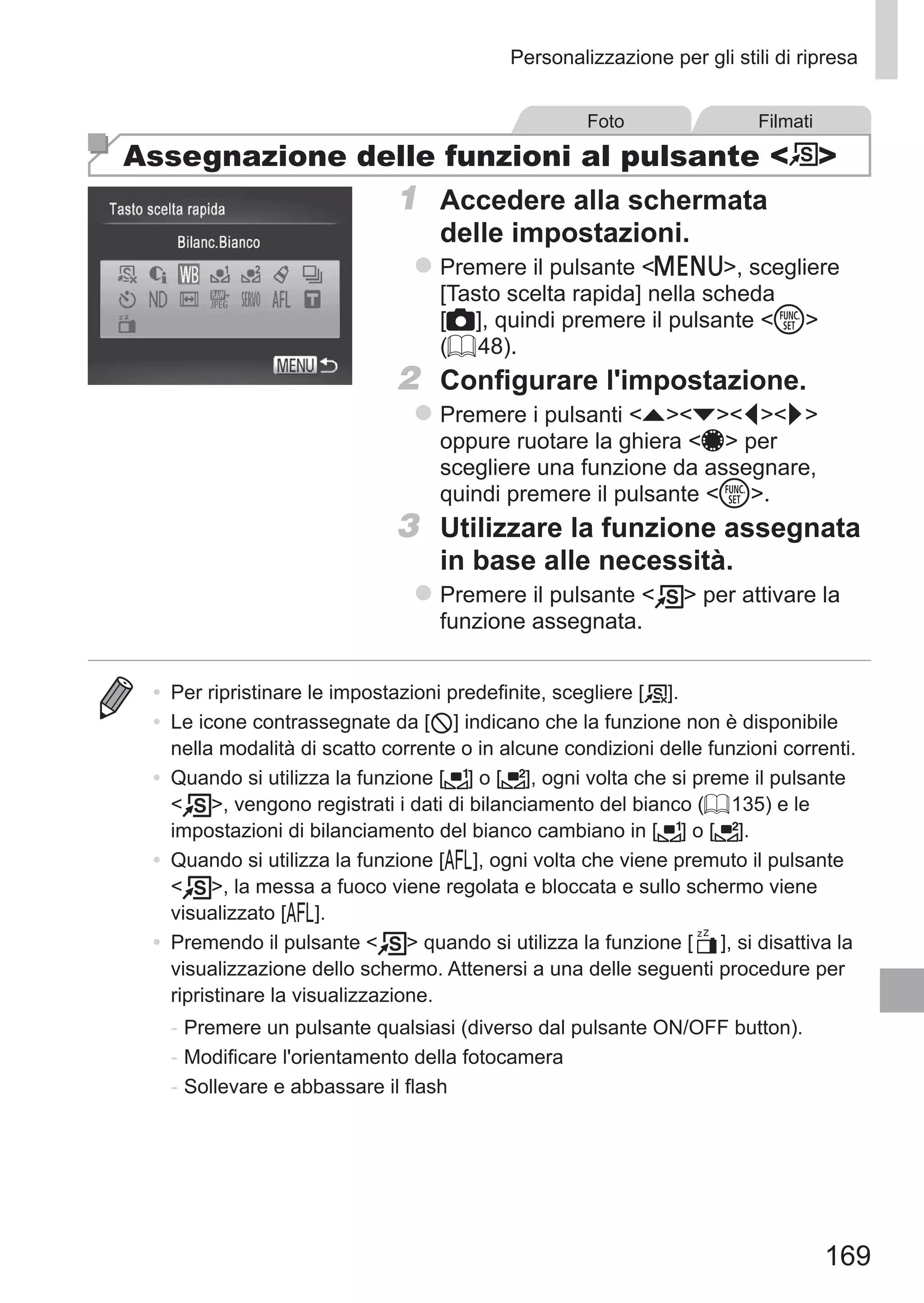 169
Personalizzazione per gli stili di ripresa
Foto Filmati
Assegnazione delle funzioni al pulsante  
1	 Accedere alla schermata
delle impostazioni.
zz Premere il pulsante n, scegliere
[Tasto scelta rapida] nella scheda
[4], quindi premere il pulsante m
(= 48).
2	 Configurare l'impostazione.
zz Premere i pulsanti opqr
oppure ruotare la ghiera 7 per
scegliere una funzione da assegnare,
quindi premere il pulsante m.
3	 Utilizzare la funzione assegnata
in base alle necessità.
zz Premere il pulsante   per attivare la
funzione assegnata.
•	 Per ripristinare le impostazioni predefinite, scegliere [ ].
•	 Le icone contrassegnate da [ ] indicano che la funzione non è disponibile
nella modalità di scatto corrente o in alcune condizioni delle funzioni correnti.
•	 Quando si utilizza la funzione [ ] o [ ], ogni volta che si preme il pulsante
 , vengono registrati i dati di bilanciamento del bianco (= 135) e le
impostazioni di bilanciamento del bianco cambiano in [ ] o [ ].
•	 Quando si utilizza la funzione [%], ogni volta che viene premuto il pulsante
 , la messa a fuoco viene regolata e bloccata e sullo schermo viene
visualizzato [%].
•	 Premendo il pulsante   quando si utilizza la funzione [ ], si disattiva la
visualizzazione dello schermo. Attenersi a una delle seguenti procedure per
ripristinare la visualizzazione.
-	Premere un pulsante qualsiasi (diverso dal pulsante ON/OFF button).
-	Modificare l'orientamento della fotocamera
-	Sollevare e abbassare il flash
 