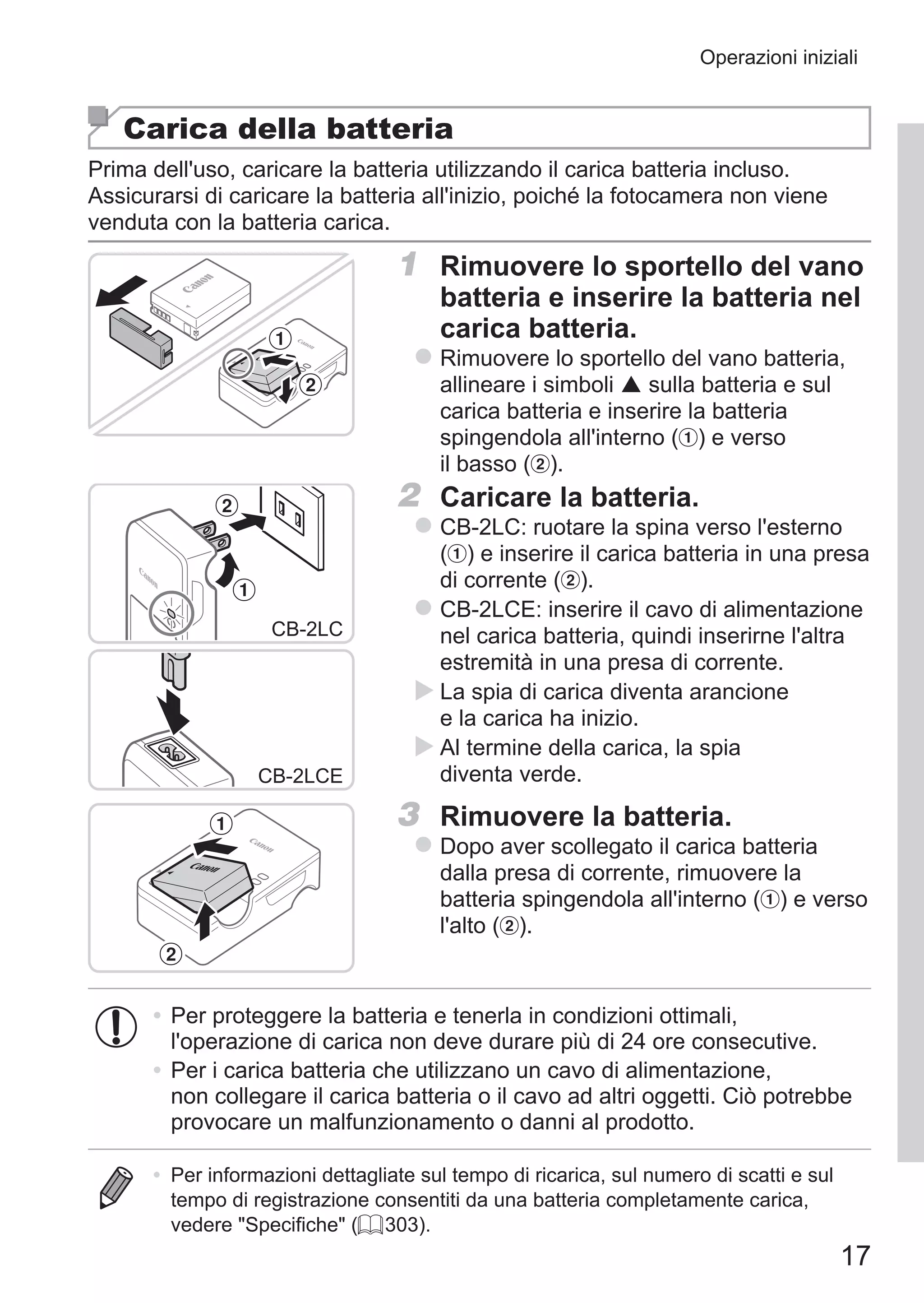 17
Operazioni iniziali
Carica della batteria
Prima dell'uso, caricare la batteria utilizzando il carica batteria incluso.
Assicurarsi di caricare la batteria all'inizio, poiché la fotocamera non viene
venduta con la batteria carica.
1	 Rimuovere lo sportello del vano
batteria e inserire la batteria nel
carica batteria.
zz Rimuovere lo sportello del vano batteria,
allineare i simboli  sulla batteria e sul
carica batteria e inserire la batteria
spingendola all'interno ( ) e verso
il basso ( ).
CB-2LC
CB-2LCE
2	 Caricare la batteria.
zz CB‑2LC: ruotare la spina verso l'esterno 	
( ) e inserire il carica batteria in una presa
di corrente ( ).
zz CB‑2LCE: inserire il cavo di alimentazione
nel carica batteria, quindi inserirne l'altra
estremità in una presa di corrente.
XX La spia di carica diventa arancione
e la carica ha inizio.
XX Al termine della carica, la spia
diventa verde.
3	 Rimuovere la batteria.
zz Dopo aver scollegato il carica batteria
dalla presa di corrente, rimuovere la
batteria spingendola all'interno ( ) e verso
l'alto ( ).
•	Per proteggere la batteria e tenerla in condizioni ottimali,
l'operazione di carica non deve durare più di 24 ore consecutive.
•	Per i carica batteria che utilizzano un cavo di alimentazione,
non collegare il carica batteria o il cavo ad altri oggetti. Ciò potrebbe
provocare un malfunzionamento o danni al prodotto.
•	 Per informazioni dettagliate sul tempo di ricarica, sul numero di scatti e sul
tempo di registrazione consentiti da una batteria completamente carica,
vedere Specifiche (= 303).
 