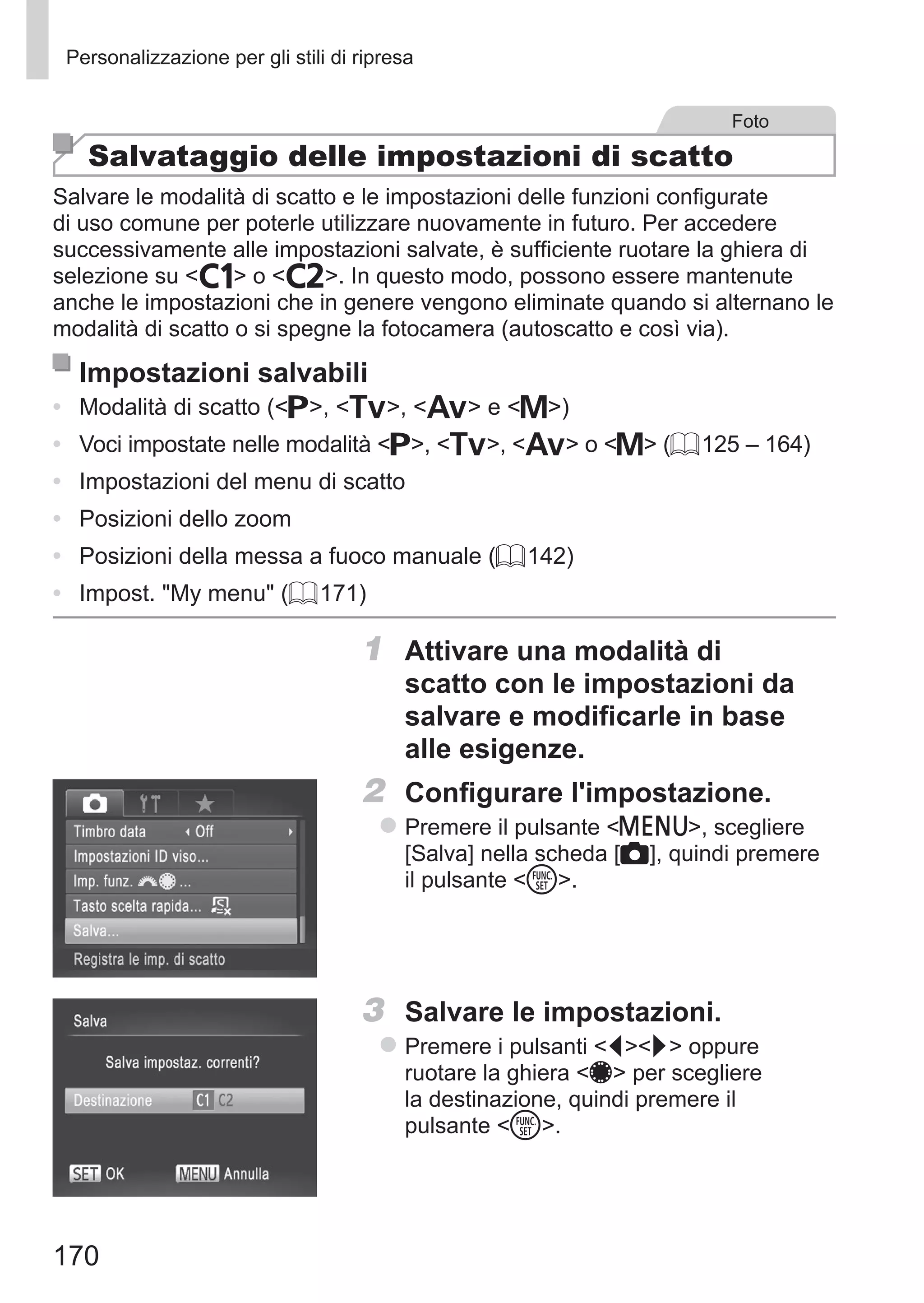 170
Personalizzazione per gli stili di ripresa
Foto
Salvataggio delle impostazioni di scatto
Salvare le modalità di scatto e le impostazioni delle funzioni configurate
di uso comune per poterle utilizzare nuovamente in futuro. Per accedere
successivamente alle impostazioni salvate, è sufficiente ruotare la ghiera di
selezione su   o  . In questo modo, possono essere mantenute
anche le impostazioni che in genere vengono eliminate quando si alternano le
modalità di scatto o si spegne la fotocamera (autoscatto e così via).
Impostazioni salvabili
•	 Modalità di scatto (G, M, B e D)
•	 Voci impostate nelle modalità G, M, B o D (= 125 – 164)
•	 Impostazioni del menu di scatto
•	 Posizioni dello zoom
•	 Posizioni della messa a fuoco manuale (= 142)
•	 Impost. My menu (= 171)
1	 Attivare una modalità di
scatto con le impostazioni da
salvare e modificarle in base
alle esigenze.
2	 Configurare l'impostazione.
zz Premere il pulsante n, scegliere
[Salva] nella scheda [4], quindi premere
il pulsante m.
3	 Salvare le impostazioni.
zz Premere i pulsanti qr oppure
ruotare la ghiera 7 per scegliere
la destinazione, quindi premere il
pulsante m.
 