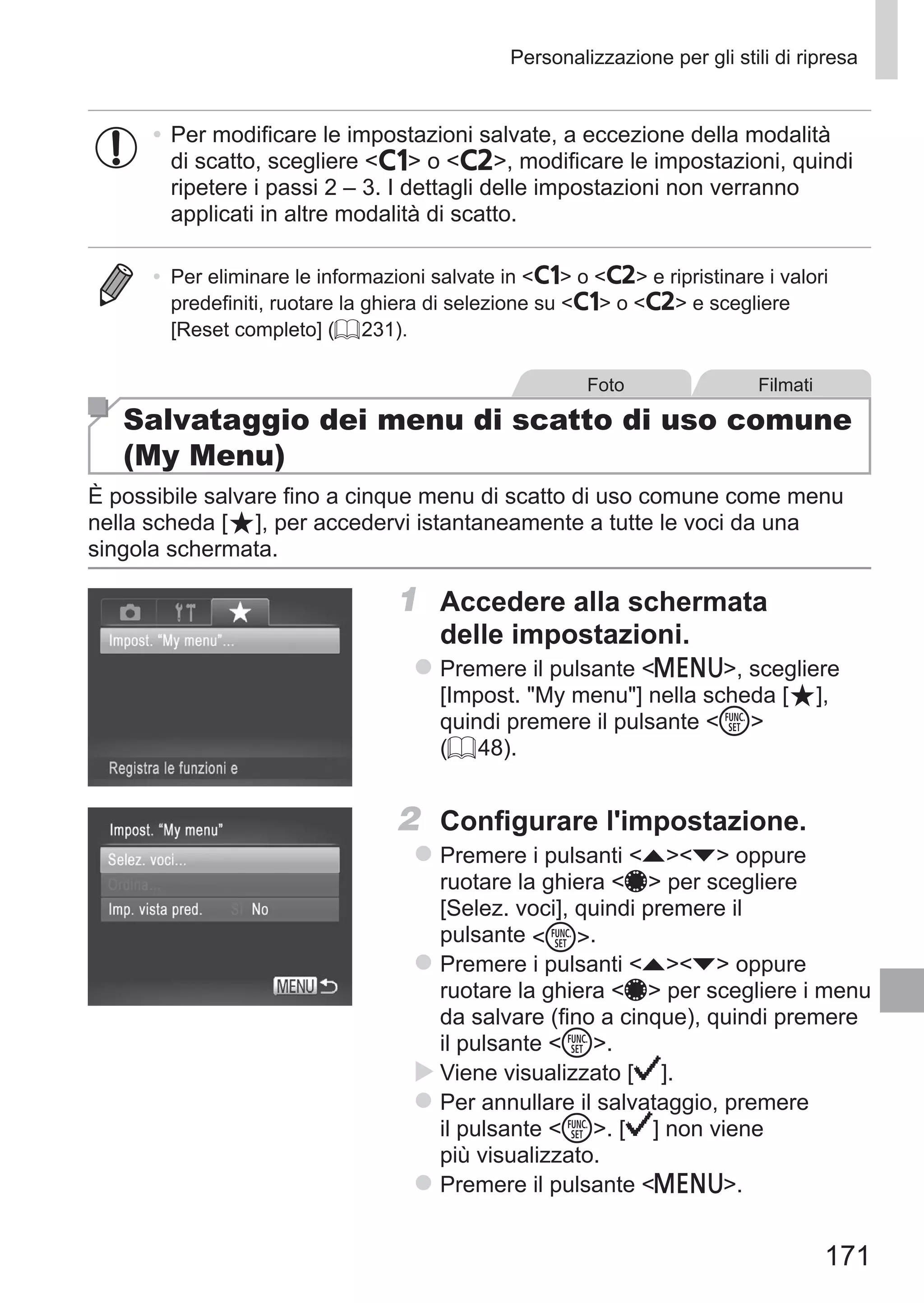 171
Personalizzazione per gli stili di ripresa
•	Per modificare le impostazioni salvate, a eccezione della modalità
di scatto, scegliere   o  , modificare le impostazioni, quindi
ripetere i passi 2 – 3. I dettagli delle impostazioni non verranno
applicati in altre modalità di scatto.
•	 Per eliminare le informazioni salvate in   o   e ripristinare i valori
predefiniti, ruotare la ghiera di selezione su   o   e scegliere
[Reset completo] (= 231).
Foto Filmati
Salvataggio dei menu di scatto di uso comune
(My Menu)
È possibile salvare fino a cinque menu di scatto di uso comune come menu
nella scheda [ ], per accedervi istantaneamente a tutte le voci da una
singola schermata.
1	 Accedere alla schermata
delle impostazioni.
zz Premere il pulsante n, scegliere
[Impost. My menu] nella scheda [ ], 	
quindi premere il pulsante m
(= 48).
2	 Configurare l'impostazione.
zz Premere i pulsanti op oppure
ruotare la ghiera 7 per scegliere
[Selez. voci], quindi premere il
pulsante m.
zz Premere i pulsanti op oppure
ruotare la ghiera 7 per scegliere i menu
da salvare (fino a cinque), quindi premere
il pulsante m.
XX Viene visualizzato [ ].
zz Per annullare il salvataggio, premere
il pulsante m. [ ] non viene
più visualizzato.
zz Premere il pulsante n.
 