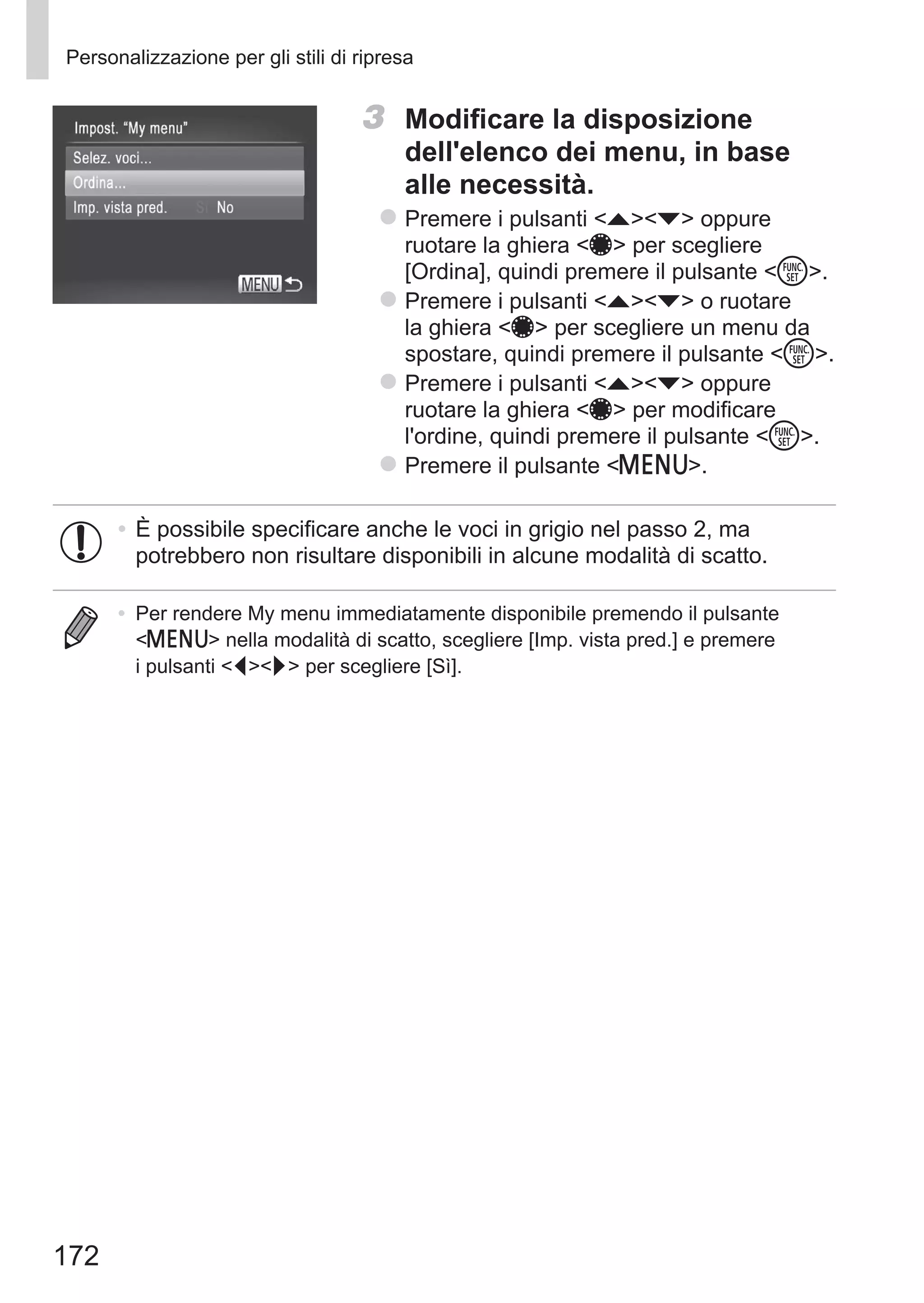 172
Personalizzazione per gli stili di ripresa
3	 Modificare la disposizione
dell'elenco dei menu, in base
alle necessità.
zz Premere i pulsanti op oppure
ruotare la ghiera 7 per scegliere
[Ordina], quindi premere il pulsante m.
zz Premere i pulsanti op o ruotare
la ghiera 7 per scegliere un menu da
spostare, quindi premere il pulsante m.
zz Premere i pulsanti op oppure
ruotare la ghiera 7 per modificare
l'ordine, quindi premere il pulsante m.
zz Premere il pulsante n.
•	È possibile specificare anche le voci in grigio nel passo 2, ma
potrebbero non risultare disponibili in alcune modalità di scatto.
•	 Per rendere My menu immediatamente disponibile premendo il pulsante
n nella modalità di scatto, scegliere [Imp. vista pred.] e premere
i pulsanti qr per scegliere [Sì].
 