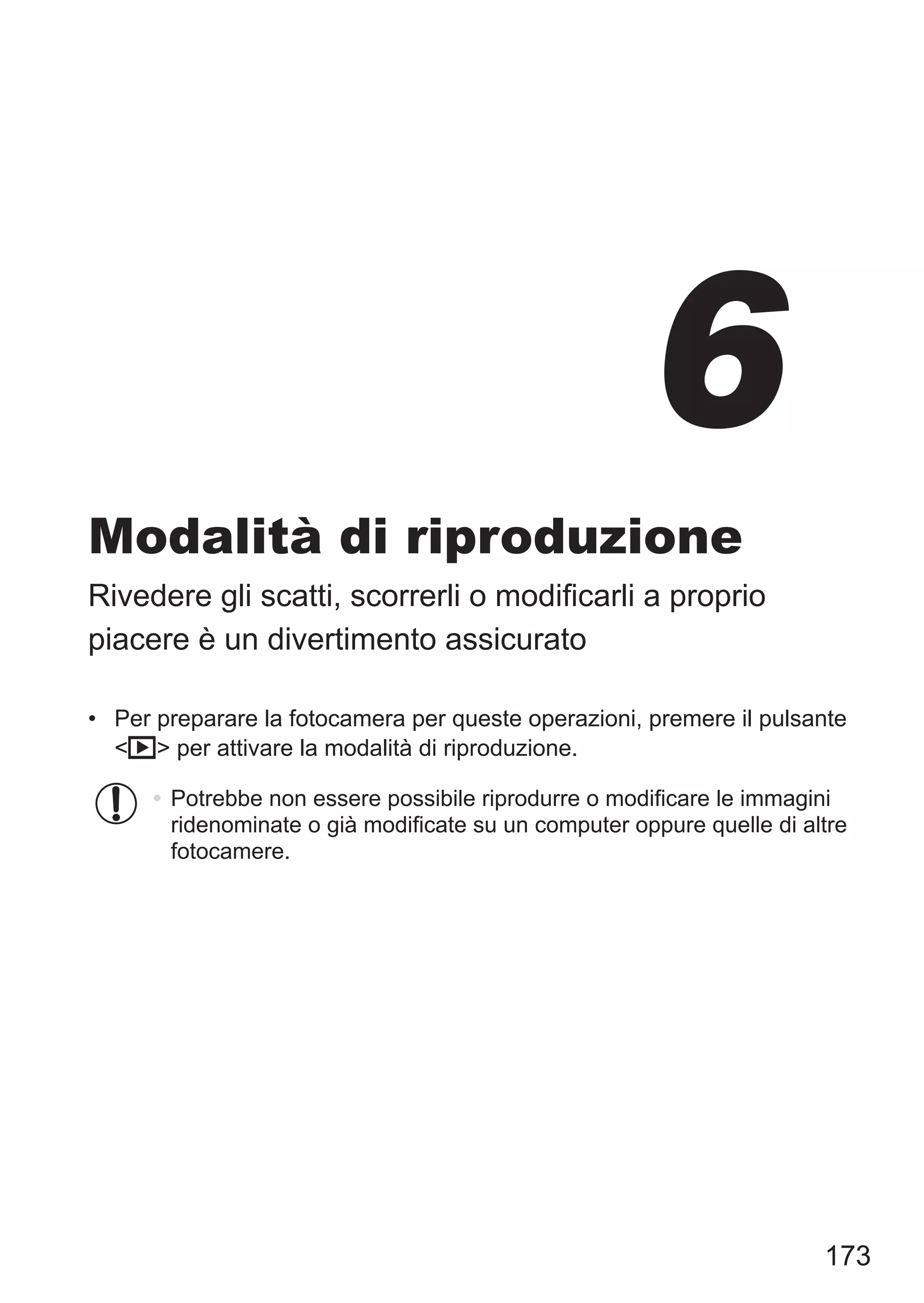 173
Modalità di riproduzione
Rivedere gli scatti, scorrerli o modificarli a proprio
piacere è un divertimento assicurato
•	 Per preparare la fotocamera per queste operazioni, premere il pulsante
1 per attivare la modalità di riproduzione.
•	Potrebbe non essere possibile riprodurre o modificare le immagini
ridenominate o già modificate su un computer oppure quelle di altre
fotocamere.
6
 