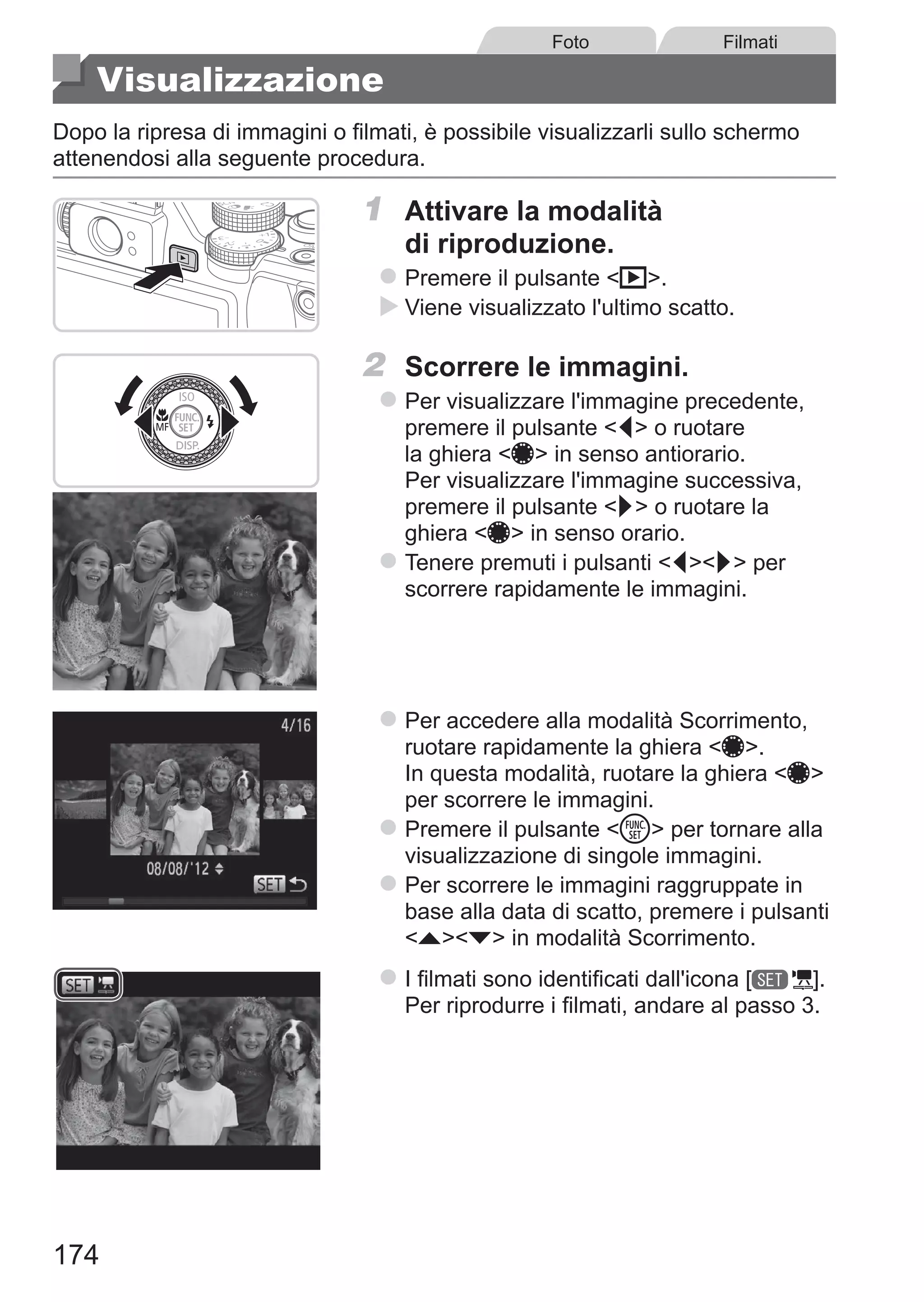 174
Foto Filmati
Visualizzazione
Dopo la ripresa di immagini o filmati, è possibile visualizzarli sullo schermo
attenendosi alla seguente procedura.
1	 Attivare la modalità
di riproduzione.
zz Premere il pulsante 1.
XX Viene visualizzato l'ultimo scatto.
2	 Scorrere le immagini.
zz Per visualizzare l'immagine precedente,
premere il pulsante q o ruotare
la ghiera 7 in senso antiorario.
Per visualizzare l'immagine successiva,
premere il pulsante r o ruotare la
ghiera 7 in senso orario.
zz Tenere premuti i pulsanti qr per
scorrere rapidamente le immagini.
zz Per accedere alla modalità Scorrimento,
ruotare rapidamente la ghiera 7.
In questa modalità, ruotare la ghiera 7
per scorrere le immagini.
zz Premere il pulsante m per tornare alla
visualizzazione di singole immagini.
zz Per scorrere le immagini raggruppate in
base alla data di scatto, premere i pulsanti
op in modalità Scorrimento.
zz I filmati sono identificati dall'icona [ ].
Per riprodurre i filmati, andare al passo 3.
 
