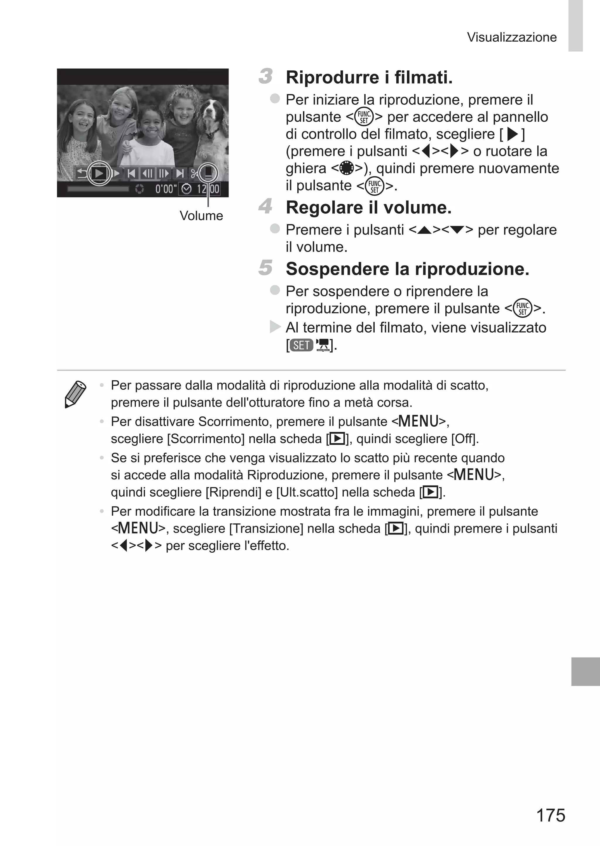 175
Visualizzazione
Volume
3	 Riprodurre i filmati.
zz Per iniziare la riproduzione, premere il
pulsante m per accedere al pannello
di controllo del filmato, scegliere [ ]
(premere i pulsanti qr o ruotare la
ghiera 7), quindi premere nuovamente
il pulsante m.
4	 Regolare il volume.
zz Premere i pulsanti op per regolare
il volume.
5	 Sospendere la riproduzione.
zz Per sospendere o riprendere la
riproduzione, premere il pulsante m.
XX Al termine del filmato, viene visualizzato 	
[ ].
•	 Per passare dalla modalità di riproduzione alla modalità di scatto,
premere il pulsante dell'otturatore fino a metà corsa.
•	 Per disattivare Scorrimento, premere il pulsante n,
scegliere [Scorrimento] nella scheda [1], quindi scegliere [Off].
•	 Se si preferisce che venga visualizzato lo scatto più recente quando
si accede alla modalità Riproduzione, premere il pulsante n,
quindi scegliere [Riprendi] e [Ult.scatto] nella scheda [1].
•	 Per modificare la transizione mostrata fra le immagini, premere il pulsante
n, scegliere [Transizione] nella scheda [1], quindi premere i pulsanti
qr per scegliere l'effetto.
 