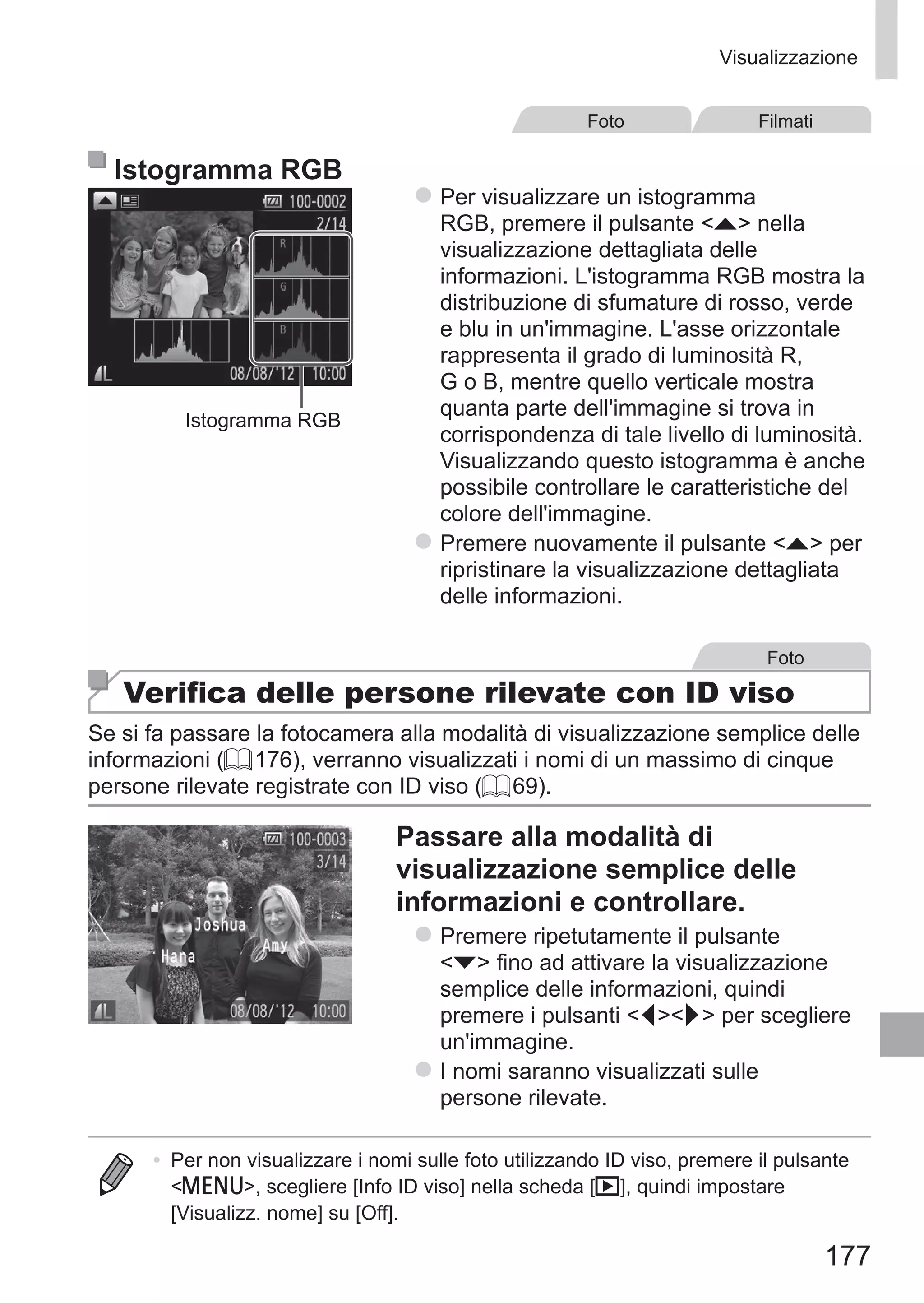 177
Visualizzazione
Foto Filmati
Istogramma RGB
Istogramma RGB
zz Per visualizzare un istogramma
RGB, premere il pulsante o nella
visualizzazione dettagliata delle
informazioni. L'istogramma RGB mostra la
distribuzione di sfumature di rosso, verde
e blu in un'immagine. L'asse orizzontale
rappresenta il grado di luminosità R,
G o B, mentre quello verticale mostra
quanta parte dell'immagine si trova in
corrispondenza di tale livello di luminosità.
Visualizzando questo istogramma è anche
possibile controllare le caratteristiche del
colore dell'immagine.
zz Premere nuovamente il pulsante o per
ripristinare la visualizzazione dettagliata
delle informazioni.
Foto
Verifica delle persone rilevate con ID viso
Se si fa passare la fotocamera alla modalità di visualizzazione semplice delle
informazioni (= 176), verranno visualizzati i nomi di un massimo di cinque
persone rilevate registrate con ID viso (= 69).
Passare alla modalità di
visualizzazione semplice delle
informazioni e controllare.
zz Premere ripetutamente il pulsante
p fino ad attivare la visualizzazione
semplice delle informazioni, quindi
premere i pulsanti qr per scegliere
un'immagine.
zz I nomi saranno visualizzati sulle
persone rilevate.
•	 Per non visualizzare i nomi sulle foto utilizzando ID viso, premere il pulsante
n, scegliere [Info ID viso] nella scheda [1], quindi impostare
[Visualizz. nome] su [Off].
 
