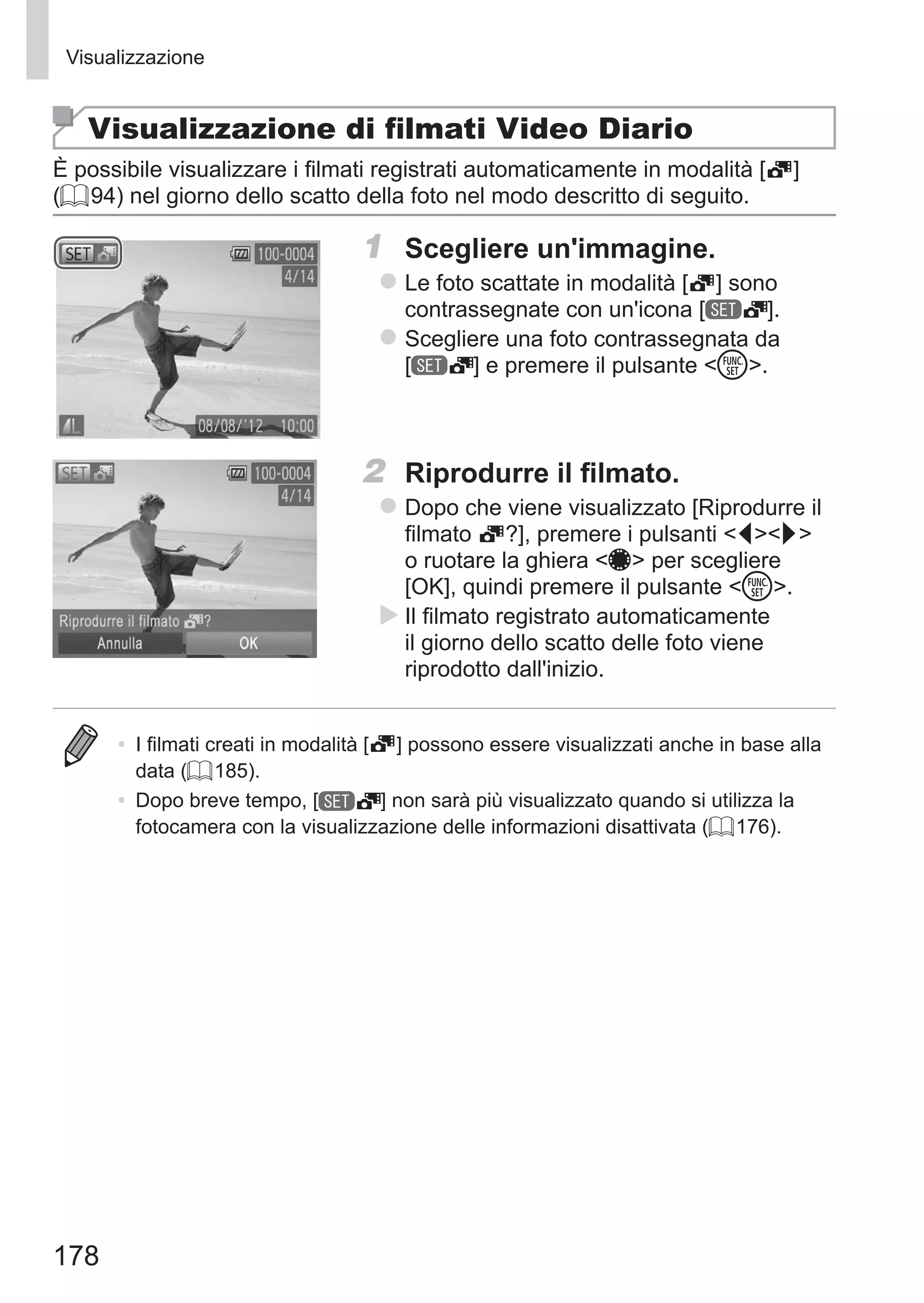 178
Visualizzazione
Visualizzazione di filmati Video Diario
È possibile visualizzare i filmati registrati automaticamente in modalità [ ]
(= 94) nel giorno dello scatto della foto nel modo descritto di seguito.
1	 Scegliere un'immagine.
zz Le foto scattate in modalità [ ] sono
contrassegnate con un'icona [ ].
zz Scegliere una foto contrassegnata da 	
[ ] e premere il pulsante m.
2	 Riprodurre il filmato.
zz Dopo che viene visualizzato [Riprodurre il
filmato ?], premere i pulsanti qr
o ruotare la ghiera 7 per scegliere
[OK], quindi premere il pulsante m.
XX Il filmato registrato automaticamente
il giorno dello scatto delle foto viene
riprodotto dall'inizio.
•	 I filmati creati in modalità [ ] possono essere visualizzati anche in base alla
data (= 185).
•	 Dopo breve tempo, [ ] non sarà più visualizzato quando si utilizza la
fotocamera con la visualizzazione delle informazioni disattivata (= 176).
 