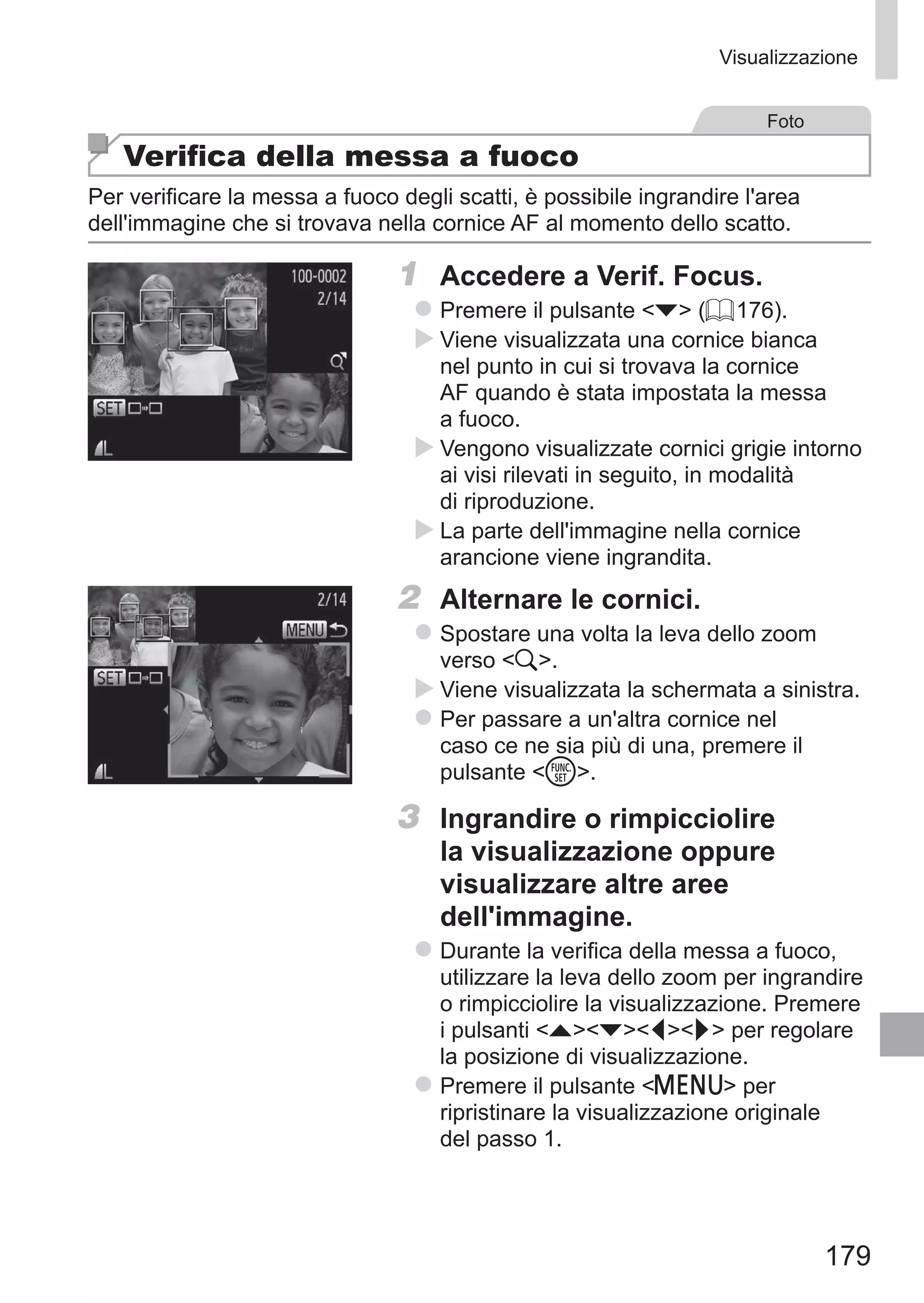 179
Visualizzazione
Foto
Verifica della messa a fuoco
Per verificare la messa a fuoco degli scatti, è possibile ingrandire l'area
dell'immagine che si trovava nella cornice AF al momento dello scatto.
1	 Accedere a Verif. Focus.
zz Premere il pulsante p (= 176).
XX Viene visualizzata una cornice bianca
nel punto in cui si trovava la cornice
AF quando è stata impostata la messa
a fuoco.
XX Vengono visualizzate cornici grigie intorno
ai visi rilevati in seguito, in modalità
di riproduzione.
XX La parte dell'immagine nella cornice
arancione viene ingrandita.
2	 Alternare le cornici.
zz Spostare una volta la leva dello zoom
verso k.
XX Viene visualizzata la schermata a sinistra.
zz Per passare a un'altra cornice nel
caso ce ne sia più di una, premere il
pulsante m.
3	 Ingrandire o rimpicciolire
la visualizzazione oppure
visualizzare altre aree
dell'immagine.
zz Durante la verifica della messa a fuoco,
utilizzare la leva dello zoom per ingrandire
o rimpicciolire la visualizzazione. Premere
i pulsanti opqr per regolare
la posizione di visualizzazione.
zz Premere il pulsante n per
ripristinare la visualizzazione originale
del passo 1.
 