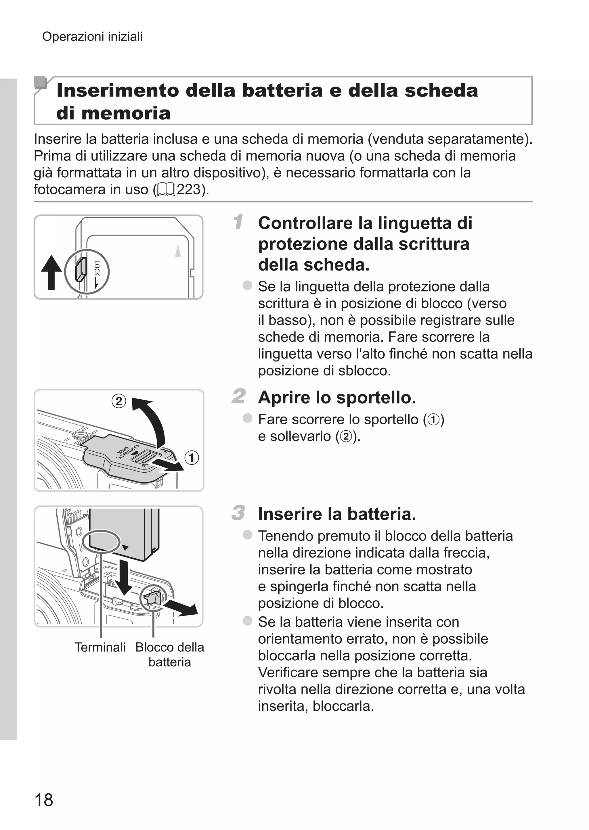 18
Operazioni iniziali
Inserimento della batteria e della scheda
di memoria
Inserire la batteria inclusa e una scheda di memoria (venduta separatamente).
Prima di utilizzare una scheda di memoria nuova (o una scheda di memoria
già formattata in un altro dispositivo), è necessario formattarla con la
fotocamera in uso (= 223).
1	 Controllare la linguetta di
protezione dalla scrittura
della scheda.
zz Se la linguetta della protezione dalla
scrittura è in posizione di blocco (verso
il basso), non è possibile registrare sulle
schede di memoria. Fare scorrere la
linguetta verso l'alto finché non scatta nella
posizione di sblocco.
2	 Aprire lo sportello.
zz Fare scorrere lo sportello ( ) 	
e sollevarlo ( ).
Terminali Blocco della
batteria
3	 Inserire la batteria.
zz Tenendo premuto il blocco della batteria
nella direzione indicata dalla freccia,
inserire la batteria come mostrato
e spingerla finché non scatta nella
posizione di blocco.
zz Se la batteria viene inserita con
orientamento errato, non è possibile
bloccarla nella posizione corretta.
Verificare sempre che la batteria sia
rivolta nella direzione corretta e, una volta
inserita, bloccarla.
 