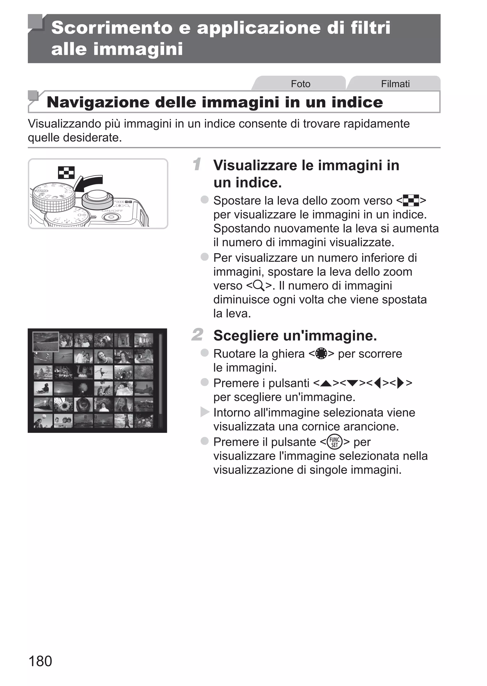 180
Scorrimento e applicazione di filtri
alle immagini
Foto Filmati
Navigazione delle immagini in un indice
Visualizzando più immagini in un indice consente di trovare rapidamente
quelle desiderate.
1	 Visualizzare le immagini in
un indice.
zz Spostare la leva dello zoom verso g
per visualizzare le immagini in un indice.
Spostando nuovamente la leva si aumenta
il numero di immagini visualizzate.
zz Per visualizzare un numero inferiore di
immagini, spostare la leva dello zoom
verso k. Il numero di immagini
diminuisce ogni volta che viene spostata
la leva.
2	 Scegliere un'immagine.
zz Ruotare la ghiera 7 per scorrere
le immagini.
zz Premere i pulsanti opqr
per scegliere un'immagine.
XX Intorno all'immagine selezionata viene
visualizzata una cornice arancione.
zz Premere il pulsante m per
visualizzare l'immagine selezionata nella
visualizzazione di singole immagini.
 