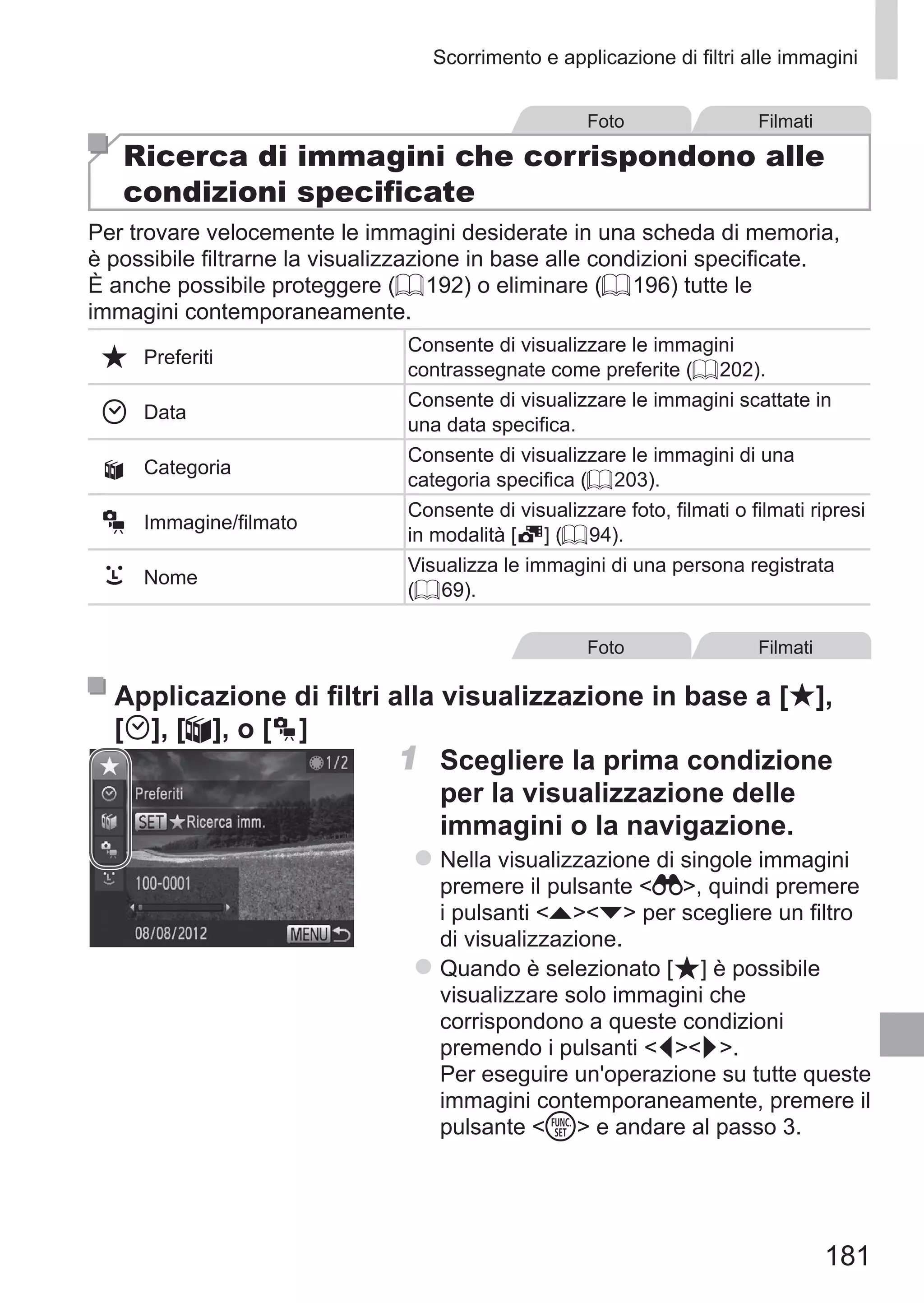 181
Scorrimento e applicazione di filtri alle immagini
Foto Filmati
Ricerca di immagini che corrispondono alle
condizioni specificate
Per trovare velocemente le immagini desiderate in una scheda di memoria,
è possibile filtrarne la visualizzazione in base alle condizioni specificate.
È anche possibile proteggere (= 192) o eliminare (= 196) tutte le
immagini contemporaneamente.
Preferiti
Consente di visualizzare le immagini
contrassegnate come preferite (= 202).
Data
Consente di visualizzare le immagini scattate in
una data specifica.
; Categoria
Consente di visualizzare le immagini di una
categoria specifica (= 203).
Immagine/filmato
Consente di visualizzare foto, filmati o filmati ripresi
in modalità [ ] (= 94).
Nome
Visualizza le immagini di una persona registrata
(= 69).
Foto Filmati
Applicazione di filtri alla visualizzazione in base a [ ], 	
[ ], [;], o [ ]
1	 Scegliere la prima condizione
per la visualizzazione delle
immagini o la navigazione.
zz Nella visualizzazione di singole immagini
premere il pulsante  , quindi premere
i pulsanti op per scegliere un filtro
di visualizzazione.
zz Quando è selezionato [ ] è possibile
visualizzare solo immagini che
corrispondono a queste condizioni
premendo i pulsanti qr.
Per eseguire un'operazione su tutte queste
immagini contemporaneamente, premere il
pulsante m e andare al passo 3.
 