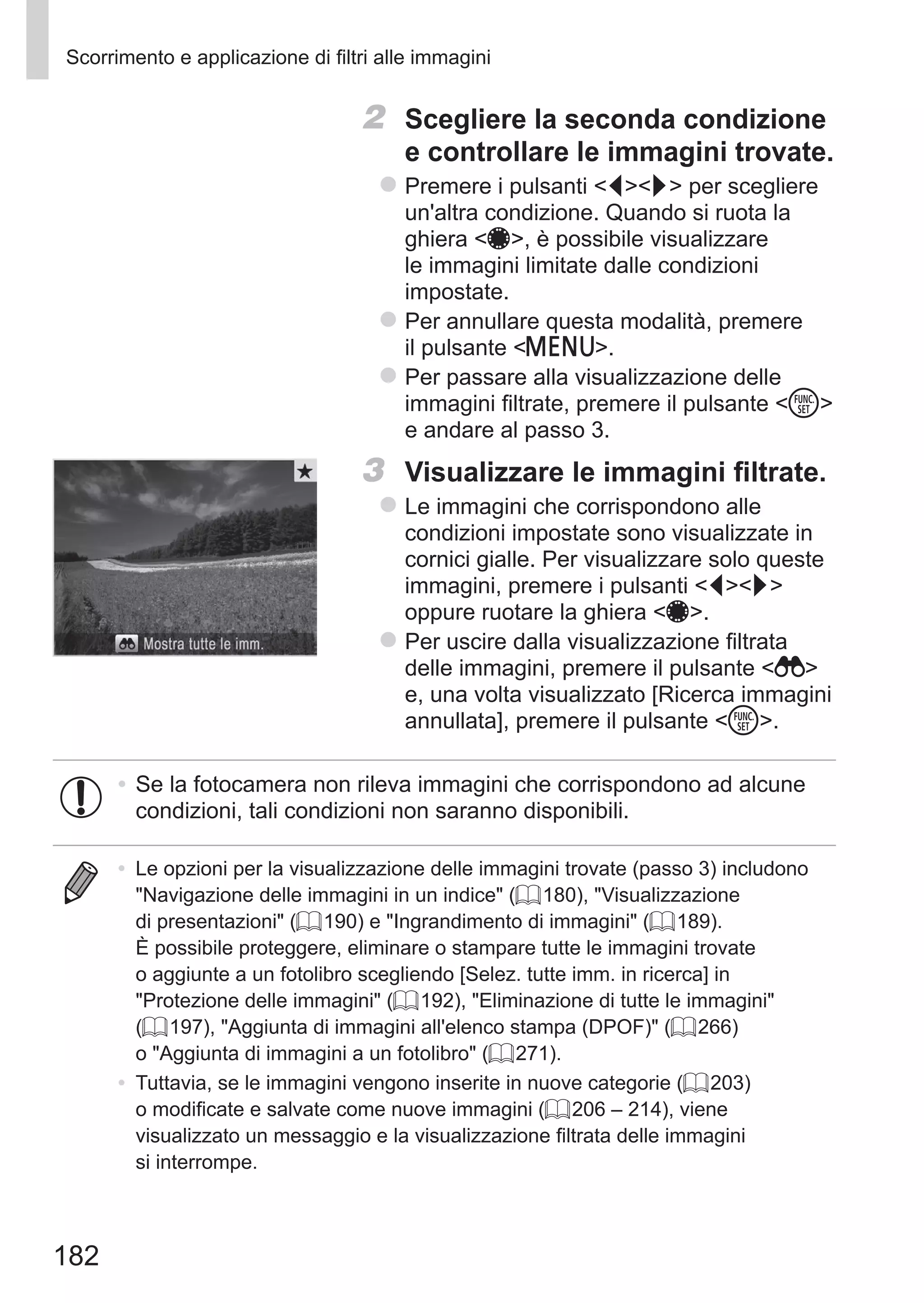 182
Scorrimento e applicazione di filtri alle immagini
2	 Scegliere la seconda condizione
e controllare le immagini trovate.
zz Premere i pulsanti qr per scegliere
un'altra condizione. Quando si ruota la
ghiera 7, è possibile visualizzare
le immagini limitate dalle condizioni
impostate.
zz Per annullare questa modalità, premere
il pulsante n.
zz Per passare alla visualizzazione delle
immagini filtrate, premere il pulsante m
e andare al passo 3.
3	 Visualizzare le immagini filtrate.
zz Le immagini che corrispondono alle
condizioni impostate sono visualizzate in
cornici gialle. Per visualizzare solo queste
immagini, premere i pulsanti qr
oppure ruotare la ghiera 7.
zz Per uscire dalla visualizzazione filtrata
delle immagini, premere il pulsante  
e, una volta visualizzato [Ricerca immagini
annullata], premere il pulsante m.
•	Se la fotocamera non rileva immagini che corrispondono ad alcune
condizioni, tali condizioni non saranno disponibili.
•	 Le opzioni per la visualizzazione delle immagini trovate (passo 3) includono
Navigazione delle immagini in un indice (= 180), Visualizzazione
di presentazioni (= 190) e Ingrandimento di immagini (= 189).
È possibile proteggere, eliminare o stampare tutte le immagini trovate
o aggiunte a un fotolibro scegliendo [Selez. tutte imm. in ricerca] in
Protezione delle immagini (= 192), Eliminazione di tutte le immagini
(= 197), Aggiunta di immagini all'elenco stampa (DPOF) (= 266)
o Aggiunta di immagini a un fotolibro (= 271).
•	 Tuttavia, se le immagini vengono inserite in nuove categorie (= 203)
o modificate e salvate come nuove immagini (= 206 – 214), viene
visualizzato un messaggio e la visualizzazione filtrata delle immagini
si interrompe.
 