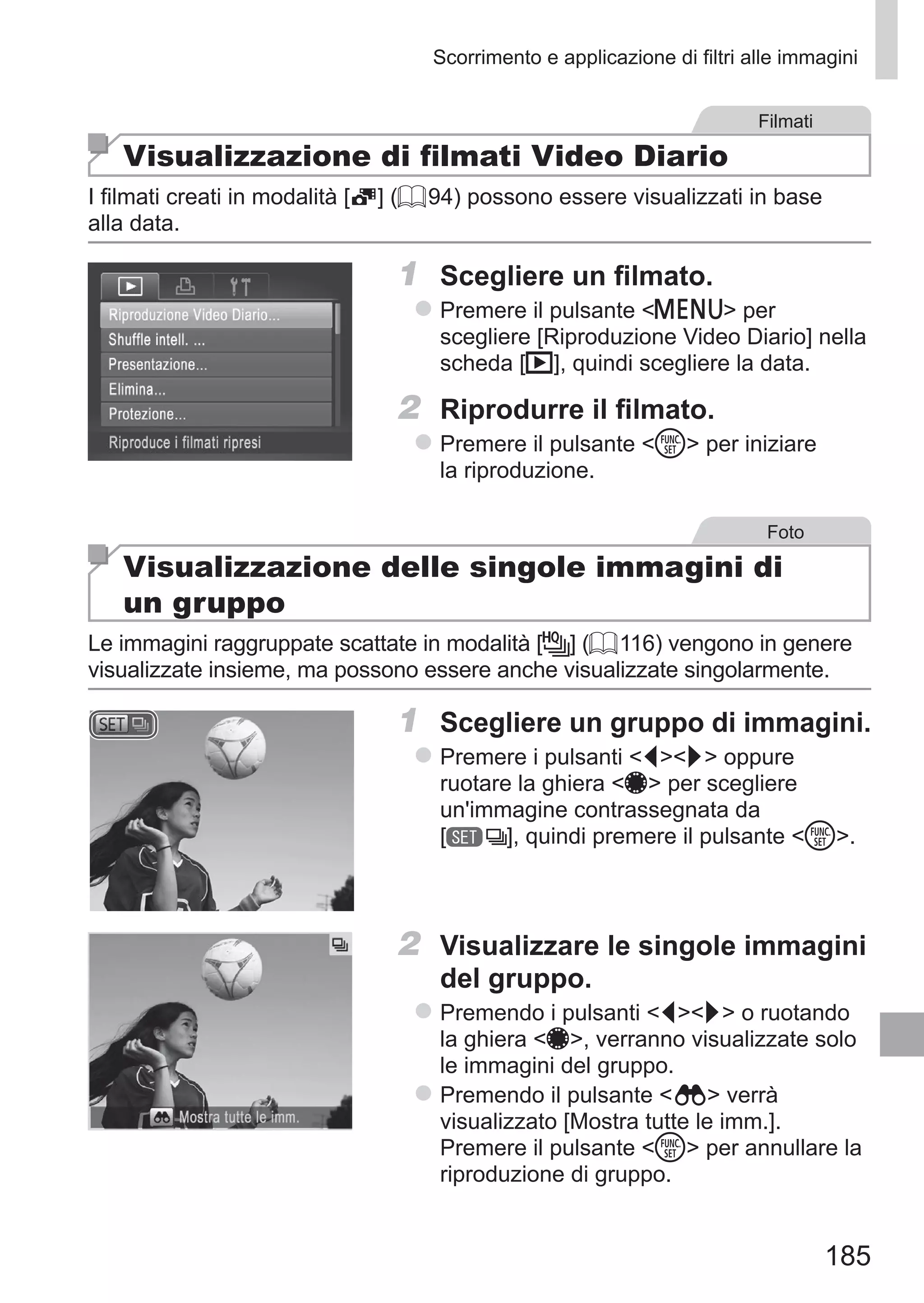 185
Scorrimento e applicazione di filtri alle immagini
Filmati
Visualizzazione di filmati Video Diario
I filmati creati in modalità [ ] (= 94) possono essere visualizzati in base
alla data.
1	 Scegliere un filmato.
zz Premere il pulsante n per
scegliere [Riproduzione Video Diario] nella
scheda [1], quindi scegliere la data.
2	 Riprodurre il filmato.
zz Premere il pulsante m per iniziare
la riproduzione.
Foto
Visualizzazione delle singole immagini di
un gruppo
Le immagini raggruppate scattate in modalità [ ] (= 116) vengono in genere
visualizzate insieme, ma possono essere anche visualizzate singolarmente.
1	 Scegliere un gruppo di immagini.
zz Premere i pulsanti qr oppure
ruotare la ghiera 7 per scegliere
un'immagine contrassegnata da	
[ ], quindi premere il pulsante m.
2	 Visualizzare le singole immagini
del gruppo.
zz Premendo i pulsanti qr o ruotando
la ghiera 7, verranno visualizzate solo
le immagini del gruppo.
zz Premendo il pulsante   verrà
visualizzato [Mostra tutte le imm.].
Premere il pulsante m per annullare la
riproduzione di gruppo.
 