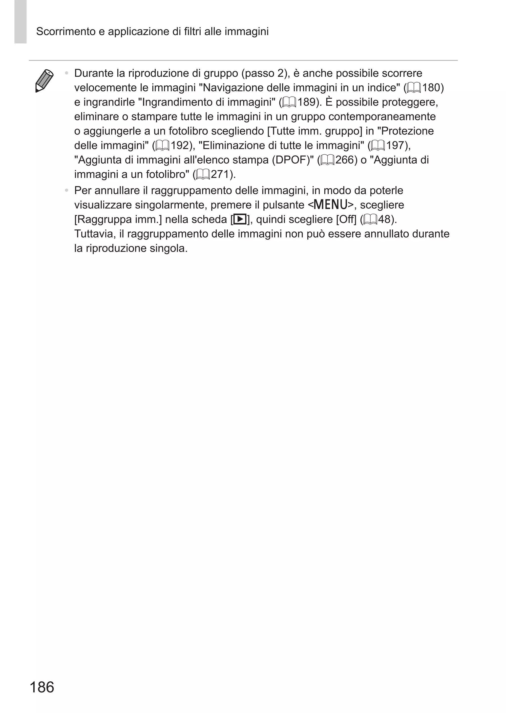 186
Scorrimento e applicazione di filtri alle immagini
•	 Durante la riproduzione di gruppo (passo 2), è anche possibile scorrere
velocemente le immagini Navigazione delle immagini in un indice (= 180)
e ingrandirle Ingrandimento di immagini (= 189). È possibile proteggere,
eliminare o stampare tutte le immagini in un gruppo contemporaneamente
o aggiungerle a un fotolibro scegliendo [Tutte imm. gruppo] in Protezione
delle immagini (= 192), Eliminazione di tutte le immagini (= 197),
Aggiunta di immagini all'elenco stampa (DPOF) (= 266) o Aggiunta di
immagini a un fotolibro (= 271).
•	 Per annullare il raggruppamento delle immagini, in modo da poterle
visualizzare singolarmente, premere il pulsante n, scegliere
[Raggruppa imm.] nella scheda [1], quindi scegliere [Off] (= 48).
Tuttavia, il raggruppamento delle immagini non può essere annullato durante
la riproduzione singola.
 