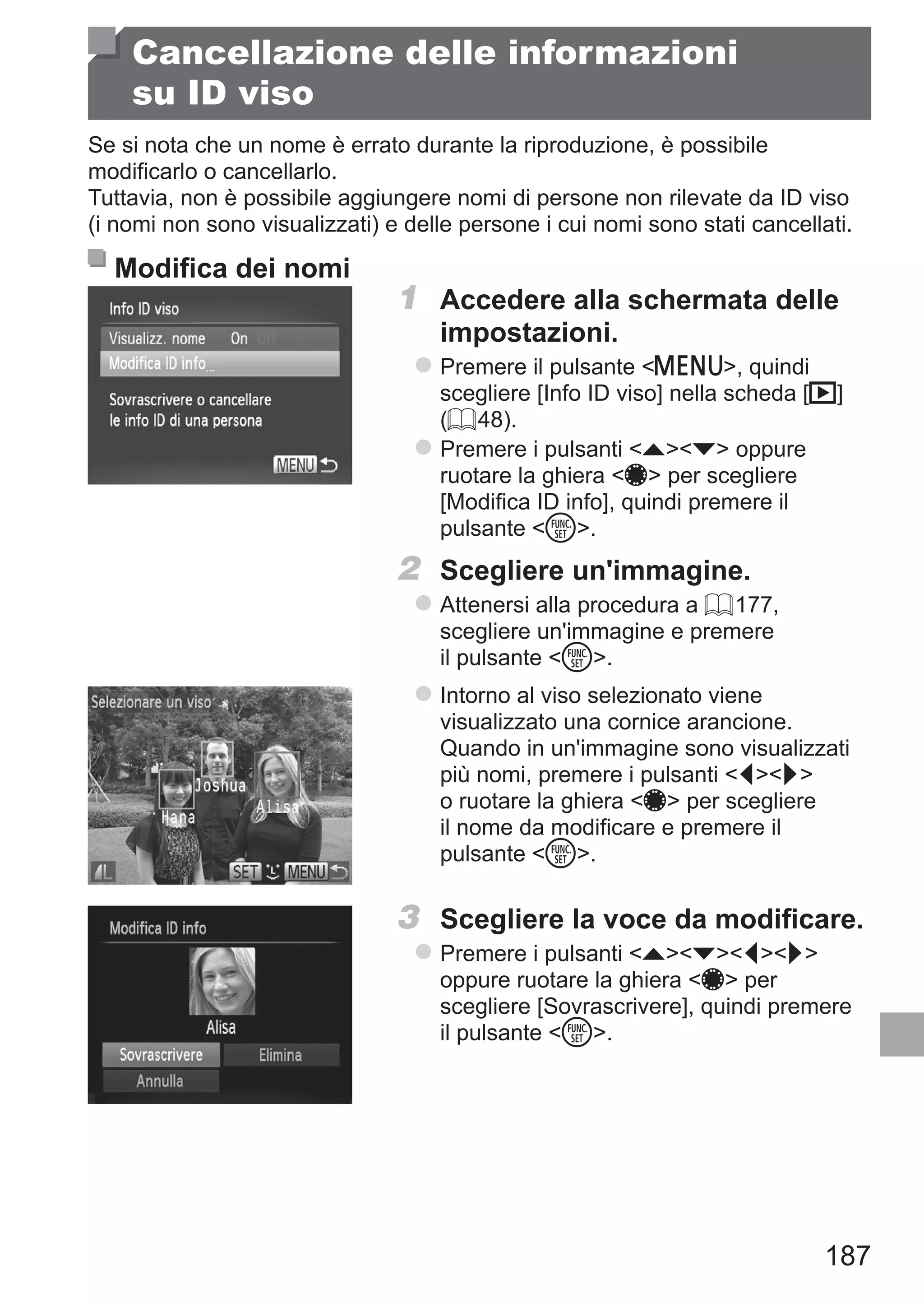187
Cancellazione delle informazioni
su ID viso
Se si nota che un nome è errato durante la riproduzione, è possibile
modificarlo o cancellarlo.
Tuttavia, non è possibile aggiungere nomi di persone non rilevate da ID viso
(i nomi non sono visualizzati) e delle persone i cui nomi sono stati cancellati.
Modifica dei nomi
1	 Accedere alla schermata delle
impostazioni.
zz Premere il pulsante n, quindi
scegliere [Info ID viso] nella scheda [1]
(= 48).
zz Premere i pulsanti op oppure
ruotare la ghiera 7 per scegliere
[Modifica ID info], quindi premere il
pulsante m.
2	 Scegliere un'immagine.
zz Attenersi alla procedura a = 177,
scegliere un'immagine e premere
il pulsante m.
zz Intorno al viso selezionato viene
visualizzato una cornice arancione.
Quando in un'immagine sono visualizzati
più nomi, premere i pulsanti qr
o ruotare la ghiera 7 per scegliere
il nome da modificare e premere il
pulsante m.
3	 Scegliere la voce da modificare.
zz Premere i pulsanti opqr
oppure ruotare la ghiera 7 per
scegliere [Sovrascrivere], quindi premere
il pulsante m.
 