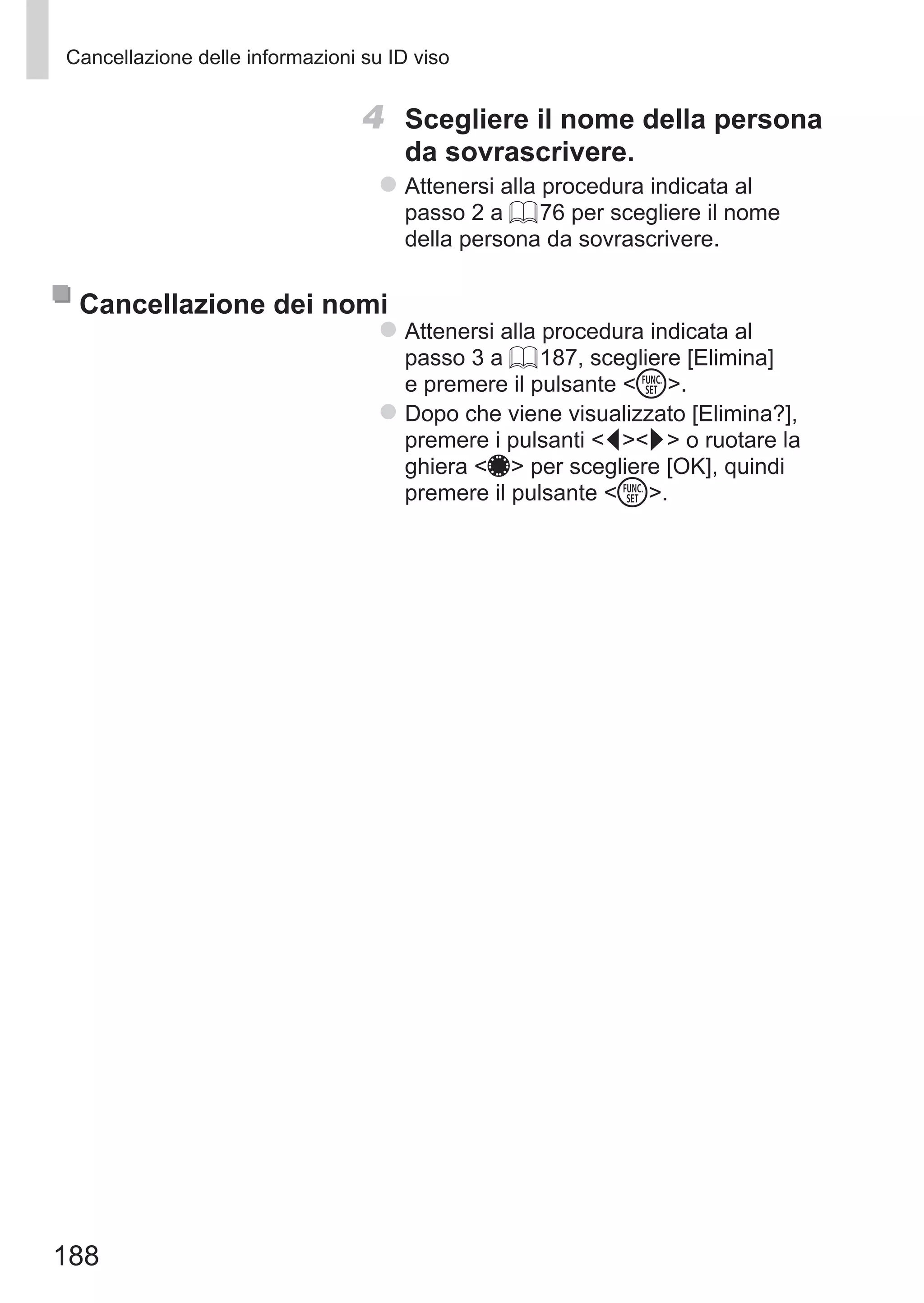 188
Cancellazione delle informazioni su ID viso
4	 Scegliere il nome della persona
da sovrascrivere.
zz Attenersi alla procedura indicata al
passo 2 a = 76 per scegliere il nome
della persona da sovrascrivere.
Cancellazione dei nomi
zz Attenersi alla procedura indicata al
passo 3 a = 187, scegliere [Elimina]
e premere il pulsante m.
zz Dopo che viene visualizzato [Elimina?],
premere i pulsanti qr o ruotare la
ghiera 7 per scegliere [OK], quindi
premere il pulsante m.
 