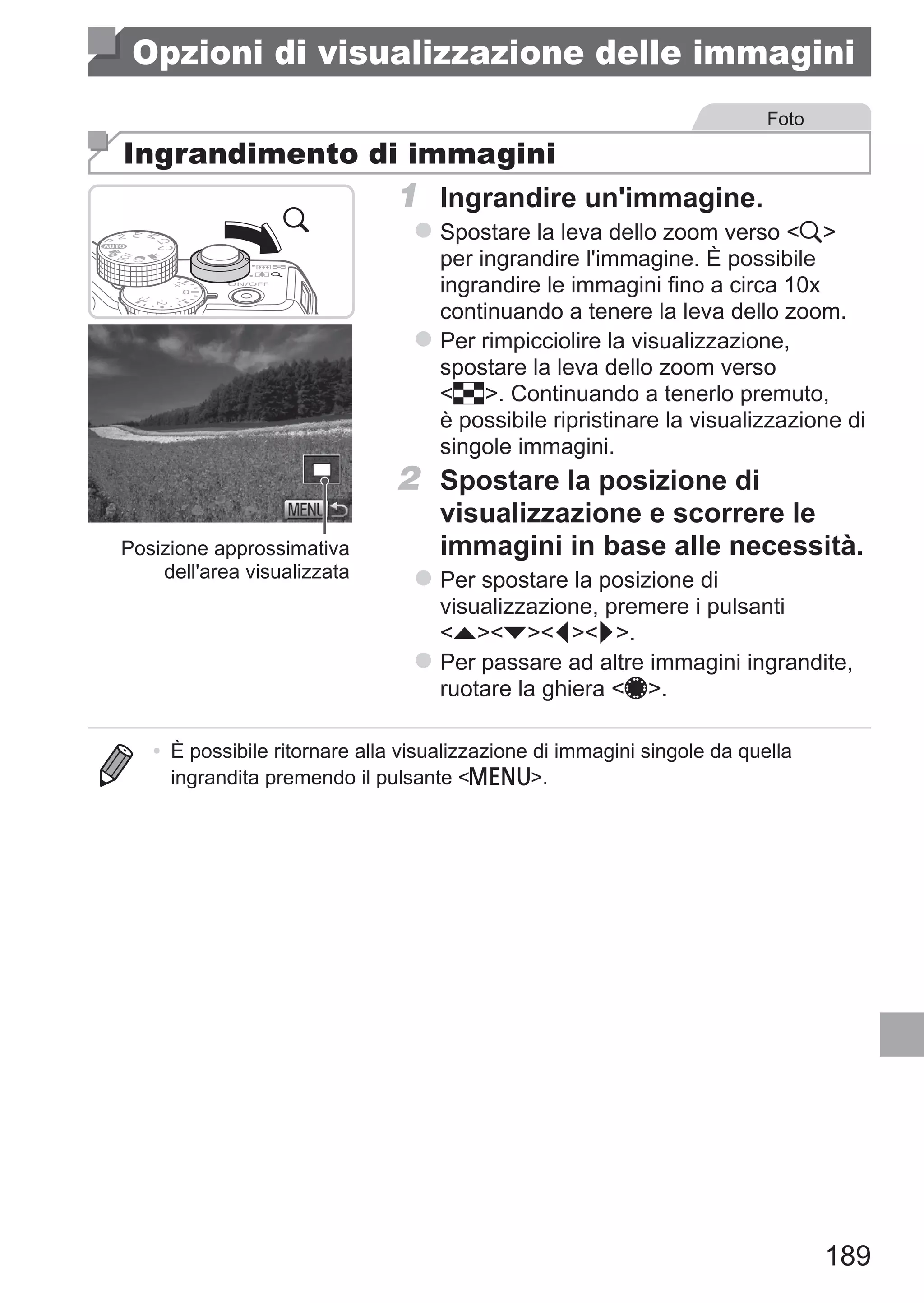 189
Opzioni di visualizzazione delle immagini
Foto
Ingrandimento di immagini
Posizione approssimativa
dell'area visualizzata
1	 Ingrandire un'immagine.
zz Spostare la leva dello zoom verso k
per ingrandire l'immagine. È possibile
ingrandire le immagini fino a circa 10x
continuando a tenere la leva dello zoom.
zz Per rimpicciolire la visualizzazione,
spostare la leva dello zoom verso
g. Continuando a tenerlo premuto,
è possibile ripristinare la visualizzazione di
singole immagini.
2	 Spostare la posizione di
visualizzazione e scorrere le
immagini in base alle necessità.
zz Per spostare la posizione di
visualizzazione, premere i pulsanti
opqr.
zz Per passare ad altre immagini ingrandite,
ruotare la ghiera 7.
•	 È possibile ritornare alla visualizzazione di immagini singole da quella
ingrandita premendo il pulsante n.
 
