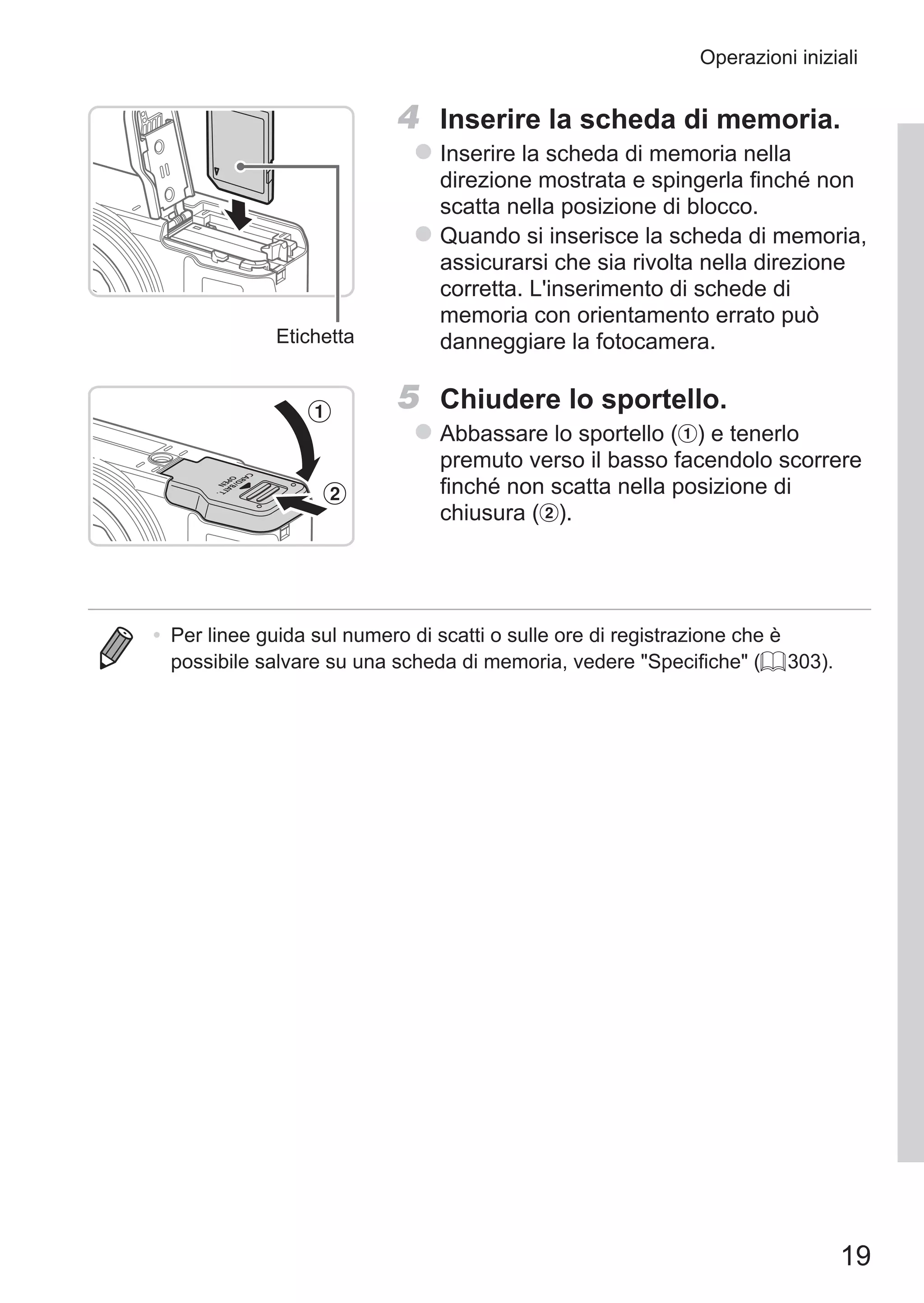 19
Operazioni iniziali
Etichetta
4	 Inserire la scheda di memoria.
zz Inserire la scheda di memoria nella
direzione mostrata e spingerla finché non
scatta nella posizione di blocco.
zz Quando si inserisce la scheda di memoria,
assicurarsi che sia rivolta nella direzione
corretta. L'inserimento di schede di
memoria con orientamento errato può
danneggiare la fotocamera.
5	 Chiudere lo sportello.
zz Abbassare lo sportello ( ) e tenerlo
premuto verso il basso facendolo scorrere
finché non scatta nella posizione di
chiusura ( ).
•	 Per linee guida sul numero di scatti o sulle ore di registrazione che è
possibile salvare su una scheda di memoria, vedere Specifiche (= 303).
 