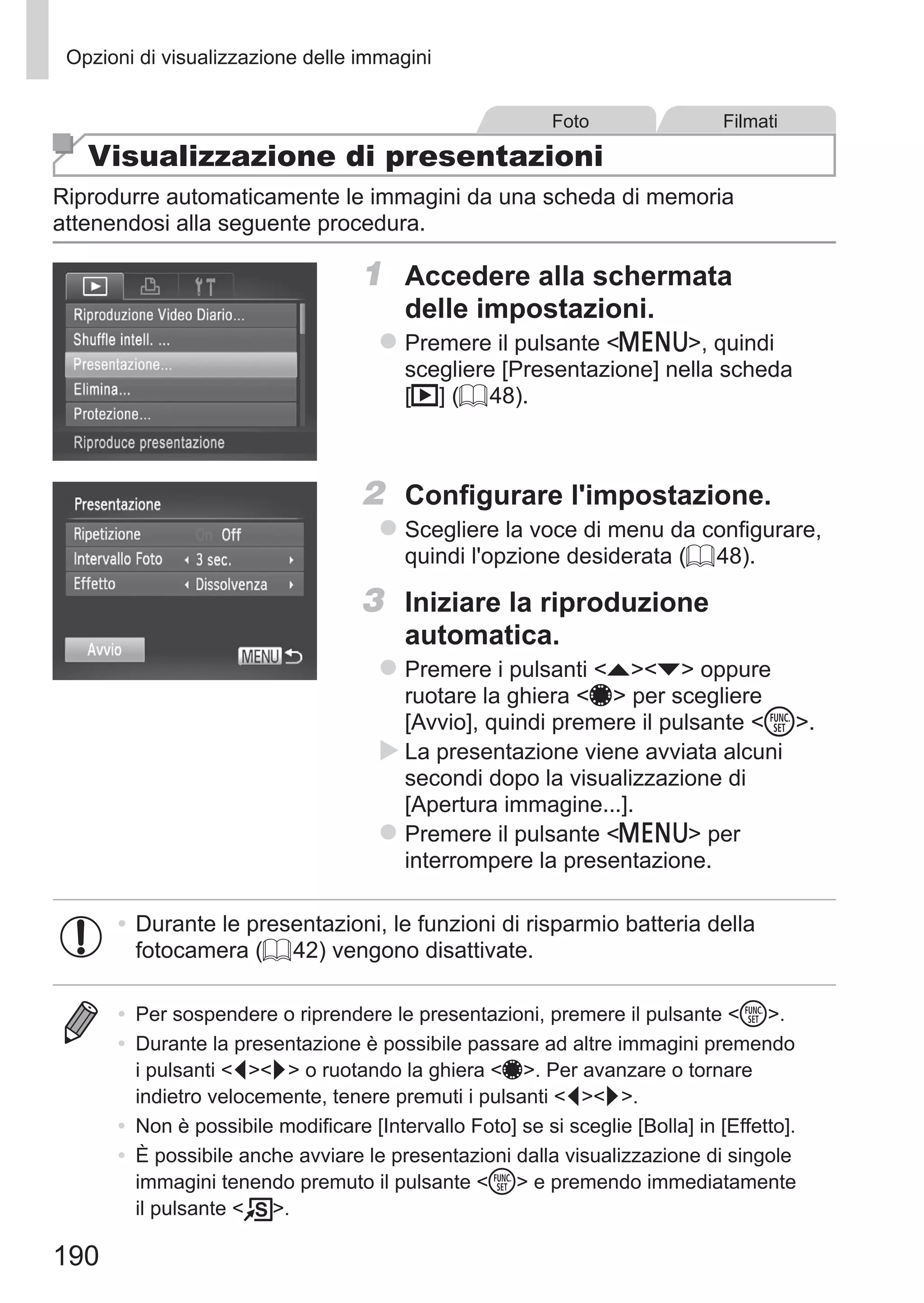 190
Opzioni di visualizzazione delle immagini
Foto Filmati
Visualizzazione di presentazioni
Riprodurre automaticamente le immagini da una scheda di memoria
attenendosi alla seguente procedura.
1	 Accedere alla schermata
delle impostazioni.
zz Premere il pulsante n, quindi
scegliere [Presentazione] nella scheda
[1] (= 48).
2	 Configurare l'impostazione.
zz Scegliere la voce di menu da configurare,
quindi l'opzione desiderata (= 48).
3	 Iniziare la riproduzione
automatica.
zz Premere i pulsanti op oppure
ruotare la ghiera 7 per scegliere
[Avvio], quindi premere il pulsante m.
XX La presentazione viene avviata alcuni
secondi dopo la visualizzazione di
[Apertura immagine...].
zz Premere il pulsante n per
interrompere la presentazione.
•	Durante le presentazioni, le funzioni di risparmio batteria della
fotocamera (= 42) vengono disattivate.
•	 Per sospendere o riprendere le presentazioni, premere il pulsante m.
•	 Durante la presentazione è possibile passare ad altre immagini premendo
i pulsanti qr o ruotando la ghiera 7. Per avanzare o tornare
indietro velocemente, tenere premuti i pulsanti qr.
•	 Non è possibile modificare [Intervallo Foto] se si sceglie [Bolla] in [Effetto].
•	 È possibile anche avviare le presentazioni dalla visualizzazione di singole
immagini tenendo premuto il pulsante m e premendo immediatamente
il pulsante  .
 