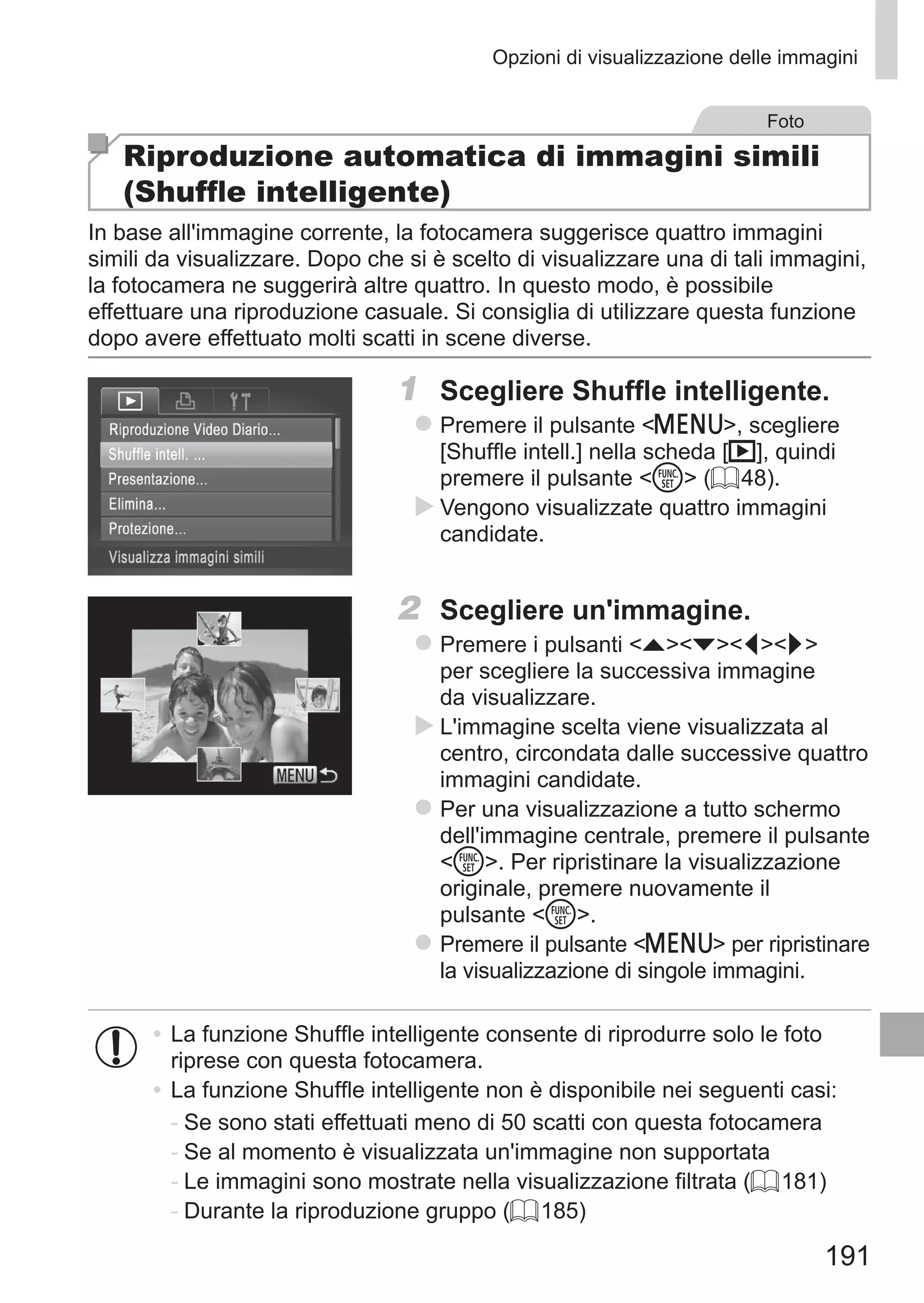 191
Opzioni di visualizzazione delle immagini
Foto
Riproduzione automatica di immagini simili
(Shuffle intelligente)
In base all'immagine corrente, la fotocamera suggerisce quattro immagini
simili da visualizzare. Dopo che si è scelto di visualizzare una di tali immagini,
la fotocamera ne suggerirà altre quattro. In questo modo, è possibile
effettuare una riproduzione casuale. Si consiglia di utilizzare questa funzione
dopo avere effettuato molti scatti in scene diverse.
1	 Scegliere Shuffle intelligente.
zz Premere il pulsante n, scegliere
[Shuffle intell.] nella scheda [1], quindi
premere il pulsante m (= 48).
XX Vengono visualizzate quattro immagini
candidate.
2	 Scegliere un'immagine.
zz Premere i pulsanti opqr
per scegliere la successiva immagine
da visualizzare.
XX L'immagine scelta viene visualizzata al
centro, circondata dalle successive quattro
immagini candidate.
zz Per una visualizzazione a tutto schermo
dell'immagine centrale, premere il pulsante
m. Per ripristinare la visualizzazione
originale, premere nuovamente il
pulsante m.
zz Premere il pulsante n per ripristinare
la visualizzazione di singole immagini.
•	La funzione Shuffle intelligente consente di riprodurre solo le foto
riprese con questa fotocamera.
•	La funzione Shuffle intelligente non è disponibile nei seguenti casi:
-	Se sono stati effettuati meno di 50 scatti con questa fotocamera
-	Se al momento è visualizzata un'immagine non supportata
-	Le immagini sono mostrate nella visualizzazione filtrata (= 181)
-	Durante la riproduzione gruppo (= 185)
 