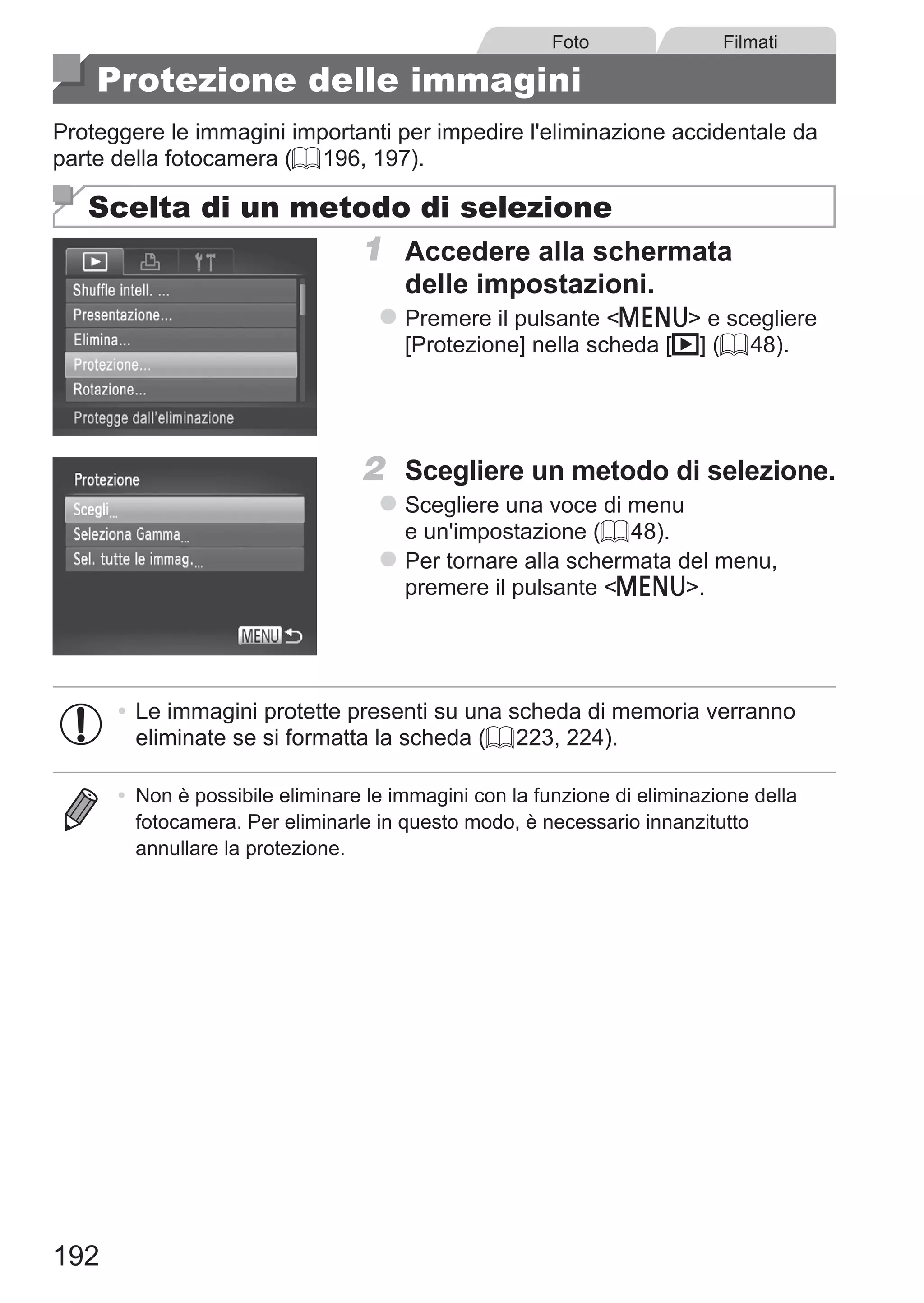 192
Foto Filmati
Protezione delle immagini
Proteggere le immagini importanti per impedire l'eliminazione accidentale da
parte della fotocamera (= 196, 197).
Scelta di un metodo di selezione
1	 Accedere alla schermata
delle impostazioni.
zz Premere il pulsante n e scegliere
[Protezione] nella scheda [1] (= 48).
2	 Scegliere un metodo di selezione.
zz Scegliere una voce di menu
e un'impostazione (= 48).
zz Per tornare alla schermata del menu,
premere il pulsante n.
•	Le immagini protette presenti su una scheda di memoria verranno
eliminate se si formatta la scheda (= 223, 224).
•	 Non è possibile eliminare le immagini con la funzione di eliminazione della
fotocamera. Per eliminarle in questo modo, è necessario innanzitutto
annullare la protezione.
 