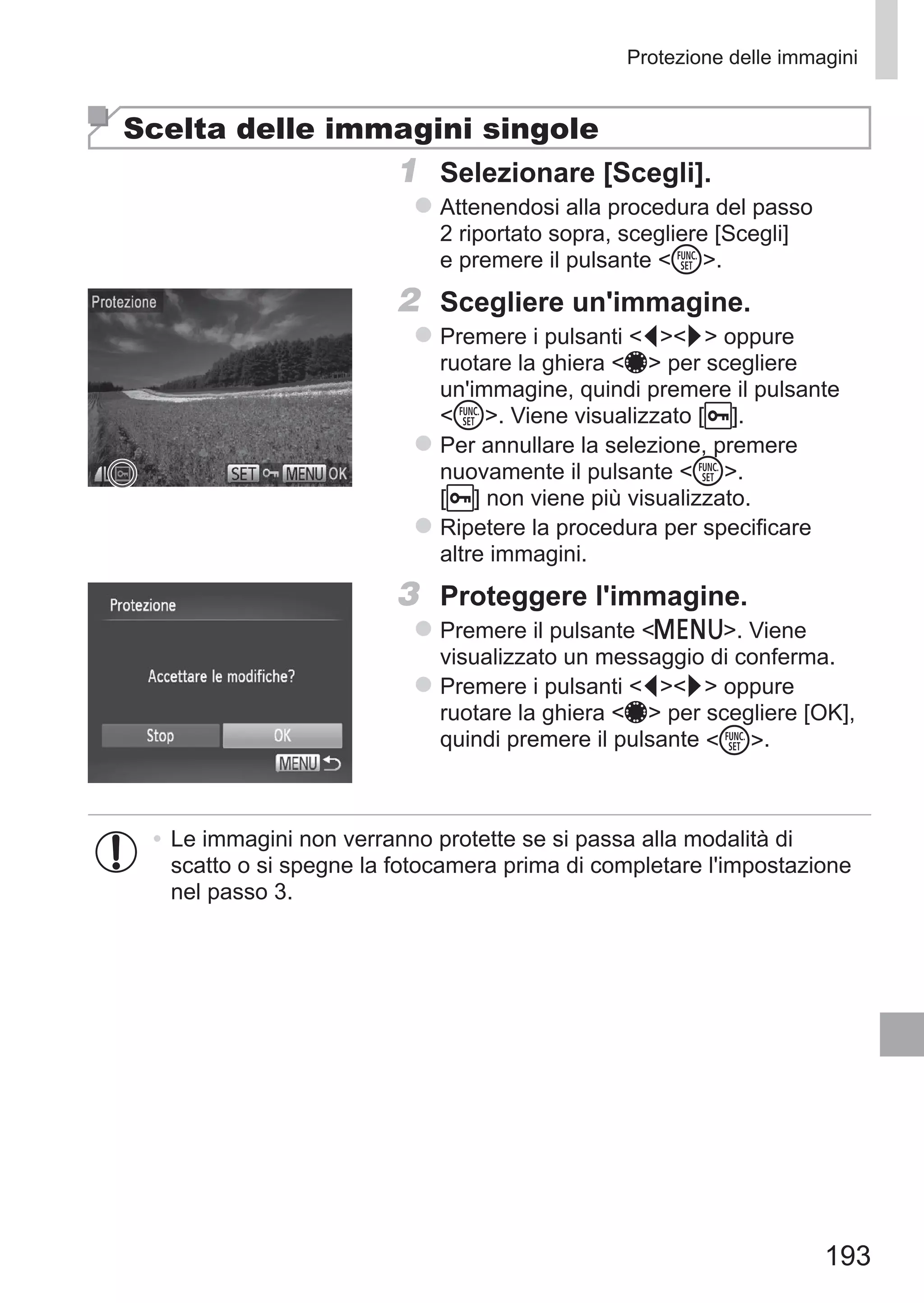 193
Protezione delle immagini
Scelta delle immagini singole
1	 Selezionare [Scegli].
zz Attenendosi alla procedura del passo
2 riportato sopra, scegliere [Scegli]
e premere il pulsante m.
2	 Scegliere un'immagine.
zz Premere i pulsanti qr oppure
ruotare la ghiera 7 per scegliere
un'immagine, quindi premere il pulsante
m. Viene visualizzato [ ].
zz Per annullare la selezione, premere
nuovamente il pulsante m. 	
[ ] non viene più visualizzato.
zz Ripetere la procedura per specificare
altre immagini.
3	 Proteggere l'immagine.
zz Premere il pulsante n. Viene
visualizzato un messaggio di conferma.
zz Premere i pulsanti qr oppure
ruotare la ghiera 7 per scegliere [OK],
quindi premere il pulsante m.
•	Le immagini non verranno protette se si passa alla modalità di
scatto o si spegne la fotocamera prima di completare l'impostazione
nel passo 3.
 
