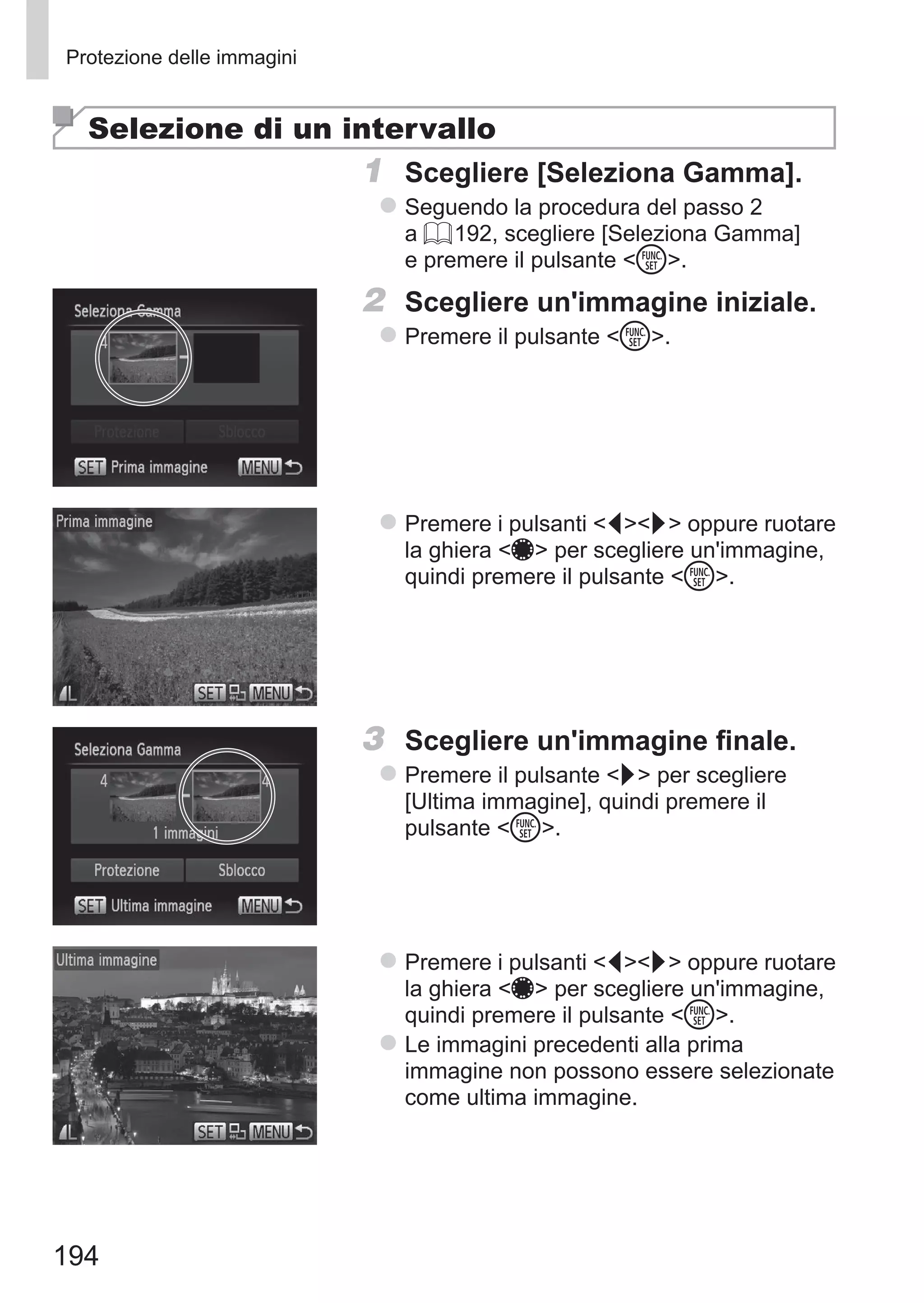 194
Protezione delle immagini
Selezione di un intervallo
1	 Scegliere [Seleziona Gamma].
zz Seguendo la procedura del passo 2
a = 192, scegliere [Seleziona Gamma]
e premere il pulsante m.
2	 Scegliere un'immagine iniziale.
zz Premere il pulsante m.
zz Premere i pulsanti qr oppure ruotare
la ghiera 7 per scegliere un'immagine,
quindi premere il pulsante m.
3	 Scegliere un'immagine finale.
zz Premere il pulsante r per scegliere
[Ultima immagine], quindi premere il
pulsante m.
zz Premere i pulsanti qr oppure ruotare
la ghiera 7 per scegliere un'immagine,
quindi premere il pulsante m.
zz Le immagini precedenti alla prima
immagine non possono essere selezionate
come ultima immagine.
 