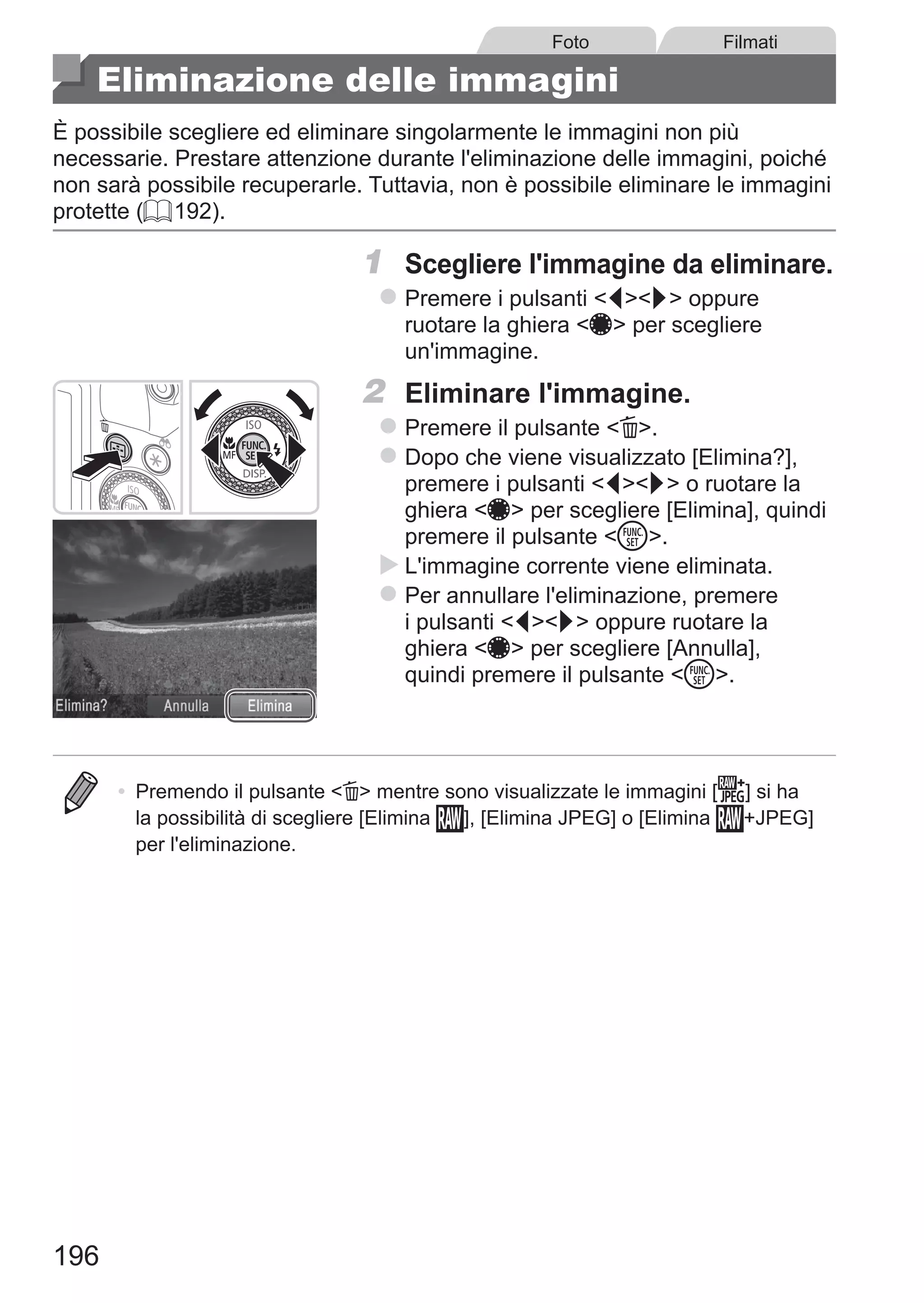 196
Foto Filmati
Eliminazione delle immagini
È possibile scegliere ed eliminare singolarmente le immagini non più
necessarie. Prestare attenzione durante l'eliminazione delle immagini, poiché
non sarà possibile recuperarle. Tuttavia, non è possibile eliminare le immagini
protette (= 192).
1	 Scegliere l'immagine da eliminare.
zz Premere i pulsanti qr oppure
ruotare la ghiera 7 per scegliere
un'immagine.
2	 Eliminare l'immagine.
zz Premere il pulsante a.
zz Dopo che viene visualizzato [Elimina?],
premere i pulsanti qr o ruotare la
ghiera 7 per scegliere [Elimina], quindi
premere il pulsante m.
XX L'immagine corrente viene eliminata.
zz Per annullare l'eliminazione, premere
i pulsanti qr oppure ruotare la
ghiera 7 per scegliere [Annulla],
quindi premere il pulsante m.
•	 Premendo il pulsante a mentre sono visualizzate le immagini [ ] si ha
la possibilità di scegliere [Elimina ], [Elimina JPEG] o [Elimina +JPEG]
per l'eliminazione.
 