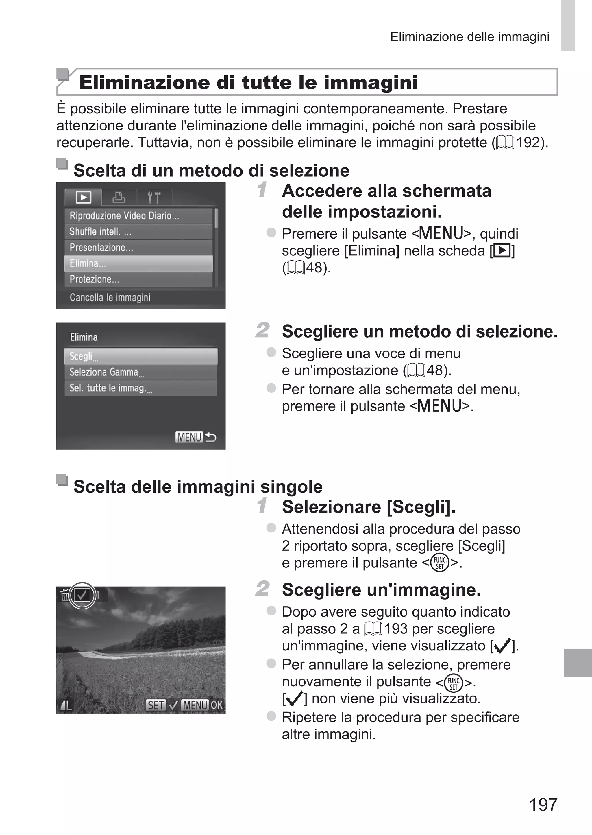 197
Eliminazione delle immagini
Eliminazione di tutte le immagini
È possibile eliminare tutte le immagini contemporaneamente. Prestare
attenzione durante l'eliminazione delle immagini, poiché non sarà possibile
recuperarle. Tuttavia, non è possibile eliminare le immagini protette (= 192).
Scelta di un metodo di selezione
1	 Accedere alla schermata
delle impostazioni.
zz Premere il pulsante n, quindi
scegliere [Elimina] nella scheda [1]
(= 48).
2	 Scegliere un metodo di selezione.
zz Scegliere una voce di menu
e un'impostazione (= 48).
zz Per tornare alla schermata del menu,
premere il pulsante n.
Scelta delle immagini singole
1	 Selezionare [Scegli].
zz Attenendosi alla procedura del passo
2 riportato sopra, scegliere [Scegli]
e premere il pulsante m.
2	 Scegliere un'immagine.
zz Dopo avere seguito quanto indicato
al passo 2 a = 193 per scegliere
un'immagine, viene visualizzato [ ].
zz Per annullare la selezione, premere
nuovamente il pulsante m. 	
[ ] non viene più visualizzato.
zz Ripetere la procedura per specificare
altre immagini.
 