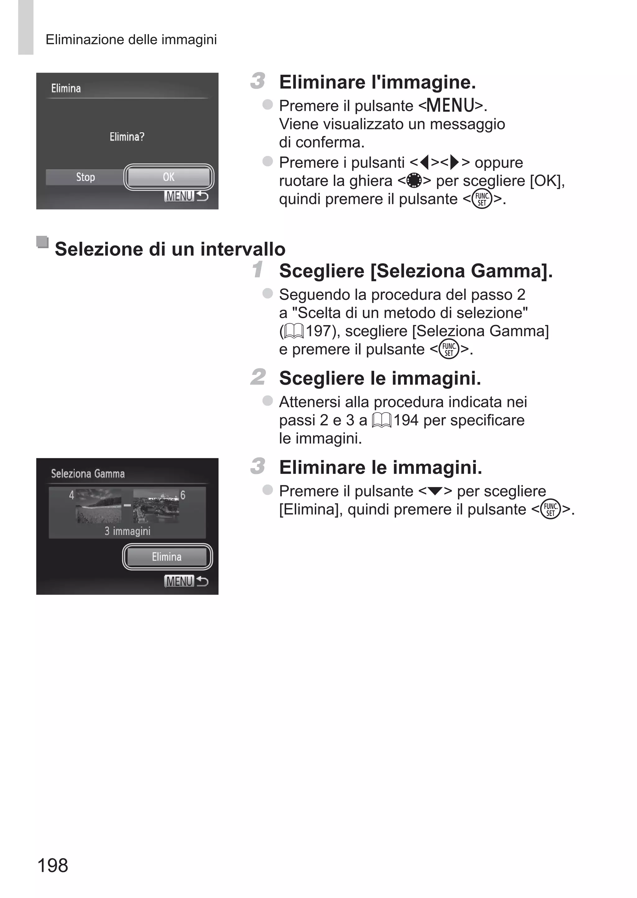 198
Eliminazione delle immagini
3	 Eliminare l'immagine.
zz Premere il pulsante n.
Viene visualizzato un messaggio
di conferma.
zz Premere i pulsanti qr oppure
ruotare la ghiera 7 per scegliere [OK],
quindi premere il pulsante m.
Selezione di un intervallo
1	 Scegliere [Seleziona Gamma].
zz Seguendo la procedura del passo 2
a Scelta di un metodo di selezione
(= 197), scegliere [Seleziona Gamma]
e premere il pulsante m.
2	 Scegliere le immagini.
zz Attenersi alla procedura indicata nei
passi 2 e 3 a = 194 per specificare
le immagini.
3	 Eliminare le immagini.
zz Premere il pulsante p per scegliere
[Elimina], quindi premere il pulsante m.
 