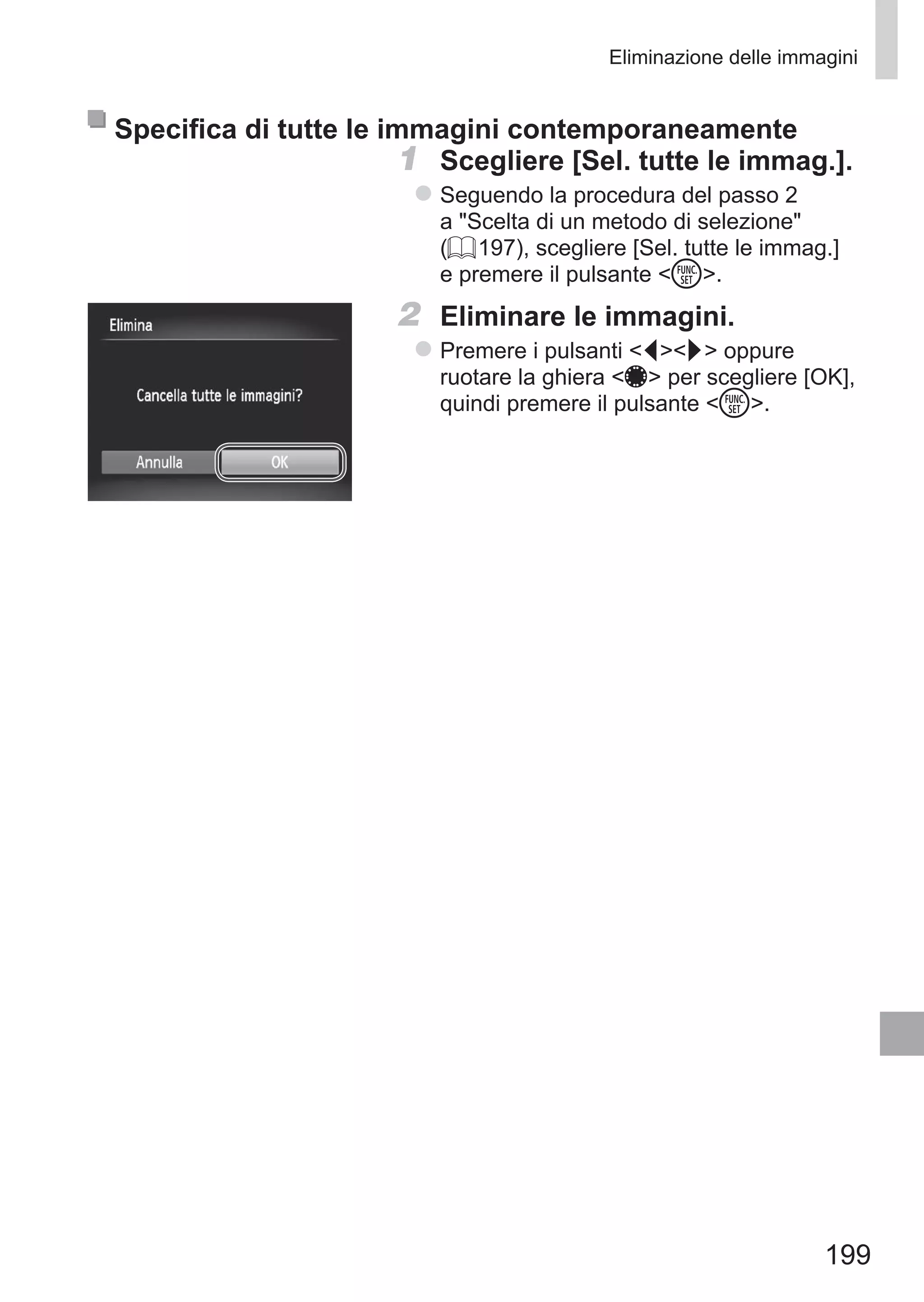 199
Eliminazione delle immagini
Specifica di tutte le immagini contemporaneamente
1	 Scegliere [Sel. tutte le immag.].
zz Seguendo la procedura del passo 2
a Scelta di un metodo di selezione
(= 197), scegliere [Sel. tutte le immag.]
e premere il pulsante m.
2	 Eliminare le immagini.
zz Premere i pulsanti qr oppure
ruotare la ghiera 7 per scegliere [OK],
quindi premere il pulsante m.
 