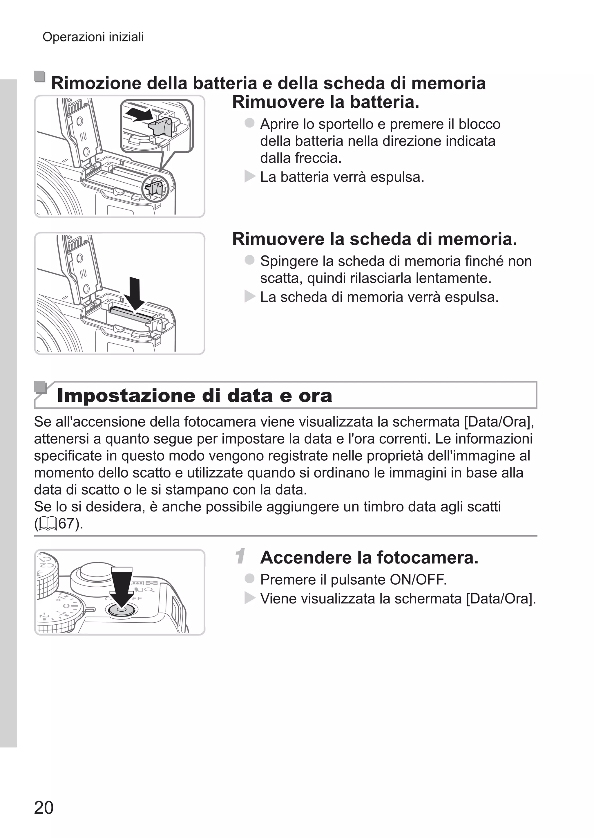 20
Operazioni iniziali
Rimozione della batteria e della scheda di memoria
Rimuovere la batteria.
zz Aprire lo sportello e premere il blocco
della batteria nella direzione indicata
dalla freccia.
XX La batteria verrà espulsa.
Rimuovere la scheda di memoria.
zz Spingere la scheda di memoria finché non
scatta, quindi rilasciarla lentamente.
XX La scheda di memoria verrà espulsa.
Impostazione di data e ora
Se all'accensione della fotocamera viene visualizzata la schermata [Data/Ora],
attenersi a quanto segue per impostare la data e l'ora correnti. Le informazioni
specificate in questo modo vengono registrate nelle proprietà dell'immagine al
momento dello scatto e utilizzate quando si ordinano le immagini in base alla
data di scatto o le si stampano con la data.
Se lo si desidera, è anche possibile aggiungere un timbro data agli scatti
(= 67).
1	 Accendere la fotocamera.
zz Premere il pulsante ON/OFF.
XX Viene visualizzata la schermata [Data/Ora].
 