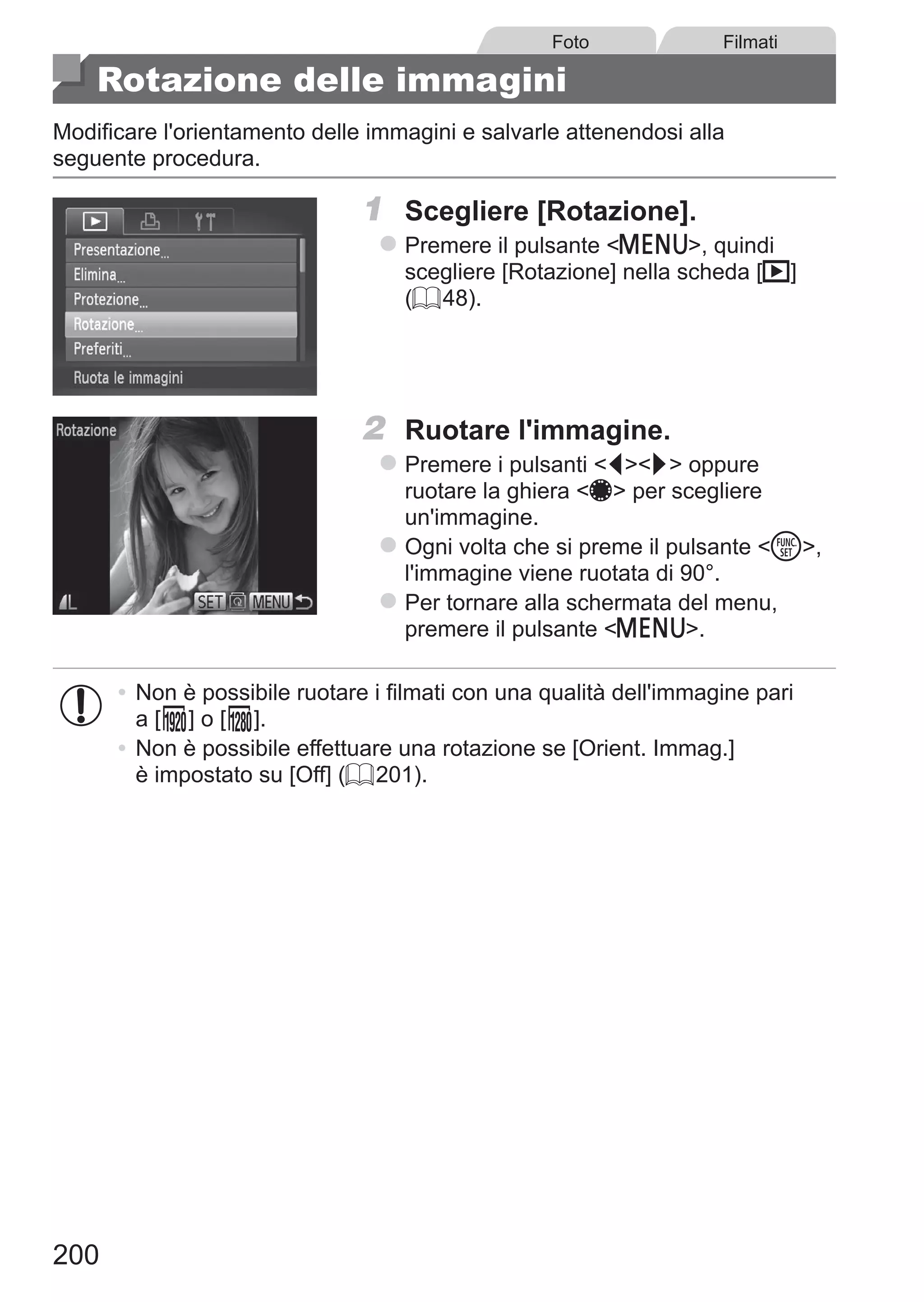 200
Foto Filmati
Rotazione delle immagini
Modificare l'orientamento delle immagini e salvarle attenendosi alla
seguente procedura.
1	 Scegliere [Rotazione].
zz Premere il pulsante n, quindi
scegliere [Rotazione] nella scheda [1]
(= 48).
2	 Ruotare l'immagine.
zz Premere i pulsanti qr oppure
ruotare la ghiera 7 per scegliere
un'immagine.
zz Ogni volta che si preme il pulsante m,
l'immagine viene ruotata di 90°.
zz Per tornare alla schermata del menu,
premere il pulsante n.
•	Non è possibile ruotare i filmati con una qualità dell'immagine pari
a [ ] o [ ].
•	Non è possibile effettuare una rotazione se [Orient. Immag.]
è impostato su [Off] (= 201).
 