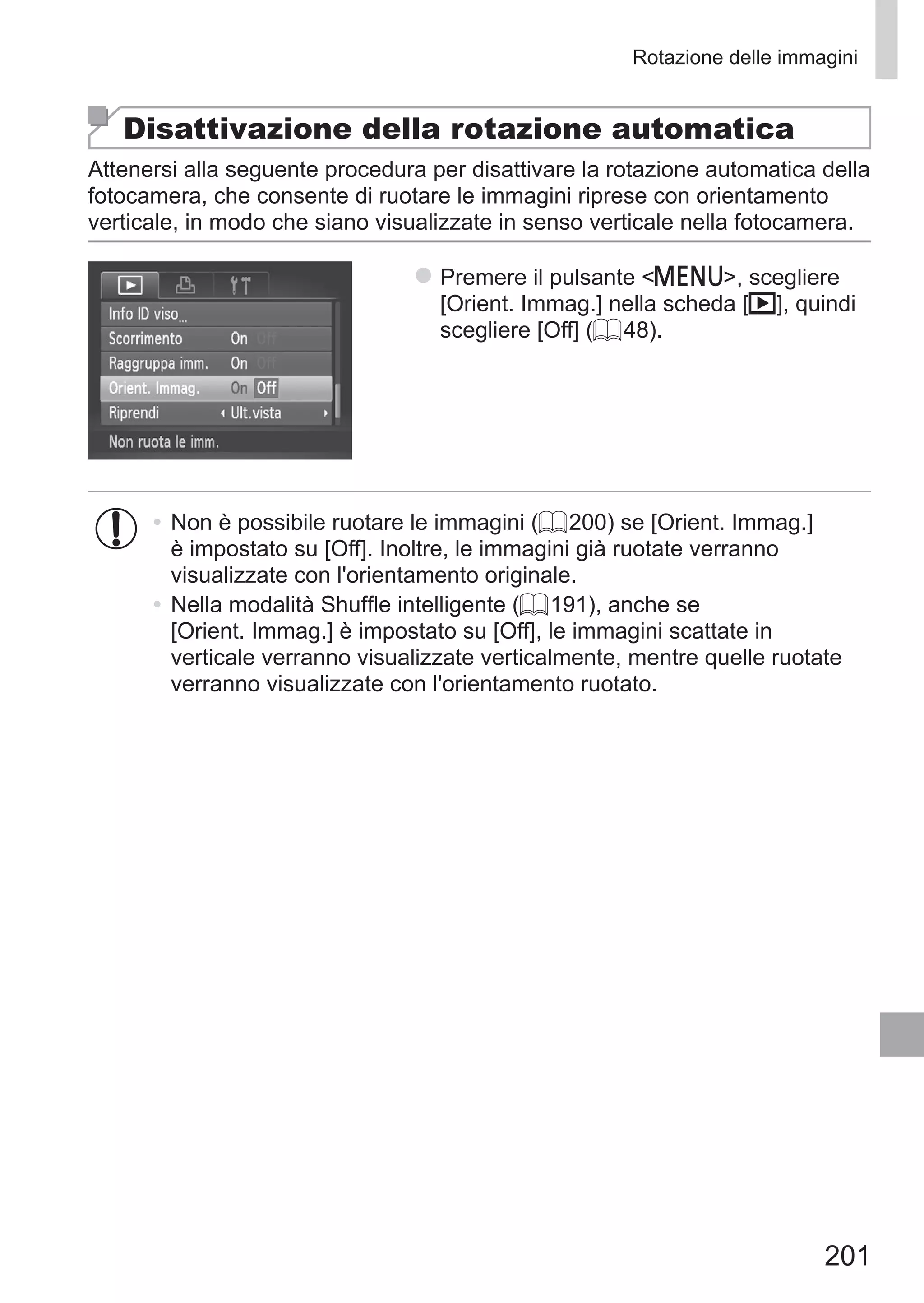 201
Rotazione delle immagini
Disattivazione della rotazione automatica
Attenersi alla seguente procedura per disattivare la rotazione automatica della
fotocamera, che consente di ruotare le immagini riprese con orientamento
verticale, in modo che siano visualizzate in senso verticale nella fotocamera.
zz Premere il pulsante n, scegliere
[Orient. Immag.] nella scheda [1], quindi
scegliere [Off] (= 48).
•	Non è possibile ruotare le immagini (= 200) se [Orient. Immag.]
è impostato su [Off]. Inoltre, le immagini già ruotate verranno
visualizzate con l'orientamento originale.
•	Nella modalità Shuffle intelligente (= 191), anche se
[Orient. Immag.] è impostato su [Off], le immagini scattate in
verticale verranno visualizzate verticalmente, mentre quelle ruotate
verranno visualizzate con l'orientamento ruotato.
 