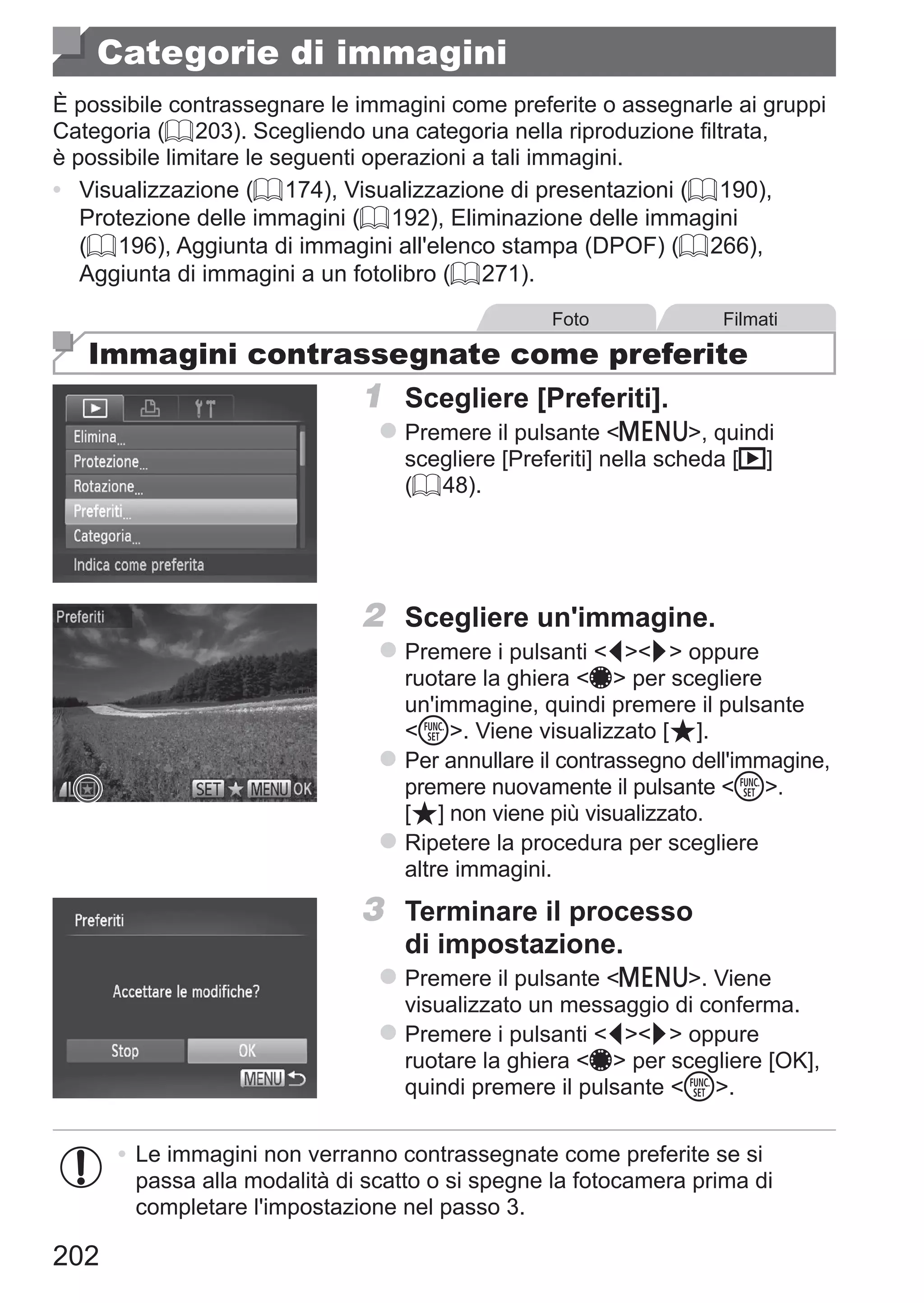 202
Categorie di immagini
È possibile contrassegnare le immagini come preferite o assegnarle ai gruppi
Categoria (= 203). Scegliendo una categoria nella riproduzione filtrata,
è possibile limitare le seguenti operazioni a tali immagini.
•	 Visualizzazione (= 174), Visualizzazione di presentazioni (= 190),
Protezione delle immagini (= 192), Eliminazione delle immagini
(= 196), Aggiunta di immagini all'elenco stampa (DPOF) (= 266),
Aggiunta di immagini a un fotolibro (= 271).
Foto Filmati
Immagini contrassegnate come preferite
1	 Scegliere [Preferiti].
zz Premere il pulsante n, quindi
scegliere [Preferiti] nella scheda [1]
(= 48).
2	 Scegliere un'immagine.
zz Premere i pulsanti qr oppure
ruotare la ghiera 7 per scegliere
un'immagine, quindi premere il pulsante
m. Viene visualizzato [ ].
zz Per annullare il contrassegno dell'immagine,
premere nuovamente il pulsante m. 	
[ ] non viene più visualizzato.
zz Ripetere la procedura per scegliere
altre immagini.
3	 Terminare il processo
di impostazione.
zz Premere il pulsante n. Viene
visualizzato un messaggio di conferma.
zz Premere i pulsanti qr oppure
ruotare la ghiera 7 per scegliere [OK],
quindi premere il pulsante m.
•	Le immagini non verranno contrassegnate come preferite se si
passa alla modalità di scatto o si spegne la fotocamera prima di
completare l'impostazione nel passo 3.
 