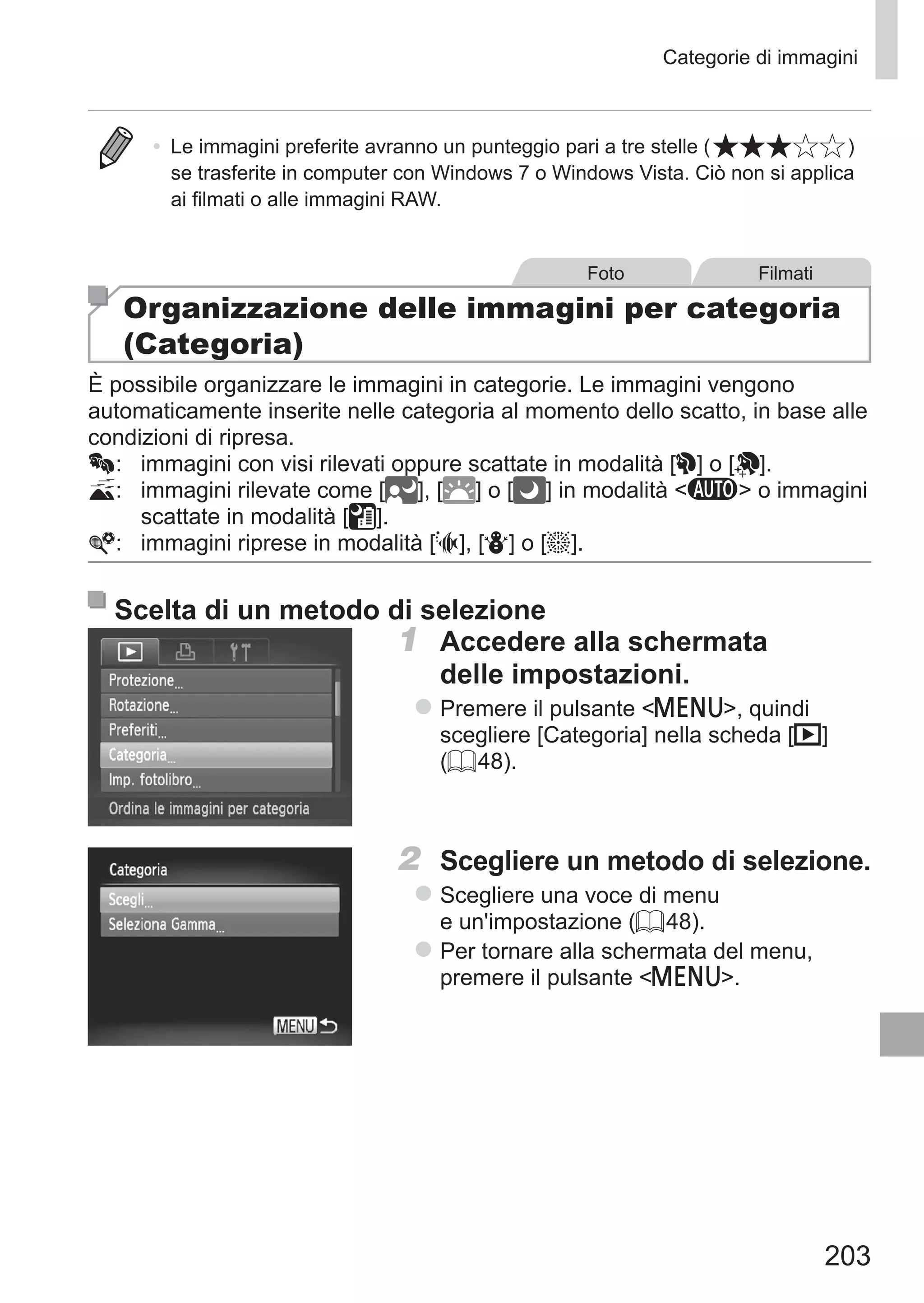 203
Categorie di immagini
•	 Le immagini preferite avranno un punteggio pari a tre stelle ( )
se trasferite in computer con Windows 7 o Windows Vista. Ciò non si applica
ai filmati o alle immagini RAW.
Foto Filmati
Organizzazione delle immagini per categoria
(Categoria)
È possibile organizzare le immagini in categorie. Le immagini vengono
automaticamente inserite nelle categoria al momento dello scatto, in base alle
condizioni di ripresa.
:	 immagini con visi rilevati oppure scattate in modalità [I] o [ ].
:	 immagini rilevate come [ ], [ ] o [ ] in modalità A o immagini
scattate in modalità [ ].
:	 immagini riprese in modalità [S], [P] o [t].
Scelta di un metodo di selezione
1	 Accedere alla schermata
delle impostazioni.
zz Premere il pulsante n, quindi
scegliere [Categoria] nella scheda [1]
(= 48).
2	 Scegliere un metodo di selezione.
zz Scegliere una voce di menu
e un'impostazione (= 48).
zz Per tornare alla schermata del menu,
premere il pulsante n.
 