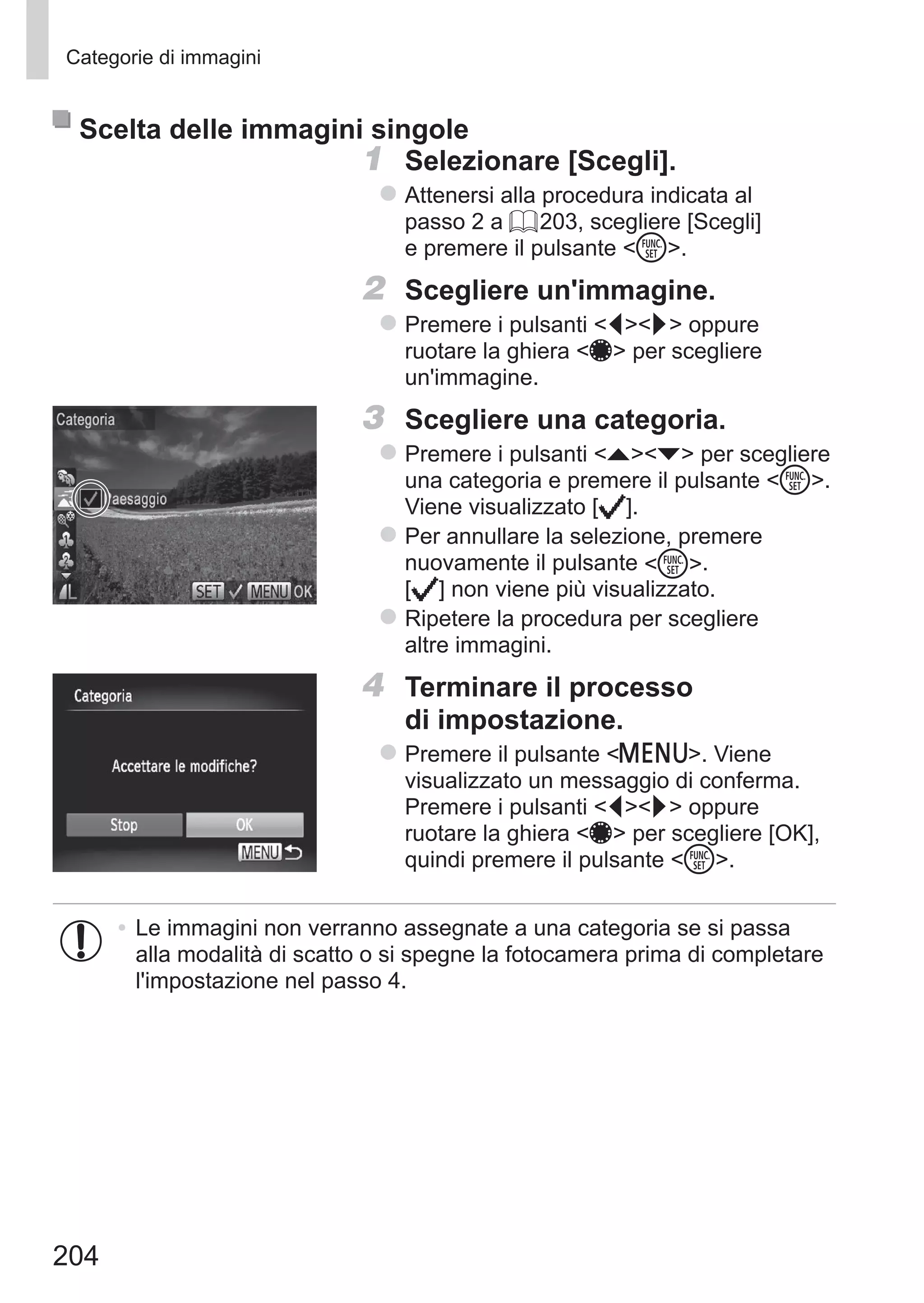 204
Categorie di immagini
Scelta delle immagini singole
1	 Selezionare [Scegli].
zz Attenersi alla procedura indicata al
passo 2 a = 203, scegliere [Scegli]
e premere il pulsante m.
2	 Scegliere un'immagine.
zz Premere i pulsanti qr oppure
ruotare la ghiera 7 per scegliere
un'immagine.
3	 Scegliere una categoria.
zz Premere i pulsanti op per scegliere
una categoria e premere il pulsante m.
Viene visualizzato [ ].
zz Per annullare la selezione, premere
nuovamente il pulsante m. 	
[ ] non viene più visualizzato.
zz Ripetere la procedura per scegliere
altre immagini.
4	 Terminare il processo
di impostazione.
zz Premere il pulsante n. Viene
visualizzato un messaggio di conferma.
Premere i pulsanti qr oppure
ruotare la ghiera 7 per scegliere [OK],
quindi premere il pulsante m.
•	Le immagini non verranno assegnate a una categoria se si passa
alla modalità di scatto o si spegne la fotocamera prima di completare
l'impostazione nel passo 4.
 
