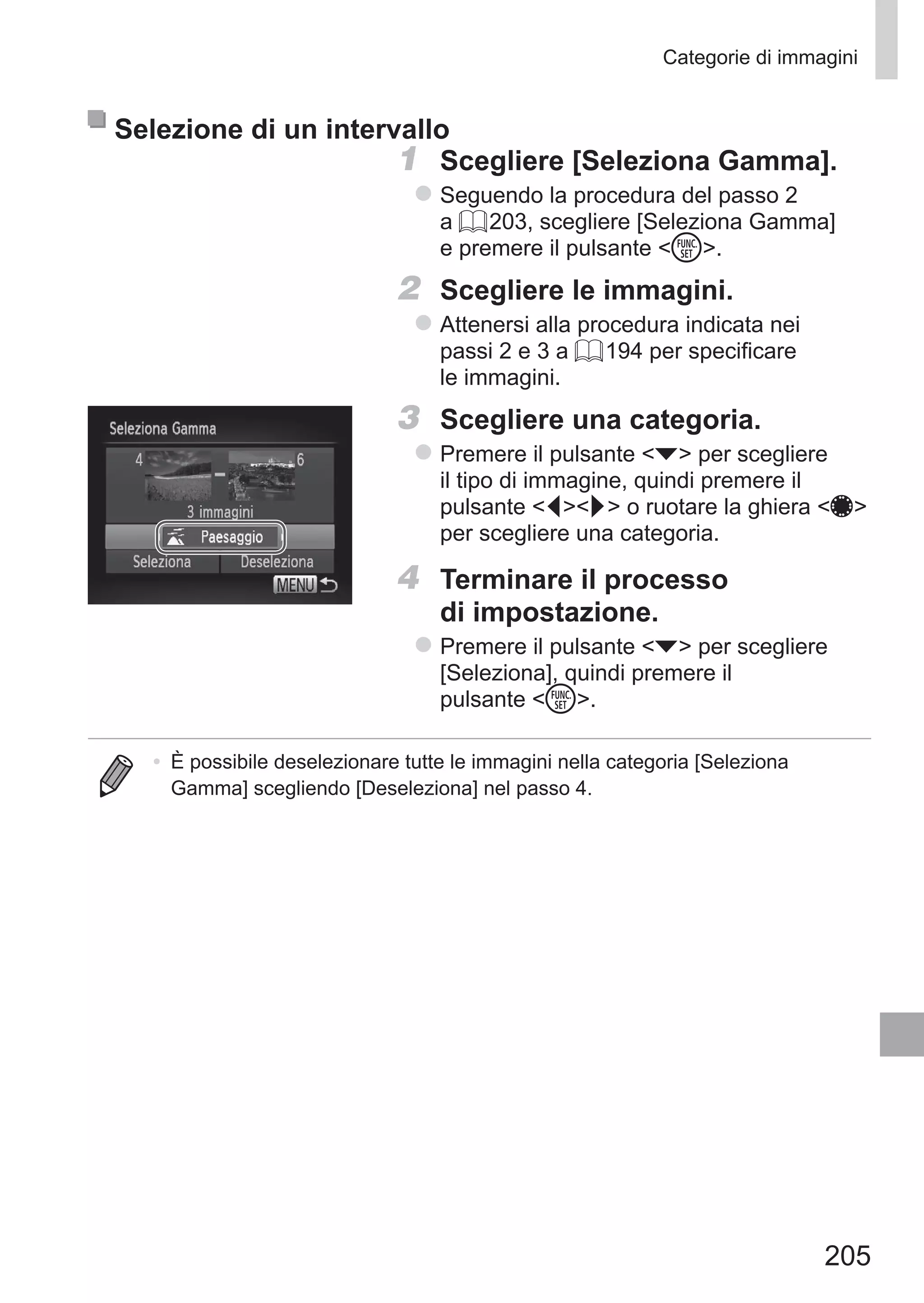 205
Categorie di immagini
Selezione di un intervallo
1	 Scegliere [Seleziona Gamma].
zz Seguendo la procedura del passo 2
a = 203, scegliere [Seleziona Gamma]
e premere il pulsante m.
2	 Scegliere le immagini.
zz Attenersi alla procedura indicata nei
passi 2 e 3 a = 194 per specificare
le immagini.
3	 Scegliere una categoria.
zz Premere il pulsante p per scegliere
il tipo di immagine, quindi premere il
pulsante qr o ruotare la ghiera 7
per scegliere una categoria.
4	 Terminare il processo
di impostazione.
zz Premere il pulsante p per scegliere
[Seleziona], quindi premere il
pulsante m.
•	 È possibile deselezionare tutte le immagini nella categoria [Seleziona
Gamma] scegliendo [Deseleziona] nel passo 4.
 
