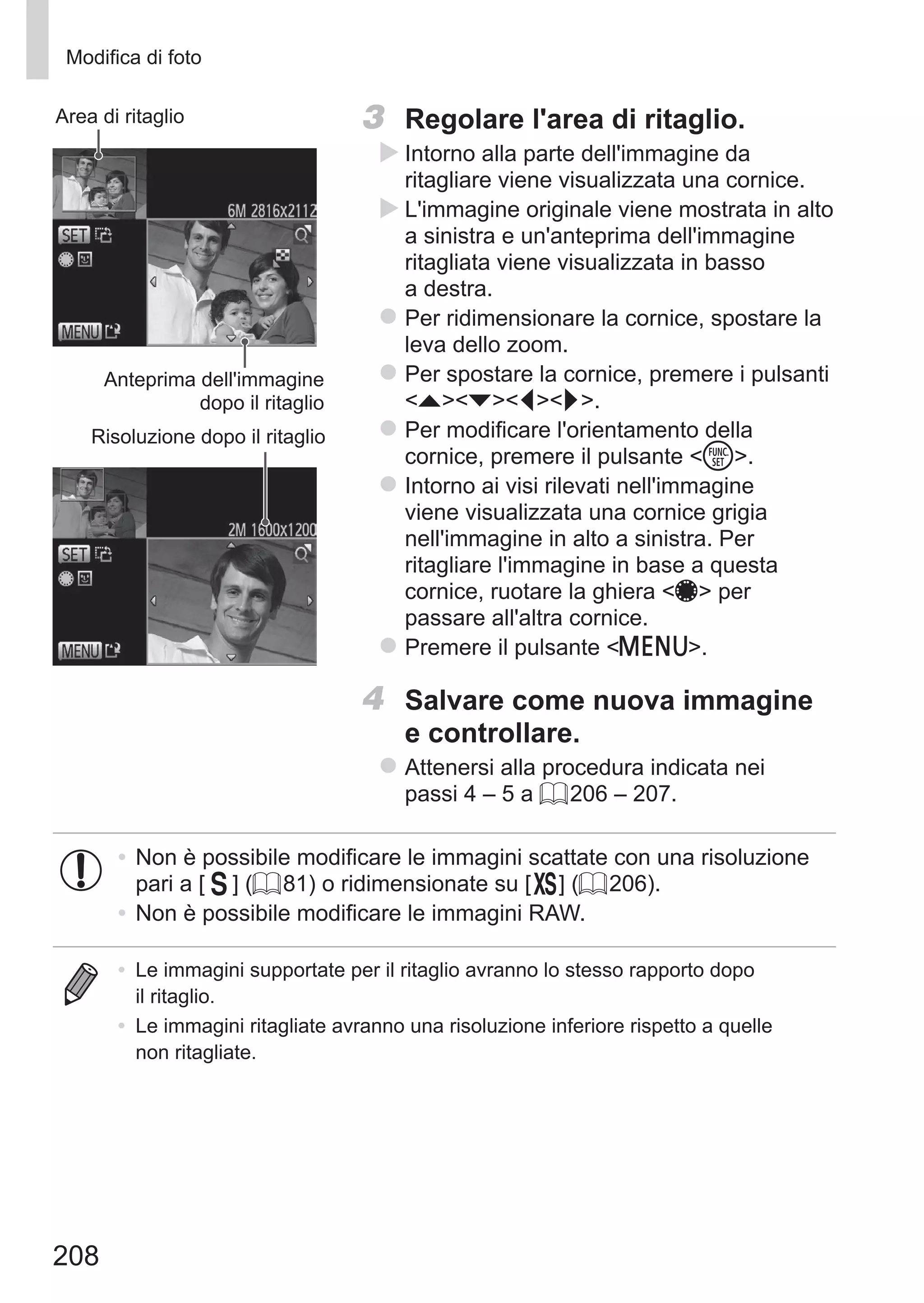 208
Modifica di foto
Anteprima dell'immagine
dopo il ritaglio
Area di ritaglio
Risoluzione dopo il ritaglio
3	 Regolare l'area di ritaglio.
XX Intorno alla parte dell'immagine da
ritagliare viene visualizzata una cornice.
XX L'immagine originale viene mostrata in alto
a sinistra e un'anteprima dell'immagine
ritagliata viene visualizzata in basso
a destra.
zz Per ridimensionare la cornice, spostare la
leva dello zoom.
zz Per spostare la cornice, premere i pulsanti
opqr.
zz Per modificare l'orientamento della
cornice, premere il pulsante m.
zz Intorno ai visi rilevati nell'immagine
viene visualizzata una cornice grigia
nell'immagine in alto a sinistra. Per
ritagliare l'immagine in base a questa
cornice, ruotare la ghiera 7 per
passare all'altra cornice.
zz Premere il pulsante n.
4	 Salvare come nuova immagine
e controllare.
zz Attenersi alla procedura indicata nei
passi 4 – 5 a = 206 – 207.
•	Non è possibile modificare le immagini scattate con una risoluzione
pari a [ ] (= 81) o ridimensionate su [ ] (= 206).
•	Non è possibile modificare le immagini RAW.
•	 Le immagini supportate per il ritaglio avranno lo stesso rapporto dopo
il ritaglio.
•	 Le immagini ritagliate avranno una risoluzione inferiore rispetto a quelle
non ritagliate.
 