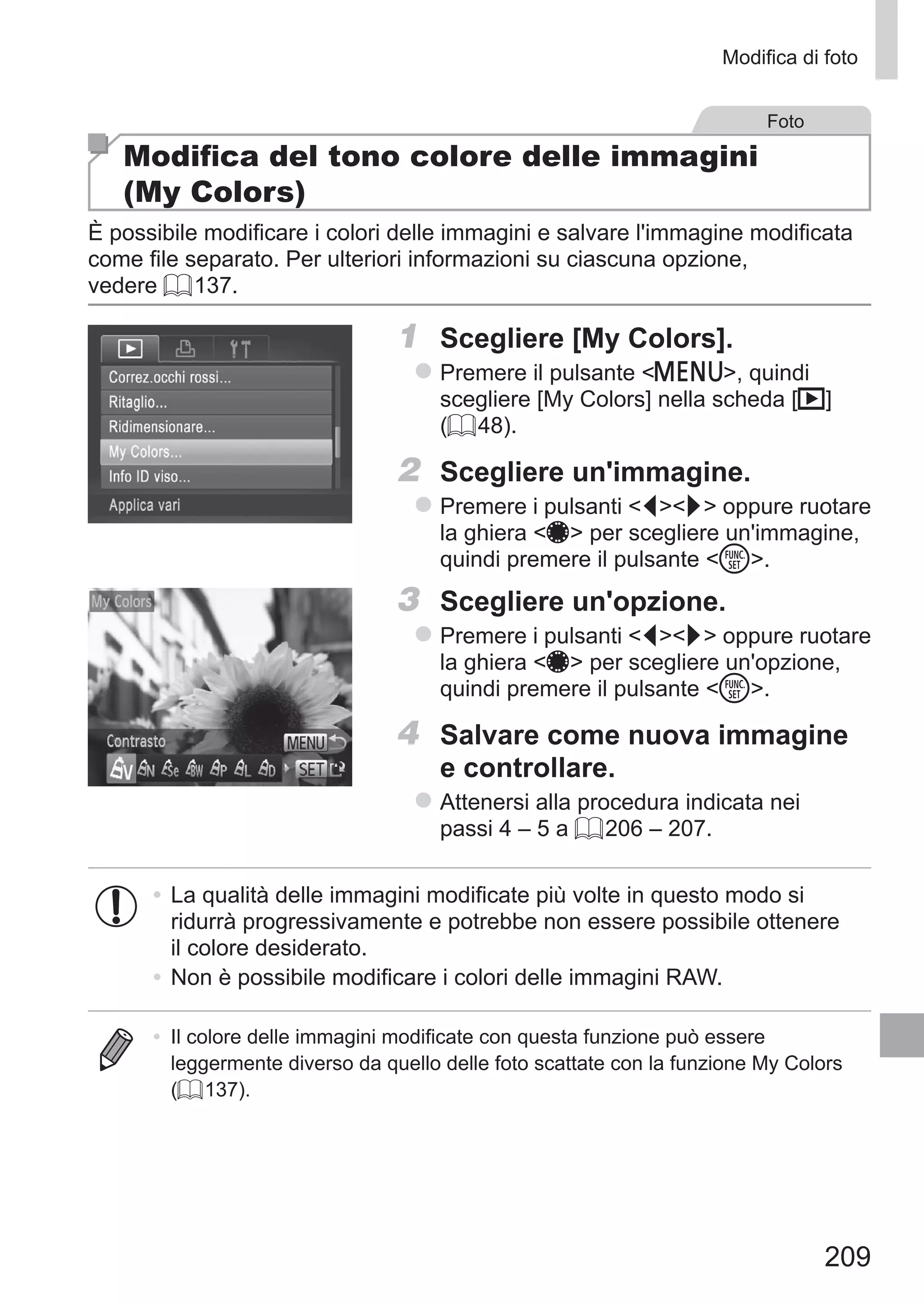 209
Modifica di foto
Foto
Modifica del tono colore delle immagini
(My Colors)
È possibile modificare i colori delle immagini e salvare l'immagine modificata
come file separato. Per ulteriori informazioni su ciascuna opzione,
vedere = 137.
1	 Scegliere [My Colors].
zz Premere il pulsante n, quindi
scegliere [My Colors] nella scheda [1]
(= 48).
2	 Scegliere un'immagine.
zz Premere i pulsanti qr oppure ruotare
la ghiera 7 per scegliere un'immagine,
quindi premere il pulsante m.
3	 Scegliere un'opzione.
zz Premere i pulsanti qr oppure ruotare
la ghiera 7 per scegliere un'opzione,
quindi premere il pulsante m.
4	 Salvare come nuova immagine
e controllare.
zz Attenersi alla procedura indicata nei
passi 4 – 5 a = 206 – 207.
•	La qualità delle immagini modificate più volte in questo modo si
ridurrà progressivamente e potrebbe non essere possibile ottenere
il colore desiderato.
•	Non è possibile modificare i colori delle immagini RAW.
•	 Il colore delle immagini modificate con questa funzione può essere
leggermente diverso da quello delle foto scattate con la funzione My Colors
(= 137).
 