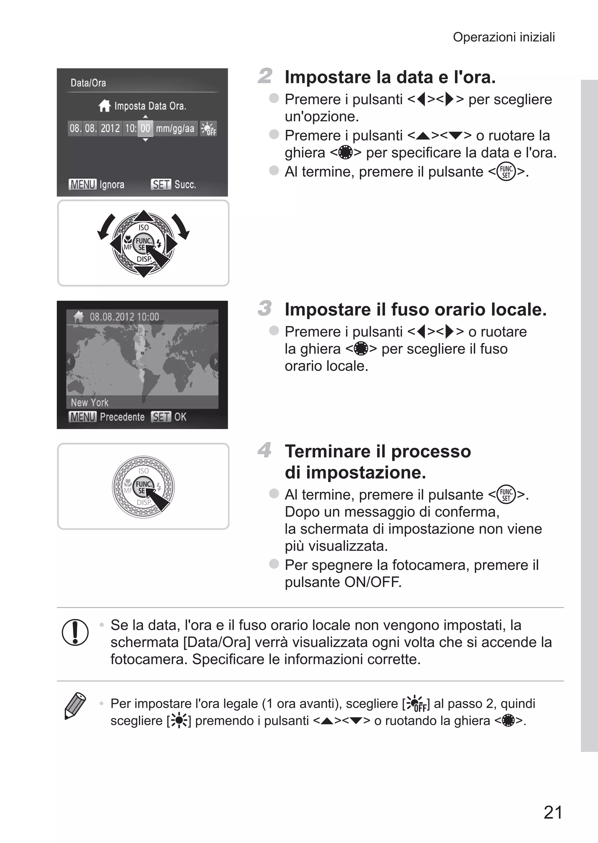 21
Operazioni iniziali
2	 Impostare la data e l'ora.
zz Premere i pulsanti qr per scegliere
un'opzione.
zz Premere i pulsanti op o ruotare la
ghiera 7 per specificare la data e l'ora.
zz Al termine, premere il pulsante m.
3	 Impostare il fuso orario locale.
zz Premere i pulsanti qr o ruotare
la ghiera 7 per scegliere il fuso
orario locale.
4	 Terminare il processo
di impostazione.
zz Al termine, premere il pulsante m.
Dopo un messaggio di conferma,
la schermata di impostazione non viene
più visualizzata.
zz Per spegnere la fotocamera, premere il
pulsante ON/OFF.
•	Se la data, l'ora e il fuso orario locale non vengono impostati, la
schermata [Data/Ora] verrà visualizzata ogni volta che si accende la
fotocamera. Specificare le informazioni corrette.
•	 Per impostare l'ora legale (1 ora avanti), scegliere [ ] al passo 2, quindi
scegliere [ ] premendo i pulsanti op o ruotando la ghiera 7.
 