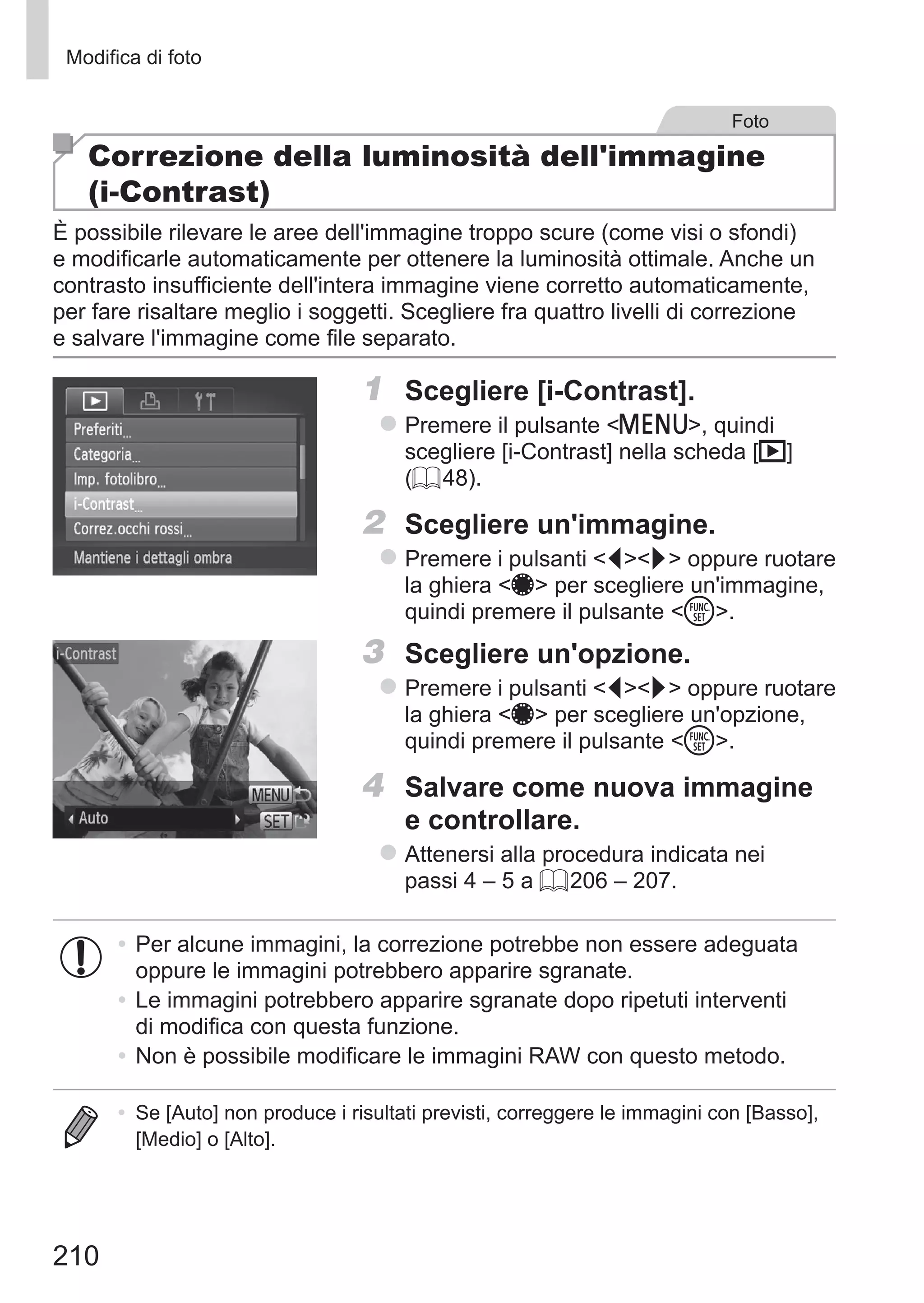 210
Modifica di foto
Foto
Correzione della luminosità dell'immagine
(i-Contrast)
È possibile rilevare le aree dell'immagine troppo scure (come visi o sfondi)
e modificarle automaticamente per ottenere la luminosità ottimale. Anche un
contrasto insufficiente dell'intera immagine viene corretto automaticamente,
per fare risaltare meglio i soggetti. Scegliere fra quattro livelli di correzione
e salvare l'immagine come file separato.
1	 Scegliere [i-Contrast].
zz Premere il pulsante n, quindi
scegliere [i-Contrast] nella scheda [1]
(= 48).
2	 Scegliere un'immagine.
zz Premere i pulsanti qr oppure ruotare
la ghiera 7 per scegliere un'immagine,
quindi premere il pulsante m.
3	 Scegliere un'opzione.
zz Premere i pulsanti qr oppure ruotare
la ghiera 7 per scegliere un'opzione,
quindi premere il pulsante m.
4	 Salvare come nuova immagine
e controllare.
zz Attenersi alla procedura indicata nei
passi 4 – 5 a = 206 – 207.
•	Per alcune immagini, la correzione potrebbe non essere adeguata
oppure le immagini potrebbero apparire sgranate.
•	Le immagini potrebbero apparire sgranate dopo ripetuti interventi
di modifica con questa funzione.
•	Non è possibile modificare le immagini RAW con questo metodo.
•	 Se [Auto] non produce i risultati previsti, correggere le immagini con [Basso],
[Medio] o [Alto].
 