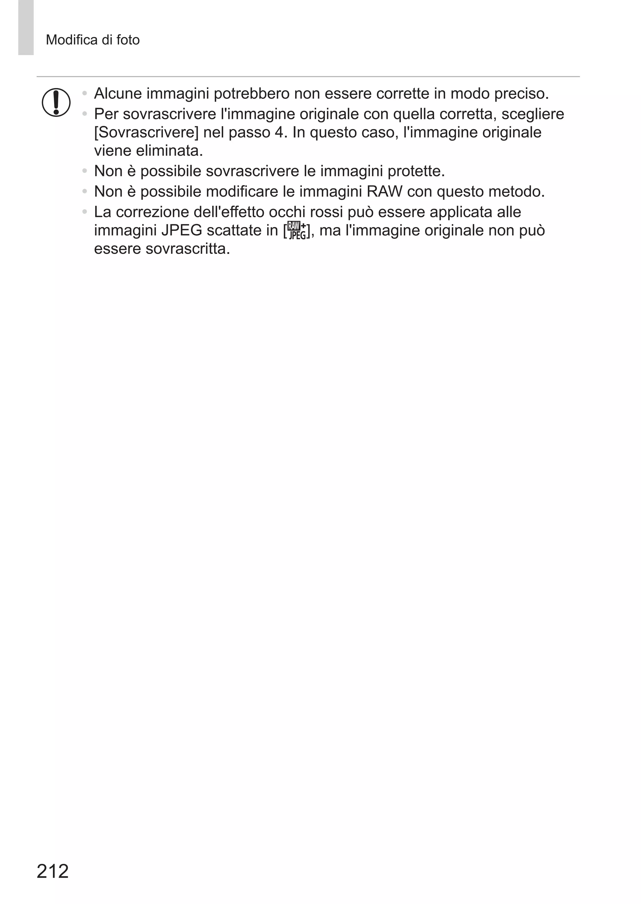212
Modifica di foto
•	Alcune immagini potrebbero non essere corrette in modo preciso.
•	Per sovrascrivere l'immagine originale con quella corretta, scegliere
[Sovrascrivere] nel passo 4. In questo caso, l'immagine originale
viene eliminata.
•	Non è possibile sovrascrivere le immagini protette.
•	Non è possibile modificare le immagini RAW con questo metodo.
•	La correzione dell'effetto occhi rossi può essere applicata alle
immagini JPEG scattate in [ ], ma l'immagine originale non può
essere sovrascritta.
 