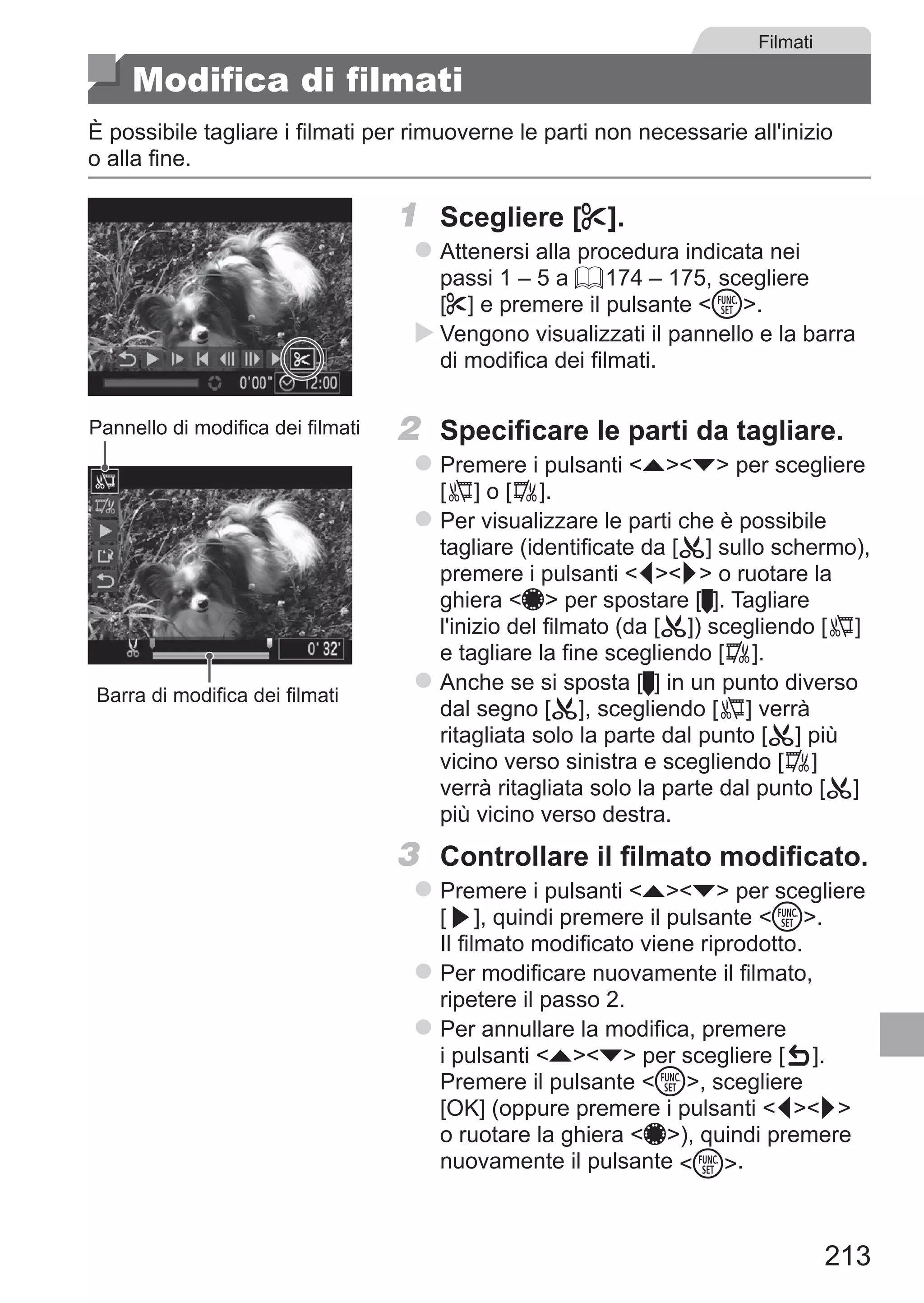 213
Filmati
Modifica di filmati
È possibile tagliare i filmati per rimuoverne le parti non necessarie all'inizio
o alla fine.
1	 Scegliere [*].
zz Attenersi alla procedura indicata nei
passi 1 – 5 a = 174 – 175, scegliere
[*] e premere il pulsante m.
XX Vengono visualizzati il pannello e la barra
di modifica dei filmati.
Pannello di modifica dei filmati
Barra di modifica dei filmati
2	 Specificare le parti da tagliare.
zz Premere i pulsanti op per scegliere	
[ ] o [ ].
zz Per visualizzare le parti che è possibile
tagliare (identificate da [ ] sullo schermo),
premere i pulsanti qr o ruotare la
ghiera 7 per spostare [ ]. Tagliare
l'inizio del filmato (da [ ]) scegliendo [ ]
e tagliare la fine scegliendo [ ].
zz Anche se si sposta [ ] in un punto diverso
dal segno [ ], scegliendo [ ] verrà
ritagliata solo la parte dal punto [ ] più
vicino verso sinistra e scegliendo [ ]
verrà ritagliata solo la parte dal punto [ ]
più vicino verso destra.
3	 Controllare il filmato modificato.
zz Premere i pulsanti op per scegliere	
[ ], quindi premere il pulsante m.
Il filmato modificato viene riprodotto.
zz Per modificare nuovamente il filmato,
ripetere il passo 2.
zz Per annullare la modifica, premere
i pulsanti op per scegliere [ ]. 	
Premere il pulsante m, scegliere
[OK] (oppure premere i pulsanti qr
o ruotare la ghiera 7), quindi premere
nuovamente il pulsante m.
 