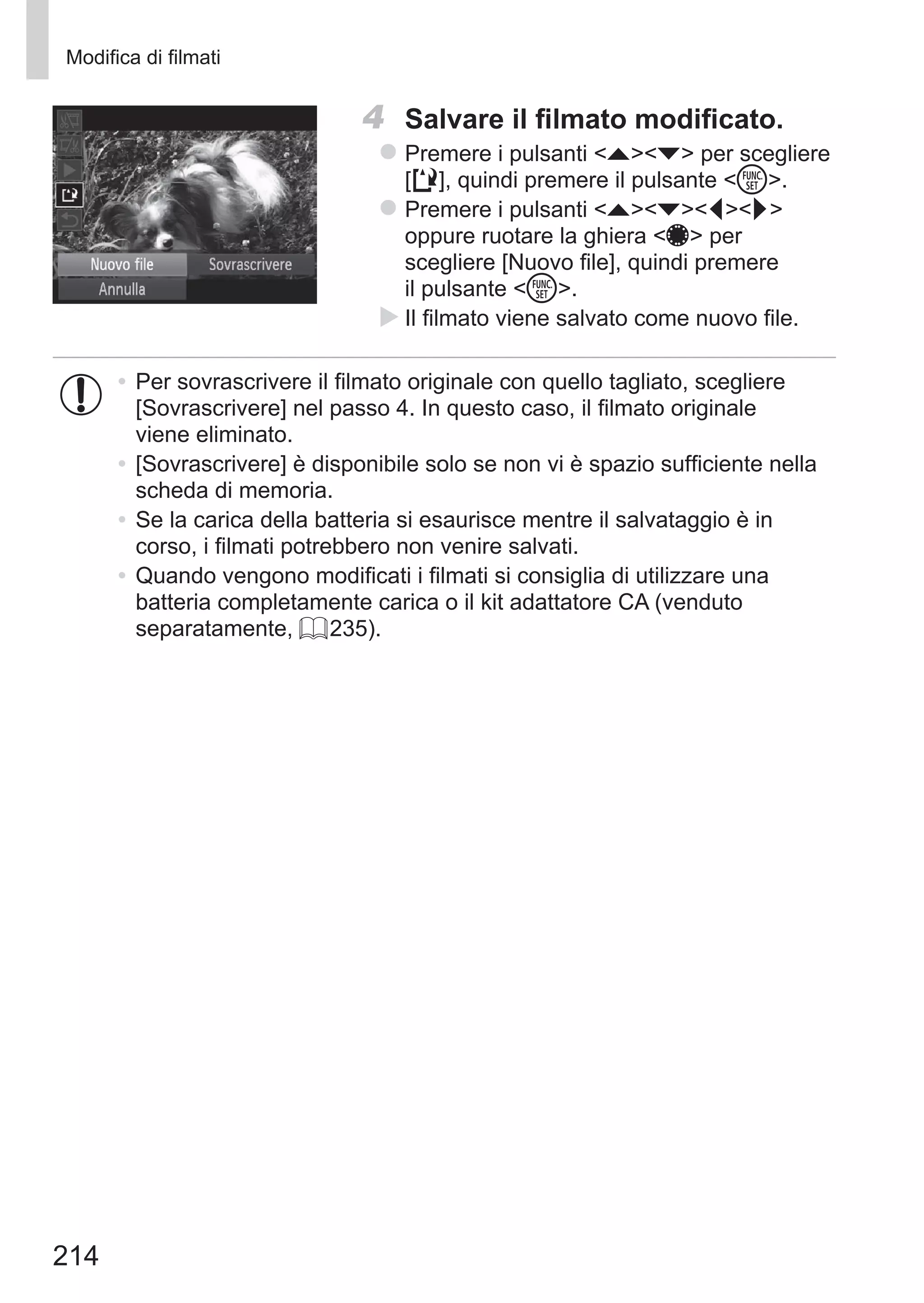 214
Modifica di filmati
4	 Salvare il filmato modificato.
zz Premere i pulsanti op per scegliere	
[ ], quindi premere il pulsante m.
zz Premere i pulsanti opqr
oppure ruotare la ghiera 7 per
scegliere [Nuovo file], quindi premere
il pulsante m.
XX Il filmato viene salvato come nuovo file.
•	Per sovrascrivere il filmato originale con quello tagliato, scegliere
[Sovrascrivere] nel passo 4. In questo caso, il filmato originale
viene eliminato.
•	[Sovrascrivere] è disponibile solo se non vi è spazio sufficiente nella
scheda di memoria.
•	Se la carica della batteria si esaurisce mentre il salvataggio è in
corso, i filmati potrebbero non venire salvati.
•	Quando vengono modificati i filmati si consiglia di utilizzare una
batteria completamente carica o il kit adattatore CA (venduto
separatamente, = 235).
 